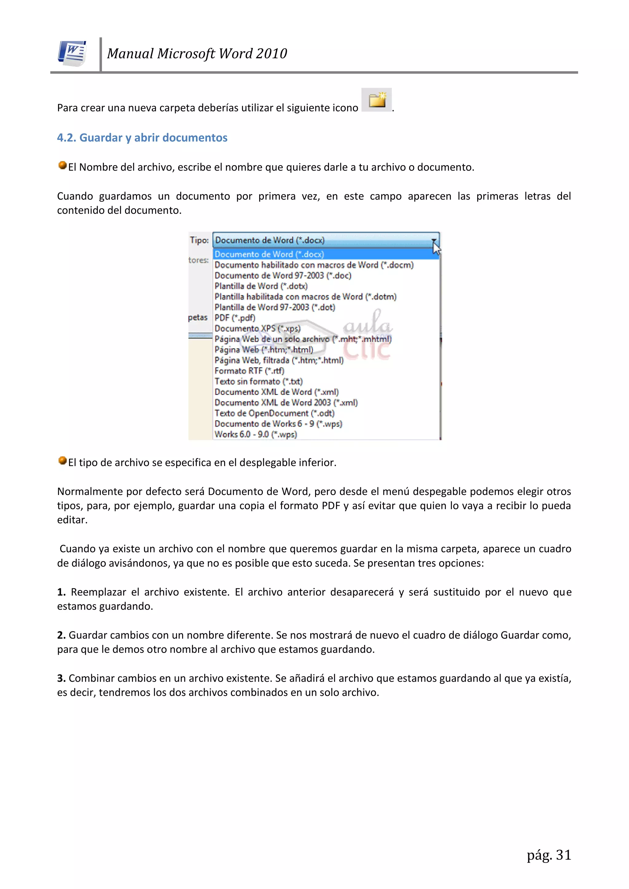 Manual Microsoft Word 2010
pág. 31
Para crear una nueva carpeta deberías utilizar el siguiente icono .
4.2. Guardar y abrir documentos
El Nombre del archivo, escribe el nombre que quieres darle a tu archivo o documento.
Cuando guardamos un documento por primera vez, en este campo aparecen las primeras letras del
contenido del documento.
El tipo de archivo se especifica en el desplegable inferior.
Normalmente por defecto será Documento de Word, pero desde el menú despegable podemos elegir otros
tipos, para, por ejemplo, guardar una copia el formato PDF y así evitar que quien lo vaya a recibir lo pueda
editar.
Cuando ya existe un archivo con el nombre que queremos guardar en la misma carpeta, aparece un cuadro
de diálogo avisándonos, ya que no es posible que esto suceda. Se presentan tres opciones:
1. Reemplazar el archivo existente. El archivo anterior desaparecerá y será sustituido por el nuevo que
estamos guardando.
2. Guardar cambios con un nombre diferente. Se nos mostrará de nuevo el cuadro de diálogo Guardar como,
para que le demos otro nombre al archivo que estamos guardando.
3. Combinar cambios en un archivo existente. Se añadirá el archivo que estamos guardando al que ya existía,
es decir, tendremos los dos archivos combinados en un solo archivo.
 