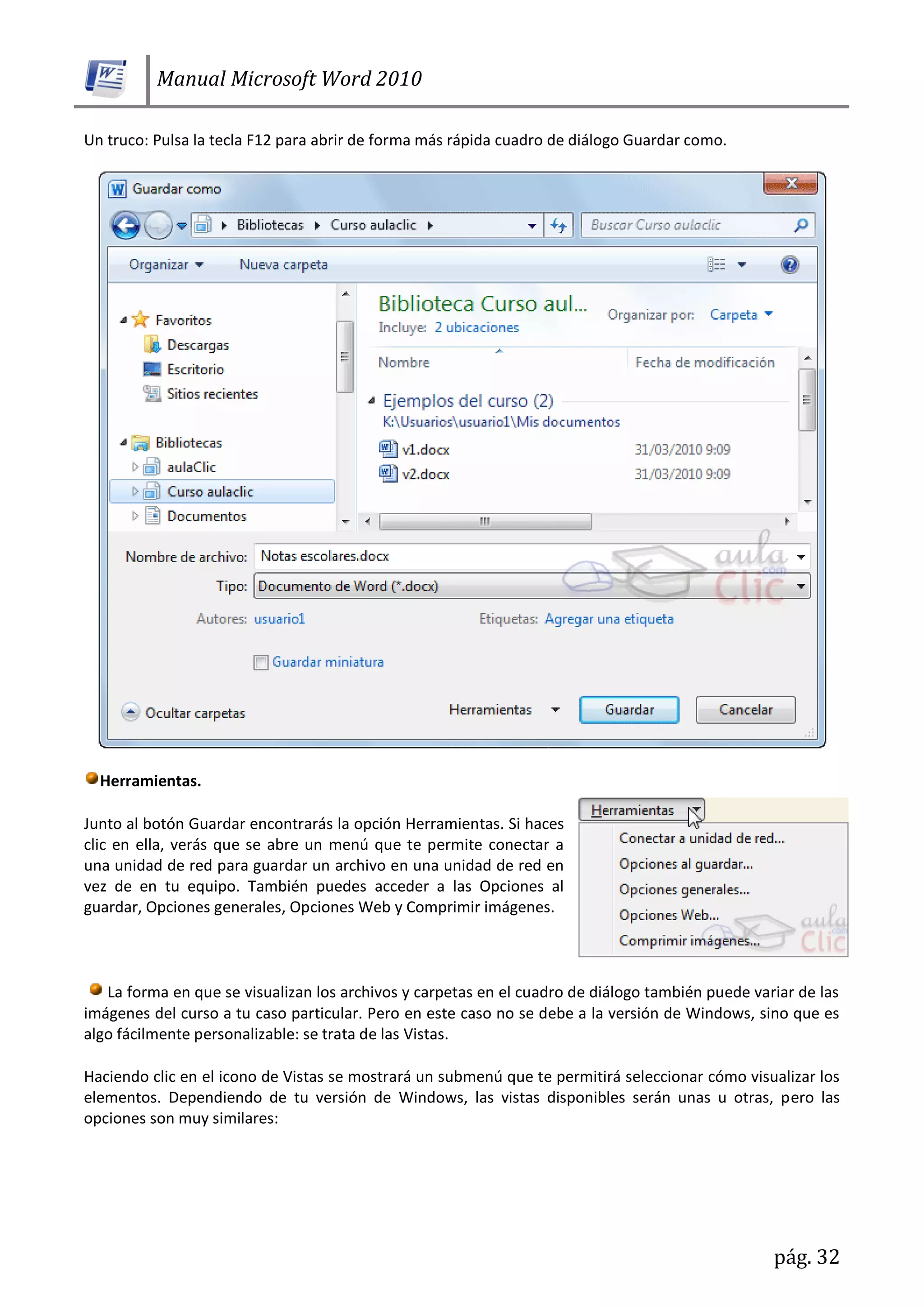 Manual Microsoft Word 2010
pág. 32
Un truco: Pulsa la tecla F12 para abrir de forma más rápida cuadro de diálogo Guardar como.
Herramientas.
Junto al botón Guardar encontrarás la opción Herramientas. Si haces
clic en ella, verás que se abre un menú que te permite conectar a
una unidad de red para guardar un archivo en una unidad de red en
vez de en tu equipo. También puedes acceder a las Opciones al
guardar, Opciones generales, Opciones Web y Comprimir imágenes.
La forma en que se visualizan los archivos y carpetas en el cuadro de diálogo también puede variar de las
imágenes del curso a tu caso particular. Pero en este caso no se debe a la versión de Windows, sino que es
algo fácilmente personalizable: se trata de las Vistas.
Haciendo clic en el icono de Vistas se mostrará un submenú que te permitirá seleccionar cómo visualizar los
elementos. Dependiendo de tu versión de Windows, las vistas disponibles serán unas u otras, pero las
opciones son muy similares:
 