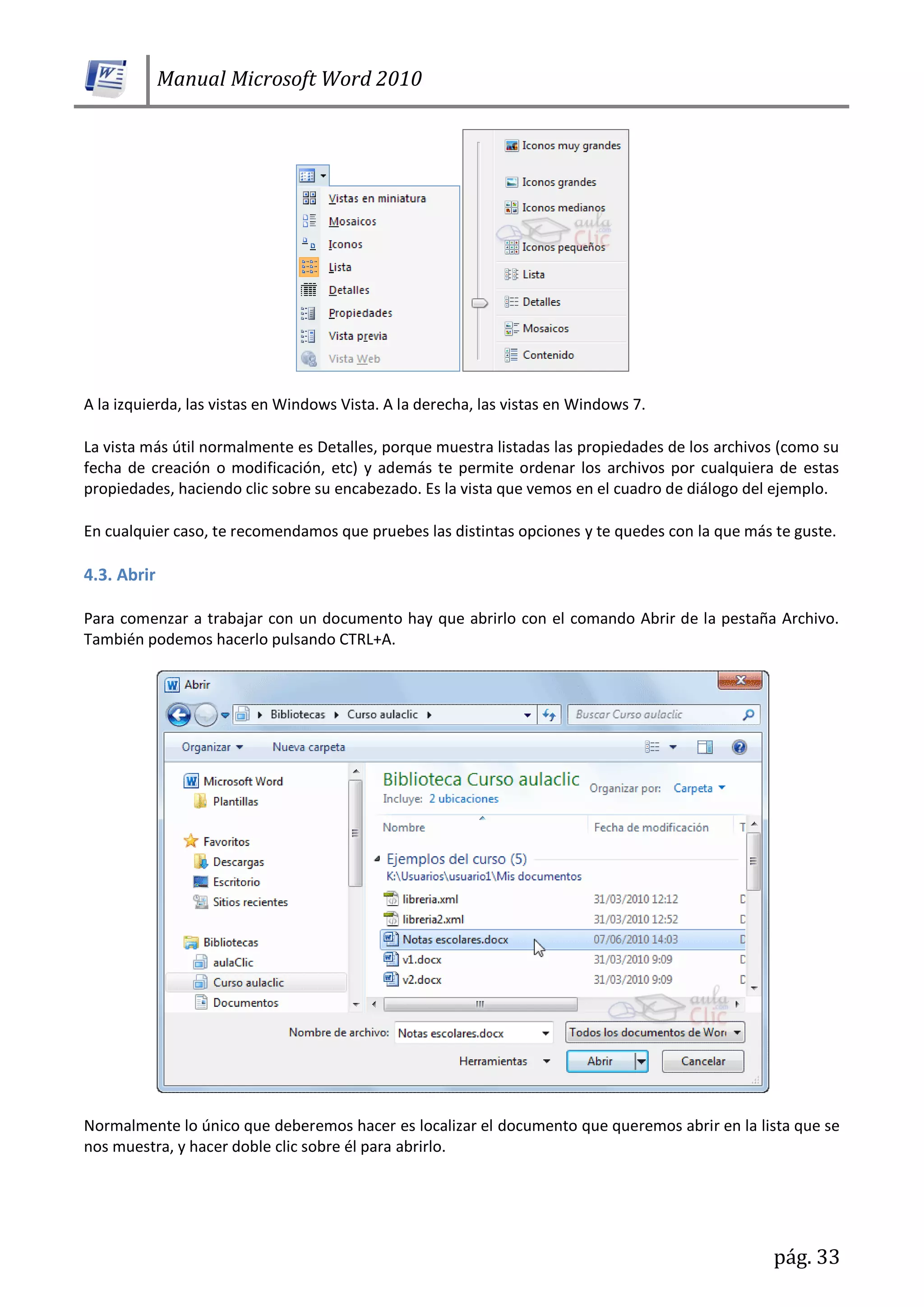 Manual Microsoft Word 2010
pág. 33
A la izquierda, las vistas en Windows Vista. A la derecha, las vistas en Windows 7.
La vista más útil normalmente es Detalles, porque muestra listadas las propiedades de los archivos (como su
fecha de creación o modificación, etc) y además te permite ordenar los archivos por cualquiera de estas
propiedades, haciendo clic sobre su encabezado. Es la vista que vemos en el cuadro de diálogo del ejemplo.
En cualquier caso, te recomendamos que pruebes las distintas opciones y te quedes con la que más te guste.
4.3. Abrir
Para comenzar a trabajar con un documento hay que abrirlo con el comando Abrir de la pestaña Archivo.
También podemos hacerlo pulsando CTRL+A.
Normalmente lo único que deberemos hacer es localizar el documento que queremos abrir en la lista que se
nos muestra, y hacer doble clic sobre él para abrirlo.
 