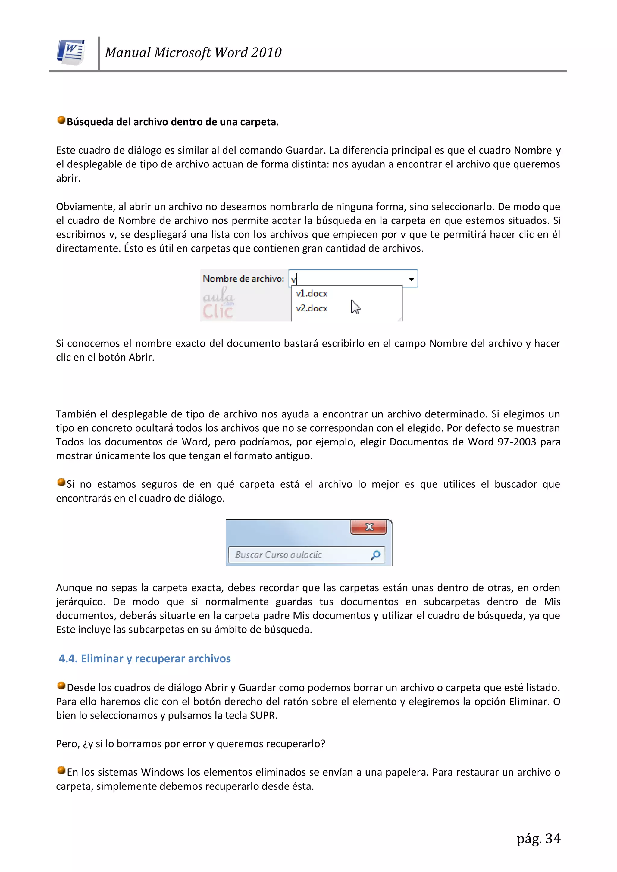 Manual Microsoft Word 2010
pág. 34
Búsqueda del archivo dentro de una carpeta.
Este cuadro de diálogo es similar al del comando Guardar. La diferencia principal es que el cuadro Nombre y
el desplegable de tipo de archivo actuan de forma distinta: nos ayudan a encontrar el archivo que queremos
abrir.
Obviamente, al abrir un archivo no deseamos nombrarlo de ninguna forma, sino seleccionarlo. De modo que
el cuadro de Nombre de archivo nos permite acotar la búsqueda en la carpeta en que estemos situados. Si
escribimos v, se despliegará una lista con los archivos que empiecen por v que te permitirá hacer clic en él
directamente. Ésto es útil en carpetas que contienen gran cantidad de archivos.
Si conocemos el nombre exacto del documento bastará escribirlo en el campo Nombre del archivo y hacer
clic en el botón Abrir.
También el desplegable de tipo de archivo nos ayuda a encontrar un archivo determinado. Si elegimos un
tipo en concreto ocultará todos los archivos que no se correspondan con el elegido. Por defecto se muestran
Todos los documentos de Word, pero podríamos, por ejemplo, elegir Documentos de Word 97-2003 para
mostrar únicamente los que tengan el formato antiguo.
Si no estamos seguros de en qué carpeta está el archivo lo mejor es que utilices el buscador que
encontrarás en el cuadro de diálogo.
Aunque no sepas la carpeta exacta, debes recordar que las carpetas están unas dentro de otras, en orden
jerárquico. De modo que si normalmente guardas tus documentos en subcarpetas dentro de Mis
documentos, deberás situarte en la carpeta padre Mis documentos y utilizar el cuadro de búsqueda, ya que
Este incluye las subcarpetas en su ámbito de búsqueda.
4.4. Eliminar y recuperar archivos
Desde los cuadros de diálogo Abrir y Guardar como podemos borrar un archivo o carpeta que esté listado.
Para ello haremos clic con el botón derecho del ratón sobre el elemento y elegiremos la opción Eliminar. O
bien lo seleccionamos y pulsamos la tecla SUPR.
Pero, ¿y si lo borramos por error y queremos recuperarlo?
En los sistemas Windows los elementos eliminados se envían a una papelera. Para restaurar un archivo o
carpeta, simplemente debemos recuperarlo desde ésta.
 