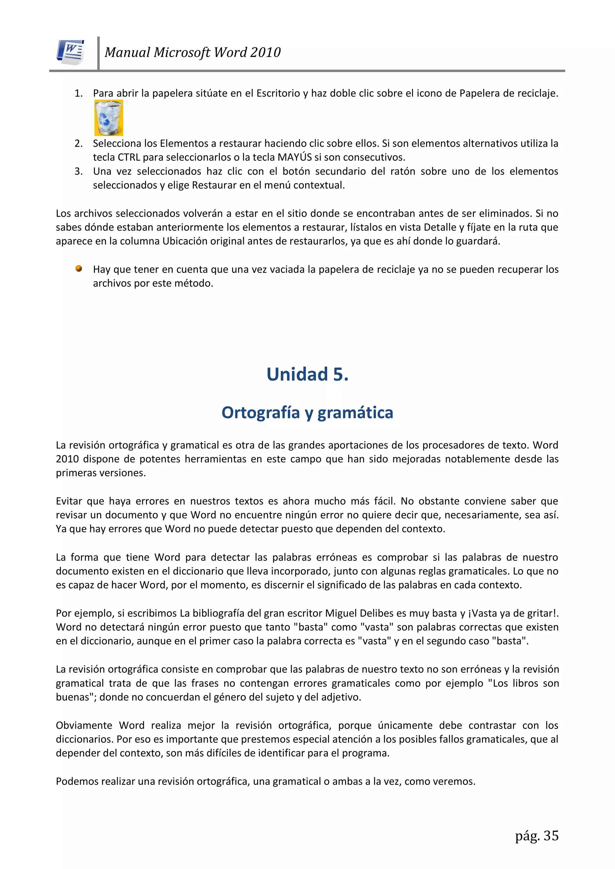 Manual Microsoft Word 2010
pág. 35
1. Para abrir la papelera sitúate en el Escritorio y haz doble clic sobre el icono de Papelera de reciclaje.
2. Selecciona los Elementos a restaurar haciendo clic sobre ellos. Si son elementos alternativos utiliza la
tecla CTRL para seleccionarlos o la tecla MAYÚS si son consecutivos.
3. Una vez seleccionados haz clic con el botón secundario del ratón sobre uno de los elementos
seleccionados y elige Restaurar en el menú contextual.
Los archivos seleccionados volverán a estar en el sitio donde se encontraban antes de ser eliminados. Si no
sabes dónde estaban anteriormente los elementos a restaurar, lístalos en vista Detalle y fíjate en la ruta que
aparece en la columna Ubicación original antes de restaurarlos, ya que es ahí donde lo guardará.
Hay que tener en cuenta que una vez vaciada la papelera de reciclaje ya no se pueden recuperar los
archivos por este método.
La revisión ortográfica y gramatical es otra de las grandes aportaciones de los procesadores de texto. Word
2010 dispone de potentes herramientas en este campo que han sido mejoradas notablemente desde las
primeras versiones.
Evitar que haya errores en nuestros textos es ahora mucho más fácil. No obstante conviene saber que
revisar un documento y que Word no encuentre ningún error no quiere decir que, necesariamente, sea así.
Ya que hay errores que Word no puede detectar puesto que dependen del contexto.
La forma que tiene Word para detectar las palabras erróneas es comprobar si las palabras de nuestro
documento existen en el diccionario que lleva incorporado, junto con algunas reglas gramaticales. Lo que no
es capaz de hacer Word, por el momento, es discernir el significado de las palabras en cada contexto.
Por ejemplo, si escribimos La bibliografía del gran escritor Miguel Delibes es muy basta y ¡Vasta ya de gritar!.
Word no detectará ningún error puesto que tanto "basta" como "vasta" son palabras correctas que existen
en el diccionario, aunque en el primer caso la palabra correcta es "vasta" y en el segundo caso "basta".
La revisión ortográfica consiste en comprobar que las palabras de nuestro texto no son erróneas y la revisión
gramatical trata de que las frases no contengan errores gramaticales como por ejemplo "Los libros son
buenas"; donde no concuerdan el género del sujeto y del adjetivo.
Obviamente Word realiza mejor la revisión ortográfica, porque únicamente debe contrastar con los
diccionarios. Por eso es importante que prestemos especial atención a los posibles fallos gramaticales, que al
depender del contexto, son más difíciles de identificar para el programa.
Podemos realizar una revisión ortográfica, una gramatical o ambas a la vez, como veremos.
 