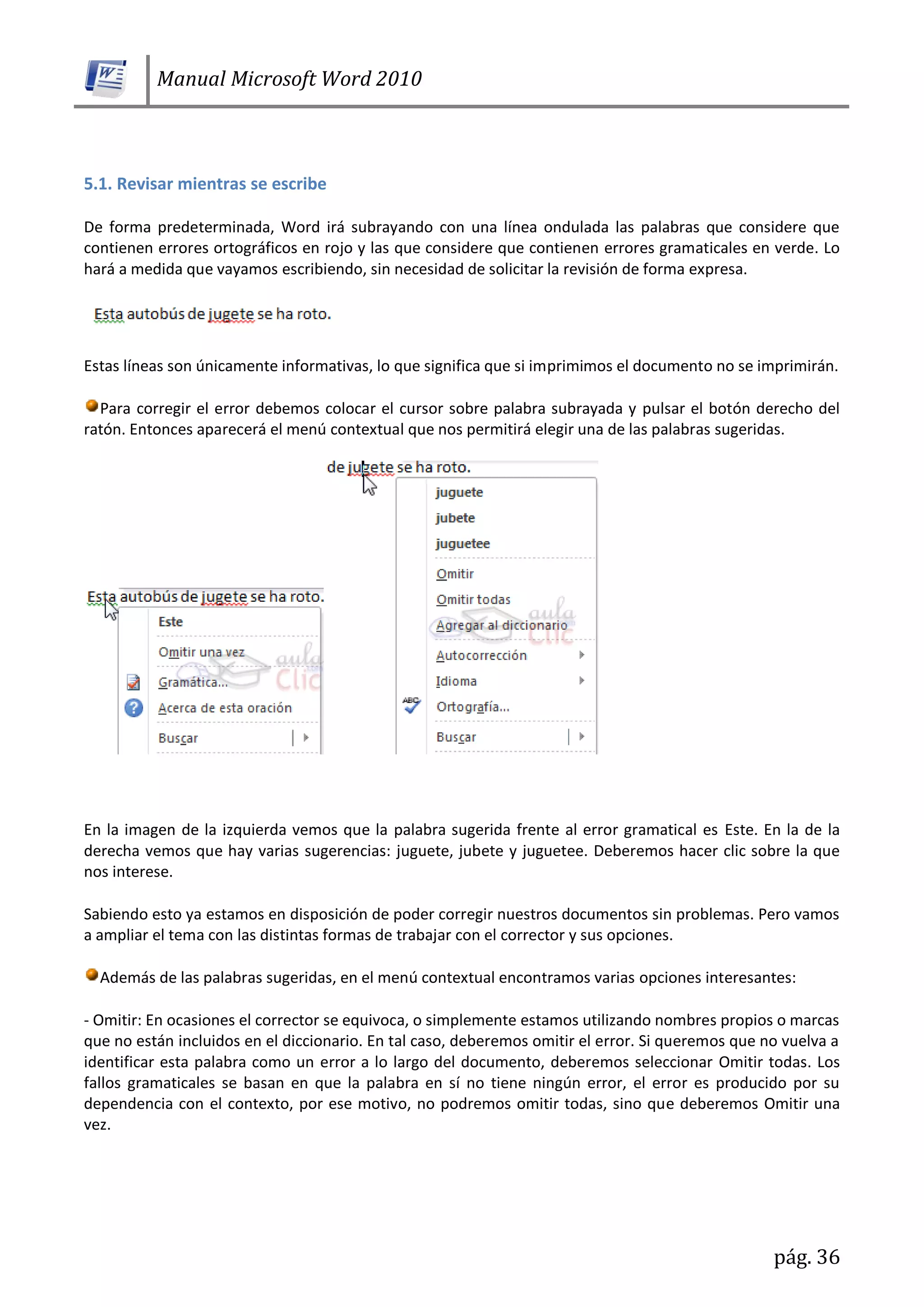Manual Microsoft Word 2010
pág. 36
5.1. Revisar mientras se escribe
De forma predeterminada, Word irá subrayando con una línea ondulada las palabras que considere que
contienen errores ortográficos en rojo y las que considere que contienen errores gramaticales en verde. Lo
hará a medida que vayamos escribiendo, sin necesidad de solicitar la revisión de forma expresa.
Estas líneas son únicamente informativas, lo que significa que si imprimimos el documento no se imprimirán.
Para corregir el error debemos colocar el cursor sobre palabra subrayada y pulsar el botón derecho del
ratón. Entonces aparecerá el menú contextual que nos permitirá elegir una de las palabras sugeridas.
En la imagen de la izquierda vemos que la palabra sugerida frente al error gramatical es Este. En la de la
derecha vemos que hay varias sugerencias: juguete, jubete y juguetee. Deberemos hacer clic sobre la que
nos interese.
Sabiendo esto ya estamos en disposición de poder corregir nuestros documentos sin problemas. Pero vamos
a ampliar el tema con las distintas formas de trabajar con el corrector y sus opciones.
Además de las palabras sugeridas, en el menú contextual encontramos varias opciones interesantes:
- Omitir: En ocasiones el corrector se equivoca, o simplemente estamos utilizando nombres propios o marcas
que no están incluidos en el diccionario. En tal caso, deberemos omitir el error. Si queremos que no vuelva a
identificar esta palabra como un error a lo largo del documento, deberemos seleccionar Omitir todas. Los
fallos gramaticales se basan en que la palabra en sí no tiene ningún error, el error es producido por su
dependencia con el contexto, por ese motivo, no podremos omitir todas, sino que deberemos Omitir una
vez.
 