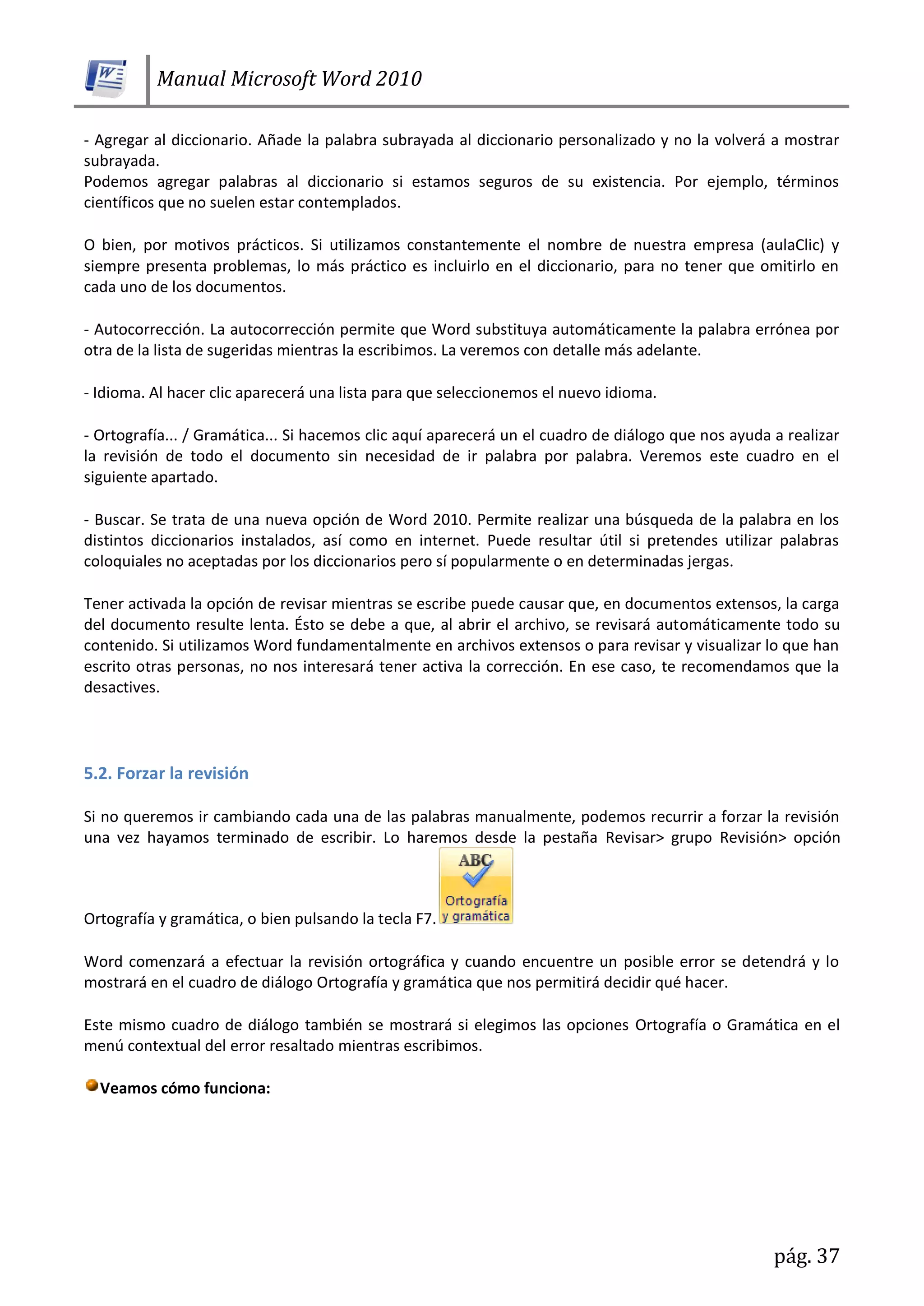 Manual Microsoft Word 2010
pág. 37
- Agregar al diccionario. Añade la palabra subrayada al diccionario personalizado y no la volverá a mostrar
subrayada.
Podemos agregar palabras al diccionario si estamos seguros de su existencia. Por ejemplo, términos
científicos que no suelen estar contemplados.
O bien, por motivos prácticos. Si utilizamos constantemente el nombre de nuestra empresa (aulaClic) y
siempre presenta problemas, lo más práctico es incluirlo en el diccionario, para no tener que omitirlo en
cada uno de los documentos.
- Autocorrección. La autocorrección permite que Word substituya automáticamente la palabra errónea por
otra de la lista de sugeridas mientras la escribimos. La veremos con detalle más adelante.
- Idioma. Al hacer clic aparecerá una lista para que seleccionemos el nuevo idioma.
- Ortografía... / Gramática... Si hacemos clic aquí aparecerá un el cuadro de diálogo que nos ayuda a realizar
la revisión de todo el documento sin necesidad de ir palabra por palabra. Veremos este cuadro en el
siguiente apartado.
- Buscar. Se trata de una nueva opción de Word 2010. Permite realizar una búsqueda de la palabra en los
distintos diccionarios instalados, así como en internet. Puede resultar útil si pretendes utilizar palabras
coloquiales no aceptadas por los diccionarios pero sí popularmente o en determinadas jergas.
Tener activada la opción de revisar mientras se escribe puede causar que, en documentos extensos, la carga
del documento resulte lenta. Ésto se debe a que, al abrir el archivo, se revisará automáticamente todo su
contenido. Si utilizamos Word fundamentalmente en archivos extensos o para revisar y visualizar lo que han
escrito otras personas, no nos interesará tener activa la corrección. En ese caso, te recomendamos que la
desactives.
5.2. Forzar la revisión
Si no queremos ir cambiando cada una de las palabras manualmente, podemos recurrir a forzar la revisión
una vez hayamos terminado de escribir. Lo haremos desde la pestaña Revisar> grupo Revisión> opción
Ortografía y gramática, o bien pulsando la tecla F7.
Word comenzará a efectuar la revisión ortográfica y cuando encuentre un posible error se detendrá y lo
mostrará en el cuadro de diálogo Ortografía y gramática que nos permitirá decidir qué hacer.
Este mismo cuadro de diálogo también se mostrará si elegimos las opciones Ortografía o Gramática en el
menú contextual del error resaltado mientras escribimos.
Veamos cómo funciona:
 