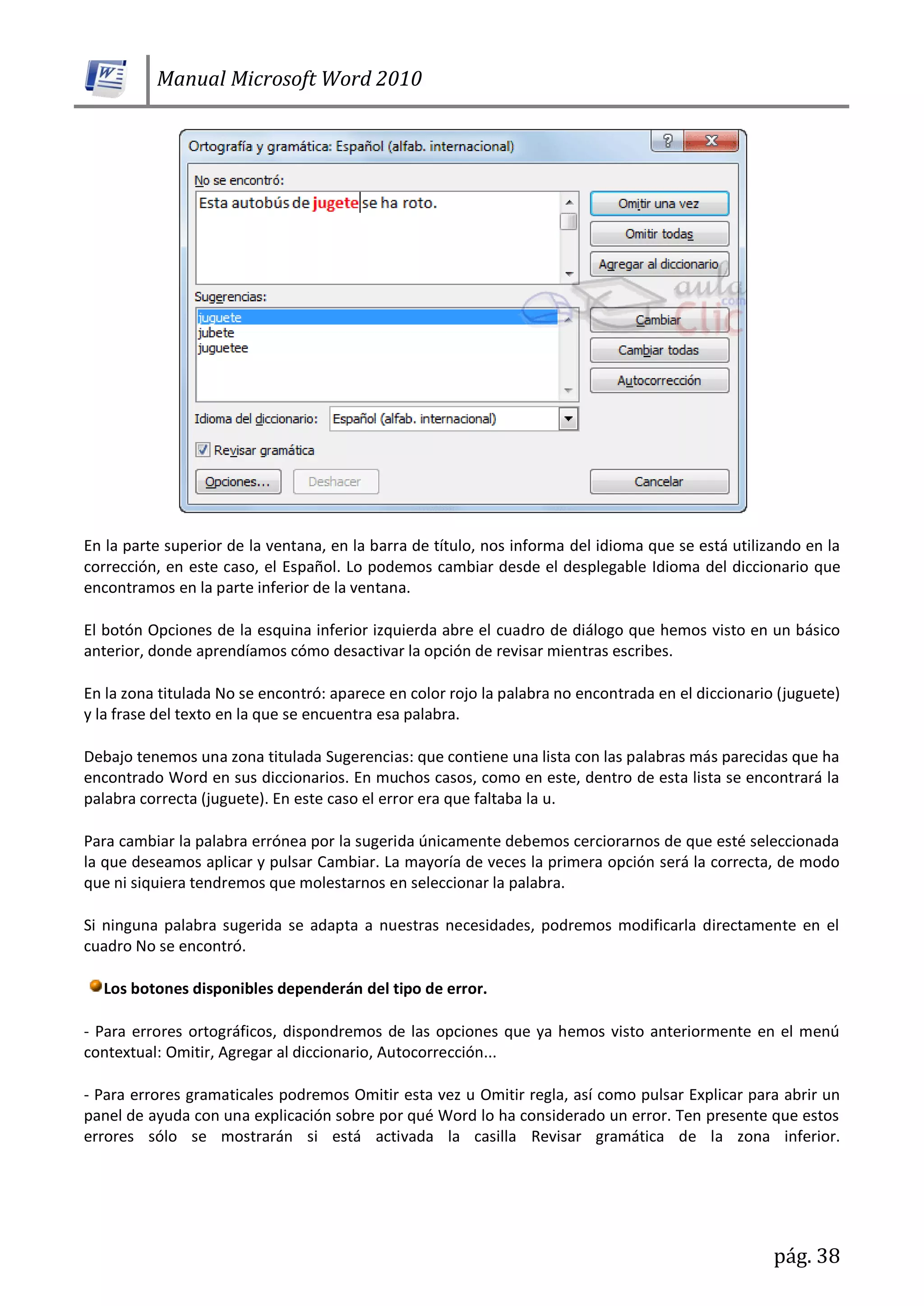 Manual Microsoft Word 2010
pág. 38
En la parte superior de la ventana, en la barra de título, nos informa del idioma que se está utilizando en la
corrección, en este caso, el Español. Lo podemos cambiar desde el desplegable Idioma del diccionario que
encontramos en la parte inferior de la ventana.
El botón Opciones de la esquina inferior izquierda abre el cuadro de diálogo que hemos visto en un básico
anterior, donde aprendíamos cómo desactivar la opción de revisar mientras escribes.
En la zona titulada No se encontró: aparece en color rojo la palabra no encontrada en el diccionario (juguete)
y la frase del texto en la que se encuentra esa palabra.
Debajo tenemos una zona titulada Sugerencias: que contiene una lista con las palabras más parecidas que ha
encontrado Word en sus diccionarios. En muchos casos, como en este, dentro de esta lista se encontrará la
palabra correcta (juguete). En este caso el error era que faltaba la u.
Para cambiar la palabra errónea por la sugerida únicamente debemos cerciorarnos de que esté seleccionada
la que deseamos aplicar y pulsar Cambiar. La mayoría de veces la primera opción será la correcta, de modo
que ni siquiera tendremos que molestarnos en seleccionar la palabra.
Si ninguna palabra sugerida se adapta a nuestras necesidades, podremos modificarla directamente en el
cuadro No se encontró.
Los botones disponibles dependerán del tipo de error.
- Para errores ortográficos, dispondremos de las opciones que ya hemos visto anteriormente en el menú
contextual: Omitir, Agregar al diccionario, Autocorrección...
- Para errores gramaticales podremos Omitir esta vez u Omitir regla, así como pulsar Explicar para abrir un
panel de ayuda con una explicación sobre por qué Word lo ha considerado un error. Ten presente que estos
errores sólo se mostrarán si está activada la casilla Revisar gramática de la zona inferior.
 