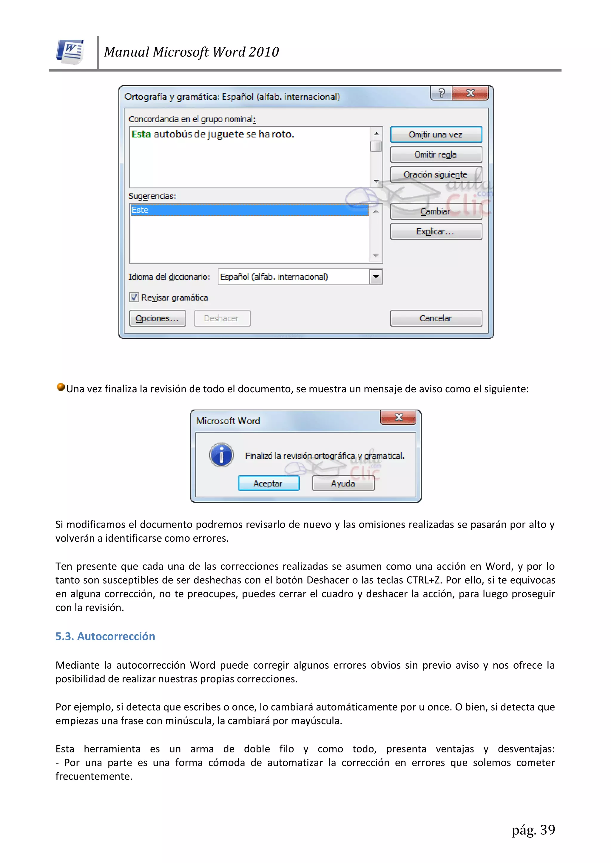 Manual Microsoft Word 2010
pág. 39
Una vez finaliza la revisión de todo el documento, se muestra un mensaje de aviso como el siguiente:
Si modificamos el documento podremos revisarlo de nuevo y las omisiones realizadas se pasarán por alto y
volverán a identificarse como errores.
Ten presente que cada una de las correcciones realizadas se asumen como una acción en Word, y por lo
tanto son susceptibles de ser deshechas con el botón Deshacer o las teclas CTRL+Z. Por ello, si te equivocas
en alguna corrección, no te preocupes, puedes cerrar el cuadro y deshacer la acción, para luego proseguir
con la revisión.
5.3. Autocorrección
Mediante la autocorrección Word puede corregir algunos errores obvios sin previo aviso y nos ofrece la
posibilidad de realizar nuestras propias correcciones.
Por ejemplo, si detecta que escribes o once, lo cambiará automáticamente por u once. O bien, si detecta que
empiezas una frase con minúscula, la cambiará por mayúscula.
Esta herramienta es un arma de doble filo y como todo, presenta ventajas y desventajas:
- Por una parte es una forma cómoda de automatizar la corrección en errores que solemos cometer
frecuentemente.
 