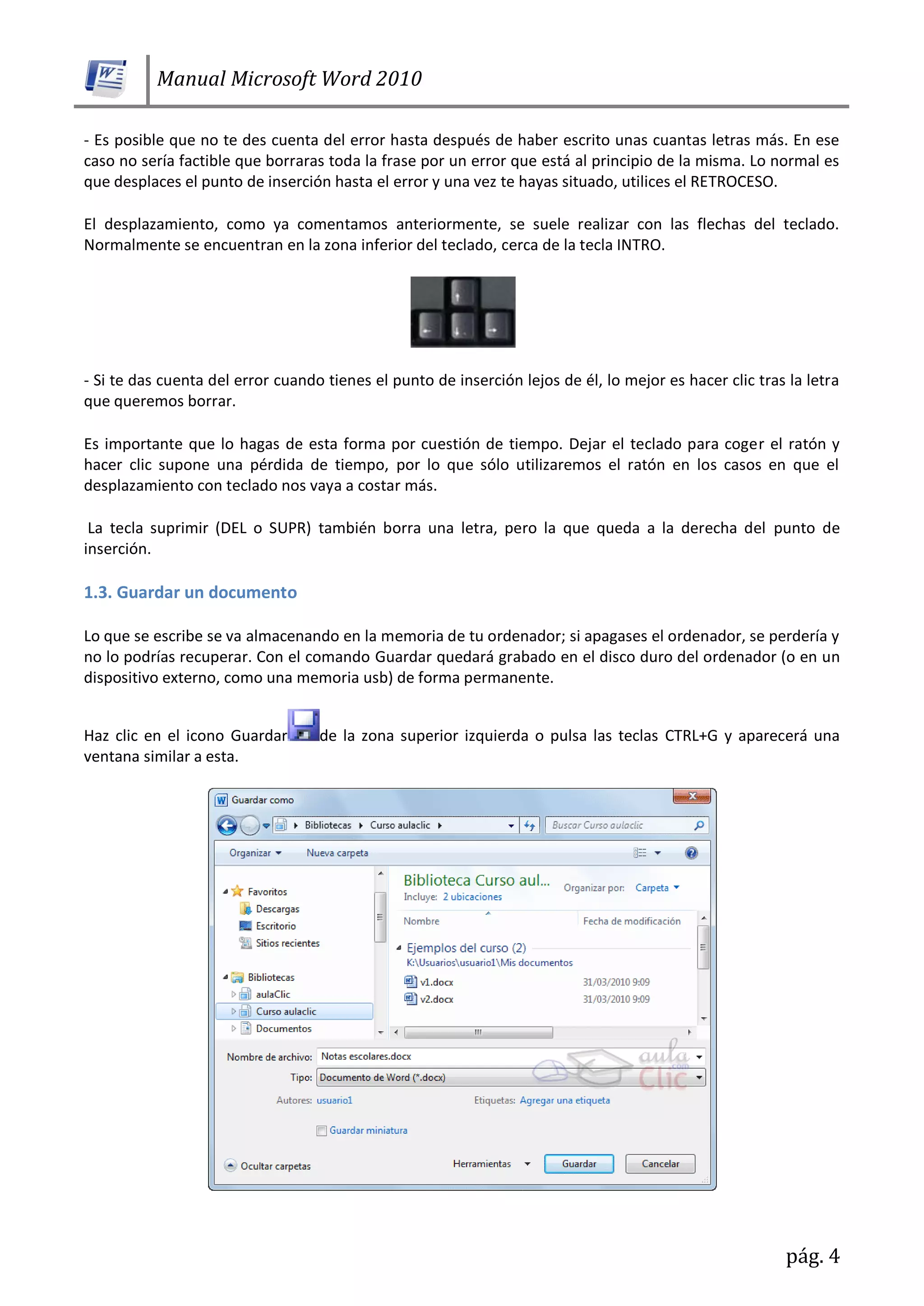 Manual Microsoft Word 2010
pág. 4
- Es posible que no te des cuenta del error hasta después de haber escrito unas cuantas letras más. En ese
caso no sería factible que borraras toda la frase por un error que está al principio de la misma. Lo normal es
que desplaces el punto de inserción hasta el error y una vez te hayas situado, utilices el RETROCESO.
El desplazamiento, como ya comentamos anteriormente, se suele realizar con las flechas del teclado.
Normalmente se encuentran en la zona inferior del teclado, cerca de la tecla INTRO.
- Si te das cuenta del error cuando tienes el punto de inserción lejos de él, lo mejor es hacer clic tras la letra
que queremos borrar.
Es importante que lo hagas de esta forma por cuestión de tiempo. Dejar el teclado para coger el ratón y
hacer clic supone una pérdida de tiempo, por lo que sólo utilizaremos el ratón en los casos en que el
desplazamiento con teclado nos vaya a costar más.
La tecla suprimir (DEL o SUPR) también borra una letra, pero la que queda a la derecha del punto de
inserción.
1.3. Guardar un documento
Lo que se escribe se va almacenando en la memoria de tu ordenador; si apagases el ordenador, se perdería y
no lo podrías recuperar. Con el comando Guardar quedará grabado en el disco duro del ordenador (o en un
dispositivo externo, como una memoria usb) de forma permanente.
Haz clic en el icono Guardar de la zona superior izquierda o pulsa las teclas CTRL+G y aparecerá una
ventana similar a esta.
 