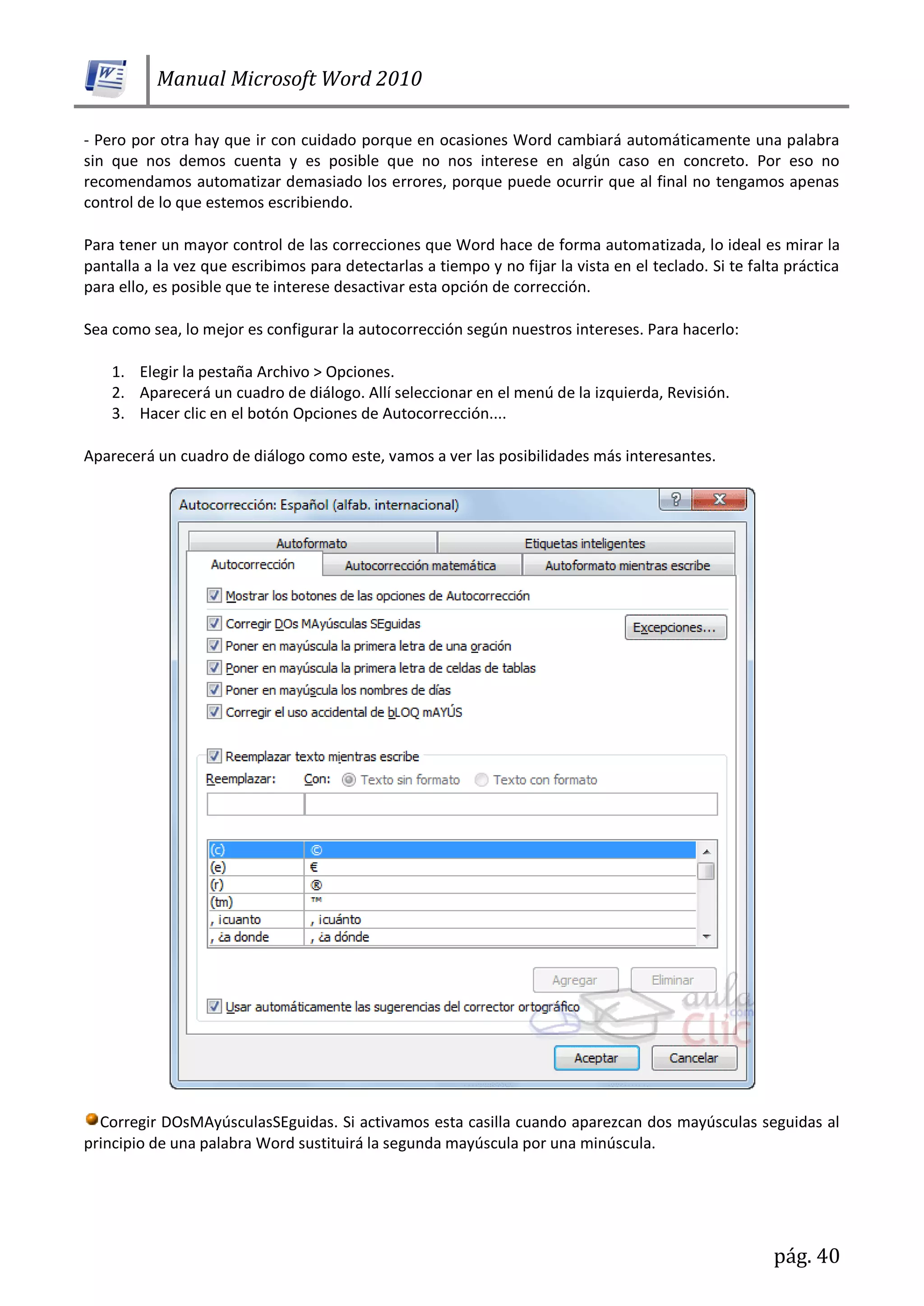 Manual Microsoft Word 2010
pág. 40
- Pero por otra hay que ir con cuidado porque en ocasiones Word cambiará automáticamente una palabra
sin que nos demos cuenta y es posible que no nos interese en algún caso en concreto. Por eso no
recomendamos automatizar demasiado los errores, porque puede ocurrir que al final no tengamos apenas
control de lo que estemos escribiendo.
Para tener un mayor control de las correcciones que Word hace de forma automatizada, lo ideal es mirar la
pantalla a la vez que escribimos para detectarlas a tiempo y no fijar la vista en el teclado. Si te falta práctica
para ello, es posible que te interese desactivar esta opción de corrección.
Sea como sea, lo mejor es configurar la autocorrección según nuestros intereses. Para hacerlo:
1. Elegir la pestaña Archivo > Opciones.
2. Aparecerá un cuadro de diálogo. Allí seleccionar en el menú de la izquierda, Revisión.
3. Hacer clic en el botón Opciones de Autocorrección....
Aparecerá un cuadro de diálogo como este, vamos a ver las posibilidades más interesantes.
Corregir DOsMAyúsculasSEguidas. Si activamos esta casilla cuando aparezcan dos mayúsculas seguidas al
principio de una palabra Word sustituirá la segunda mayúscula por una minúscula.
 