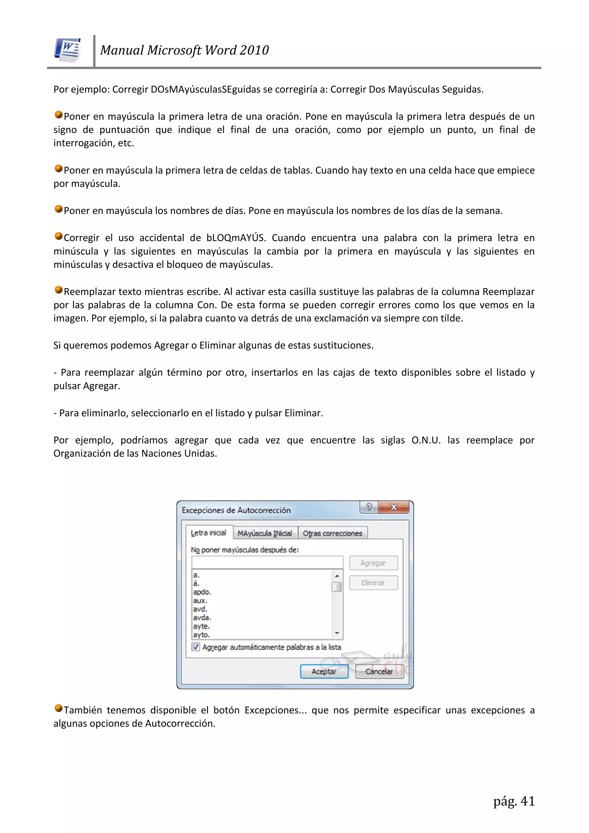 Manual Microsoft Word 2010
pág. 41
Por ejemplo: Corregir DOsMAyúsculasSEguidas se corregiría a: Corregir Dos Mayúsculas Seguidas.
Poner en mayúscula la primera letra de una oración. Pone en mayúscula la primera letra después de un
signo de puntuación que indique el final de una oración, como por ejemplo un punto, un final de
interrogación, etc.
Poner en mayúscula la primera letra de celdas de tablas. Cuando hay texto en una celda hace que empiece
por mayúscula.
Poner en mayúscula los nombres de días. Pone en mayúscula los nombres de los días de la semana.
Corregir el uso accidental de bLOQmAYÚS. Cuando encuentra una palabra con la primera letra en
minúscula y las siguientes en mayúsculas la cambia por la primera en mayúscula y las siguientes en
minúsculas y desactiva el bloqueo de mayúsculas.
Reemplazar texto mientras escribe. Al activar esta casilla sustituye las palabras de la columna Reemplazar
por las palabras de la columna Con. De esta forma se pueden corregir errores como los que vemos en la
imagen. Por ejemplo, si la palabra cuanto va detrás de una exclamación va siempre con tilde.
Si queremos podemos Agregar o Eliminar algunas de estas sustituciones.
- Para reemplazar algún término por otro, insertarlos en las cajas de texto disponibles sobre el listado y
pulsar Agregar.
- Para eliminarlo, seleccionarlo en el listado y pulsar Eliminar.
Por ejemplo, podríamos agregar que cada vez que encuentre las siglas O.N.U. las reemplace por
Organización de las Naciones Unidas.
También tenemos disponible el botón Excepciones... que nos permite especificar unas excepciones a
algunas opciones de Autocorrección.
 