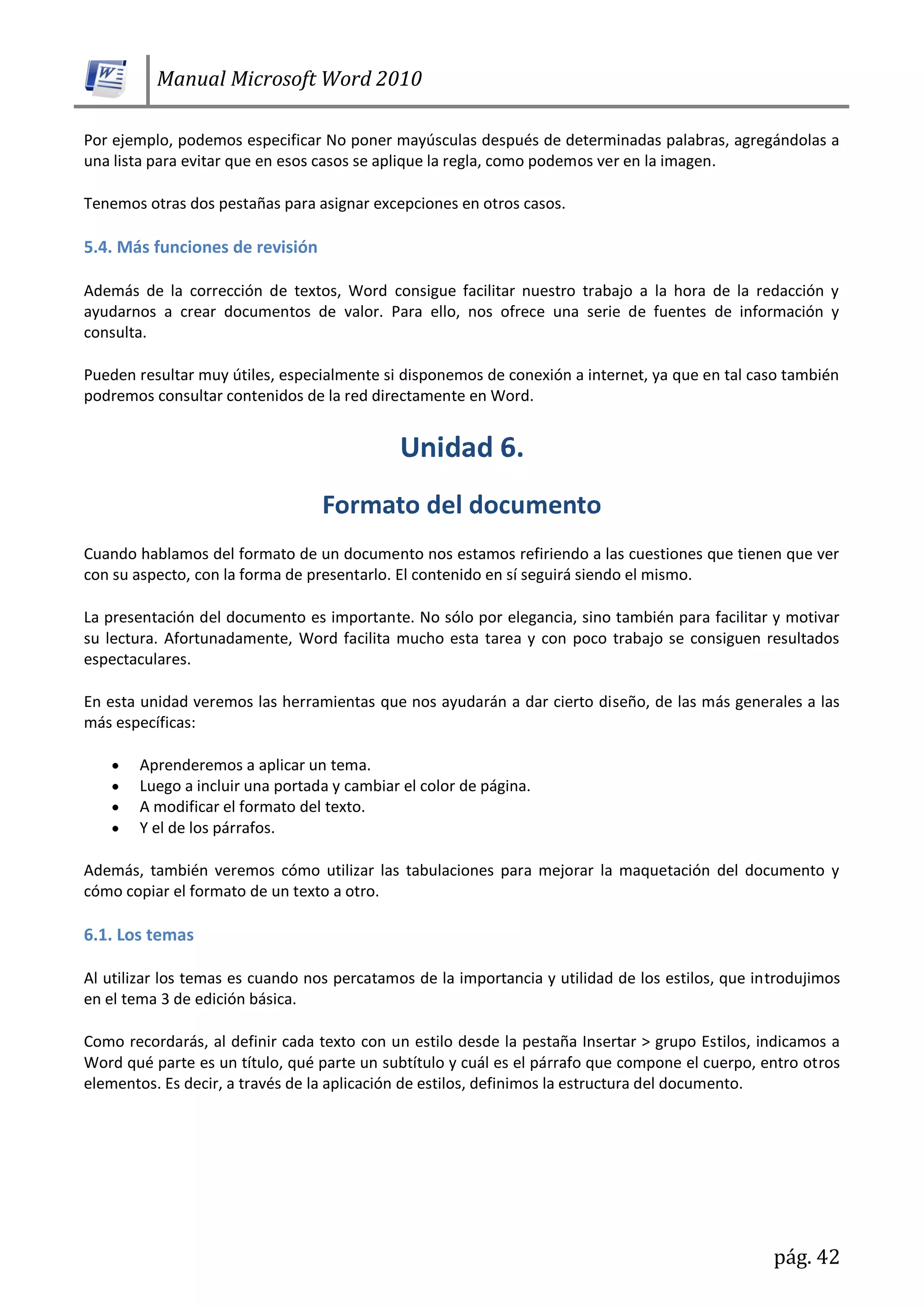 Manual Microsoft Word 2010
pág. 42
Por ejemplo, podemos especificar No poner mayúsculas después de determinadas palabras, agregándolas a
una lista para evitar que en esos casos se aplique la regla, como podemos ver en la imagen.
Tenemos otras dos pestañas para asignar excepciones en otros casos.
5.4. Más funciones de revisión
Además de la corrección de textos, Word consigue facilitar nuestro trabajo a la hora de la redacción y
ayudarnos a crear documentos de valor. Para ello, nos ofrece una serie de fuentes de información y
consulta.
Pueden resultar muy útiles, especialmente si disponemos de conexión a internet, ya que en tal caso también
podremos consultar contenidos de la red directamente en Word.
Cuando hablamos del formato de un documento nos estamos refiriendo a las cuestiones que tienen que ver
con su aspecto, con la forma de presentarlo. El contenido en sí seguirá siendo el mismo.
La presentación del documento es importante. No sólo por elegancia, sino también para facilitar y motivar
su lectura. Afortunadamente, Word facilita mucho esta tarea y con poco trabajo se consiguen resultados
espectaculares.
En esta unidad veremos las herramientas que nos ayudarán a dar cierto diseño, de las más generales a las
más específicas:
Aprenderemos a aplicar un tema.
Luego a incluir una portada y cambiar el color de página.
A modificar el formato del texto.
Y el de los párrafos.
Además, también veremos cómo utilizar las tabulaciones para mejorar la maquetación del documento y
cómo copiar el formato de un texto a otro.
6.1. Los temas
Al utilizar los temas es cuando nos percatamos de la importancia y utilidad de los estilos, que introdujimos
en el tema 3 de edición básica.
Como recordarás, al definir cada texto con un estilo desde la pestaña Insertar > grupo Estilos, indicamos a
Word qué parte es un título, qué parte un subtítulo y cuál es el párrafo que compone el cuerpo, entro otros
elementos. Es decir, a través de la aplicación de estilos, definimos la estructura del documento.
 