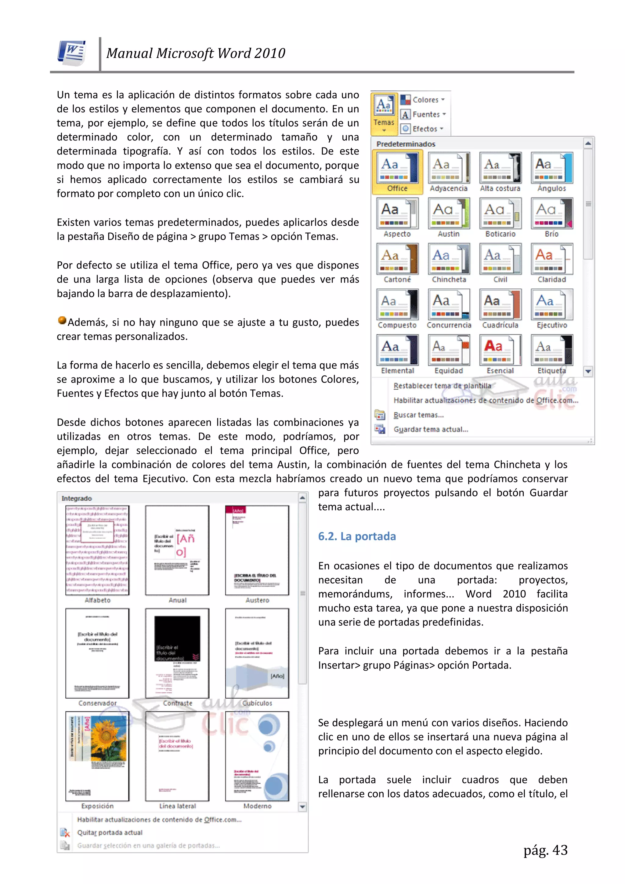 Manual Microsoft Word 2010
pág. 43
Un tema es la aplicación de distintos formatos sobre cada uno
de los estilos y elementos que componen el documento. En un
tema, por ejemplo, se define que todos los títulos serán de un
determinado color, con un determinado tamaño y una
determinada tipografía. Y así con todos los estilos. De este
modo que no importa lo extenso que sea el documento, porque
si hemos aplicado correctamente los estilos se cambiará su
formato por completo con un único clic.
Existen varios temas predeterminados, puedes aplicarlos desde
la pestaña Diseño de página > grupo Temas > opción Temas.
Por defecto se utiliza el tema Office, pero ya ves que dispones
de una larga lista de opciones (observa que puedes ver más
bajando la barra de desplazamiento).
Además, si no hay ninguno que se ajuste a tu gusto, puedes
crear temas personalizados.
La forma de hacerlo es sencilla, debemos elegir el tema que más
se aproxime a lo que buscamos, y utilizar los botones Colores,
Fuentes y Efectos que hay junto al botón Temas.
Desde dichos botones aparecen listadas las combinaciones ya
utilizadas en otros temas. De este modo, podríamos, por
ejemplo, dejar seleccionado el tema principal Office, pero
añadirle la combinación de colores del tema Austin, la combinación de fuentes del tema Chincheta y los
efectos del tema Ejecutivo. Con esta mezcla habríamos creado un nuevo tema que podríamos conservar
para futuros proyectos pulsando el botón Guardar
tema actual....
6.2. La portada
En ocasiones el tipo de documentos que realizamos
necesitan de una portada: proyectos,
memorándums, informes... Word 2010 facilita
mucho esta tarea, ya que pone a nuestra disposición
una serie de portadas predefinidas.
Para incluir una portada debemos ir a la pestaña
Insertar> grupo Páginas> opción Portada.
Se desplegará un menú con varios diseños. Haciendo
clic en uno de ellos se insertará una nueva página al
principio del documento con el aspecto elegido.
La portada suele incluir cuadros que deben
rellenarse con los datos adecuados, como el título, el
 