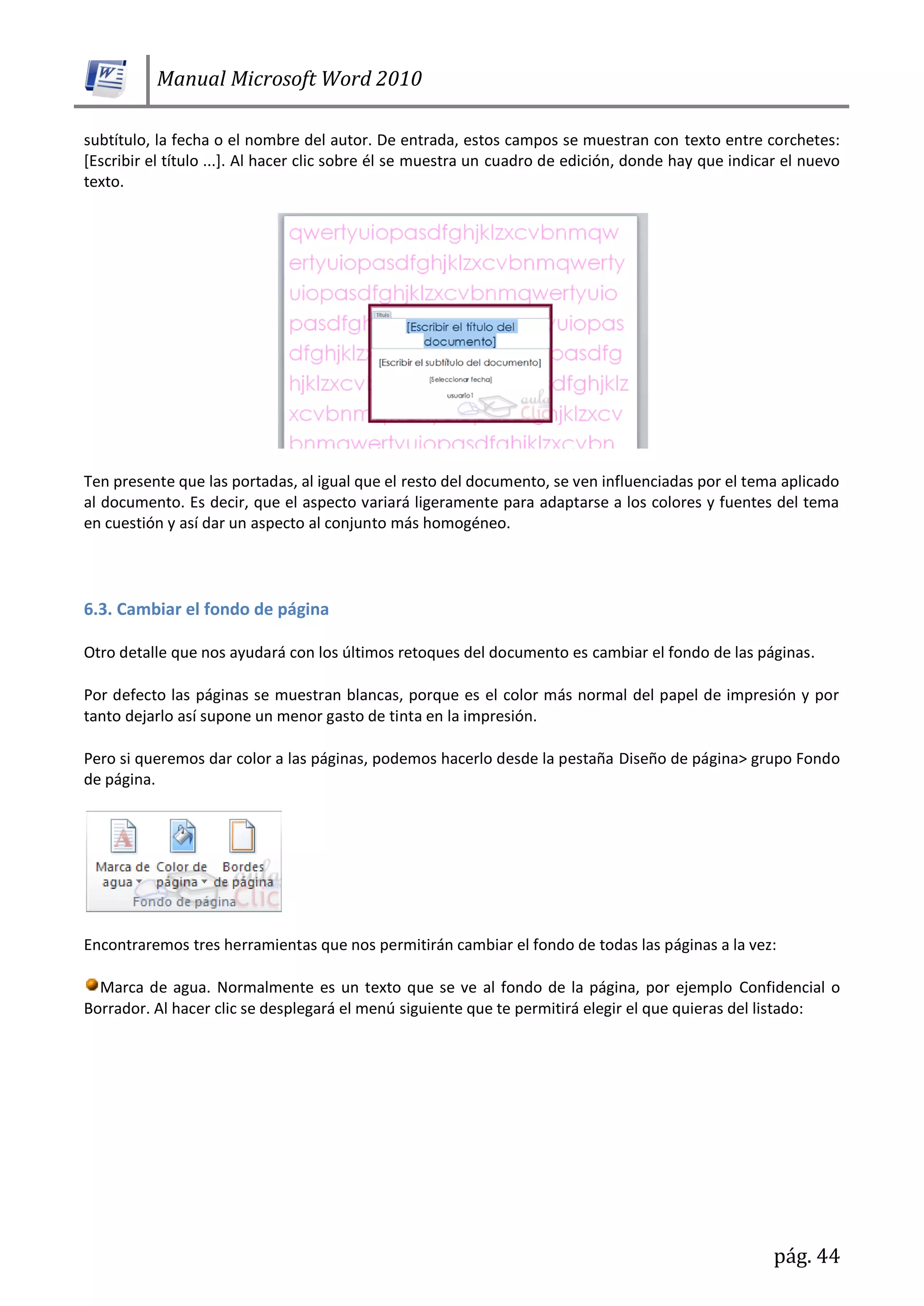 Manual Microsoft Word 2010
pág. 44
subtítulo, la fecha o el nombre del autor. De entrada, estos campos se muestran con texto entre corchetes:
[Escribir el título ...]. Al hacer clic sobre él se muestra un cuadro de edición, donde hay que indicar el nuevo
texto.
Ten presente que las portadas, al igual que el resto del documento, se ven influenciadas por el tema aplicado
al documento. Es decir, que el aspecto variará ligeramente para adaptarse a los colores y fuentes del tema
en cuestión y así dar un aspecto al conjunto más homogéneo.
6.3. Cambiar el fondo de página
Otro detalle que nos ayudará con los últimos retoques del documento es cambiar el fondo de las páginas.
Por defecto las páginas se muestran blancas, porque es el color más normal del papel de impresión y por
tanto dejarlo así supone un menor gasto de tinta en la impresión.
Pero si queremos dar color a las páginas, podemos hacerlo desde la pestaña Diseño de página> grupo Fondo
de página.
Encontraremos tres herramientas que nos permitirán cambiar el fondo de todas las páginas a la vez:
Marca de agua. Normalmente es un texto que se ve al fondo de la página, por ejemplo Confidencial o
Borrador. Al hacer clic se desplegará el menú siguiente que te permitirá elegir el que quieras del listado:
 