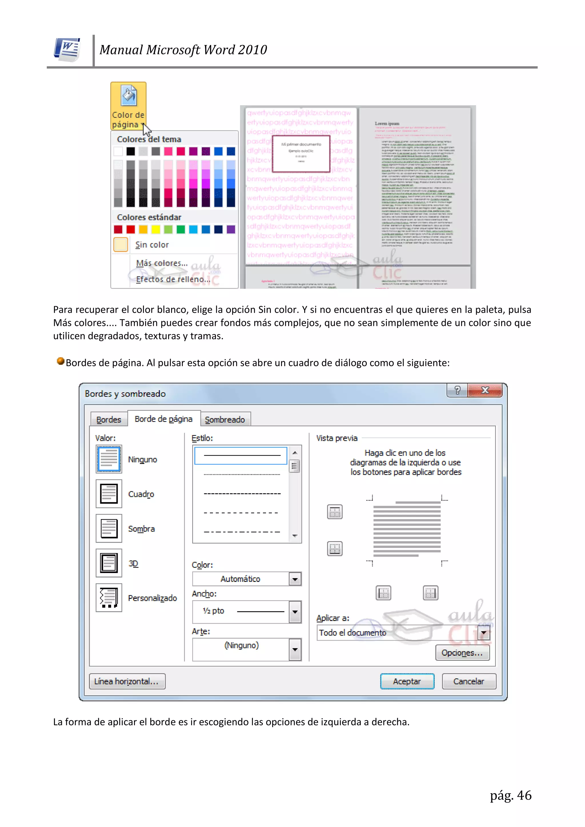 Manual Microsoft Word 2010
pág. 46
Para recuperar el color blanco, elige la opción Sin color. Y si no encuentras el que quieres en la paleta, pulsa
Más colores.... También puedes crear fondos más complejos, que no sean simplemente de un color sino que
utilicen degradados, texturas y tramas.
Bordes de página. Al pulsar esta opción se abre un cuadro de diálogo como el siguiente:
La forma de aplicar el borde es ir escogiendo las opciones de izquierda a derecha.
 