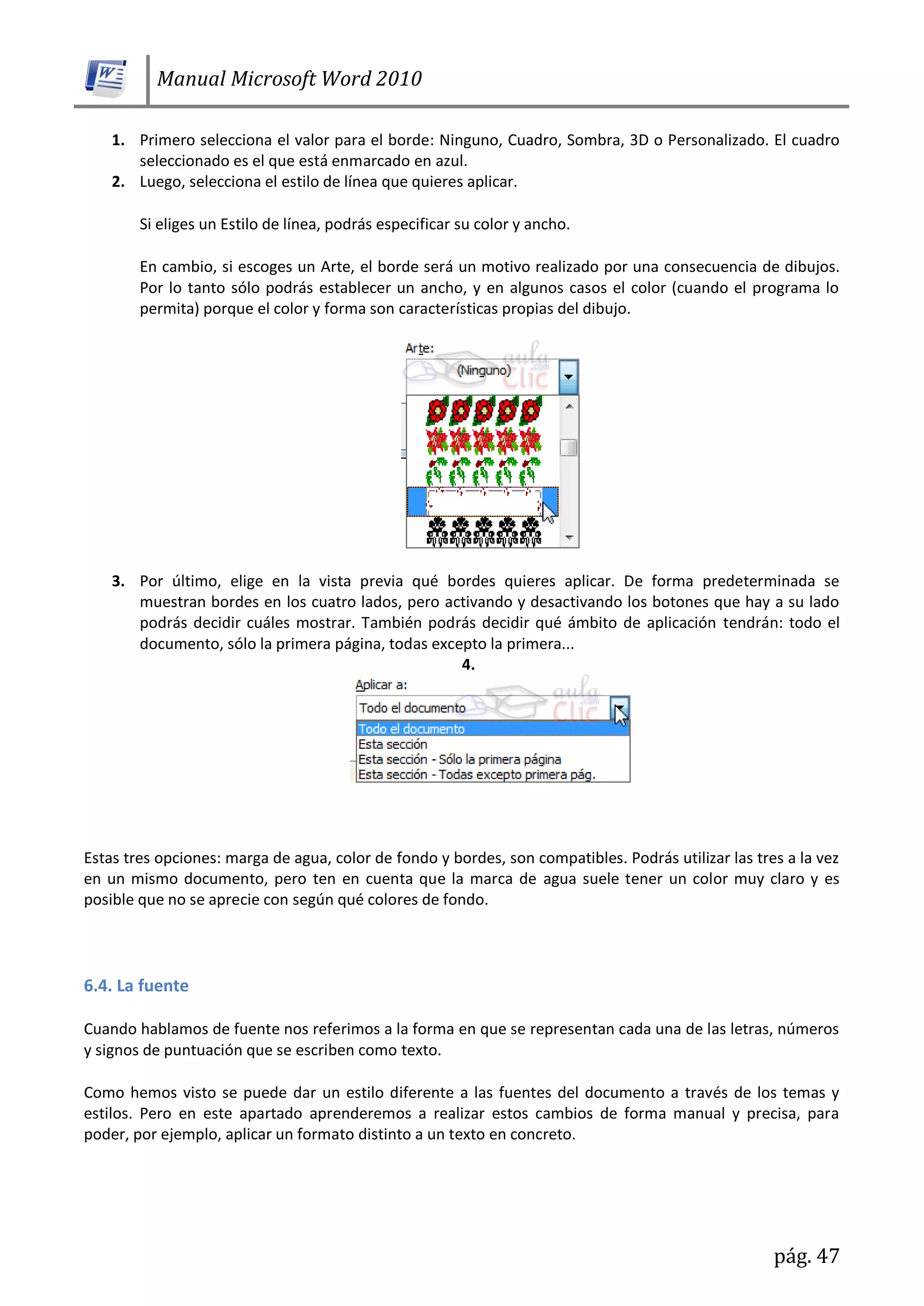 Manual Microsoft Word 2010
pág. 47
1. Primero selecciona el valor para el borde: Ninguno, Cuadro, Sombra, 3D o Personalizado. El cuadro
seleccionado es el que está enmarcado en azul.
2. Luego, selecciona el estilo de línea que quieres aplicar.
Si eliges un Estilo de línea, podrás especificar su color y ancho.
En cambio, si escoges un Arte, el borde será un motivo realizado por una consecuencia de dibujos.
Por lo tanto sólo podrás establecer un ancho, y en algunos casos el color (cuando el programa lo
permita) porque el color y forma son características propias del dibujo.
3. Por último, elige en la vista previa qué bordes quieres aplicar. De forma predeterminada se
muestran bordes en los cuatro lados, pero activando y desactivando los botones que hay a su lado
podrás decidir cuáles mostrar. También podrás decidir qué ámbito de aplicación tendrán: todo el
documento, sólo la primera página, todas excepto la primera...
4.
Estas tres opciones: marga de agua, color de fondo y bordes, son compatibles. Podrás utilizar las tres a la vez
en un mismo documento, pero ten en cuenta que la marca de agua suele tener un color muy claro y es
posible que no se aprecie con según qué colores de fondo.
6.4. La fuente
Cuando hablamos de fuente nos referimos a la forma en que se representan cada una de las letras, números
y signos de puntuación que se escriben como texto.
Como hemos visto se puede dar un estilo diferente a las fuentes del documento a través de los temas y
estilos. Pero en este apartado aprenderemos a realizar estos cambios de forma manual y precisa, para
poder, por ejemplo, aplicar un formato distinto a un texto en concreto.
 