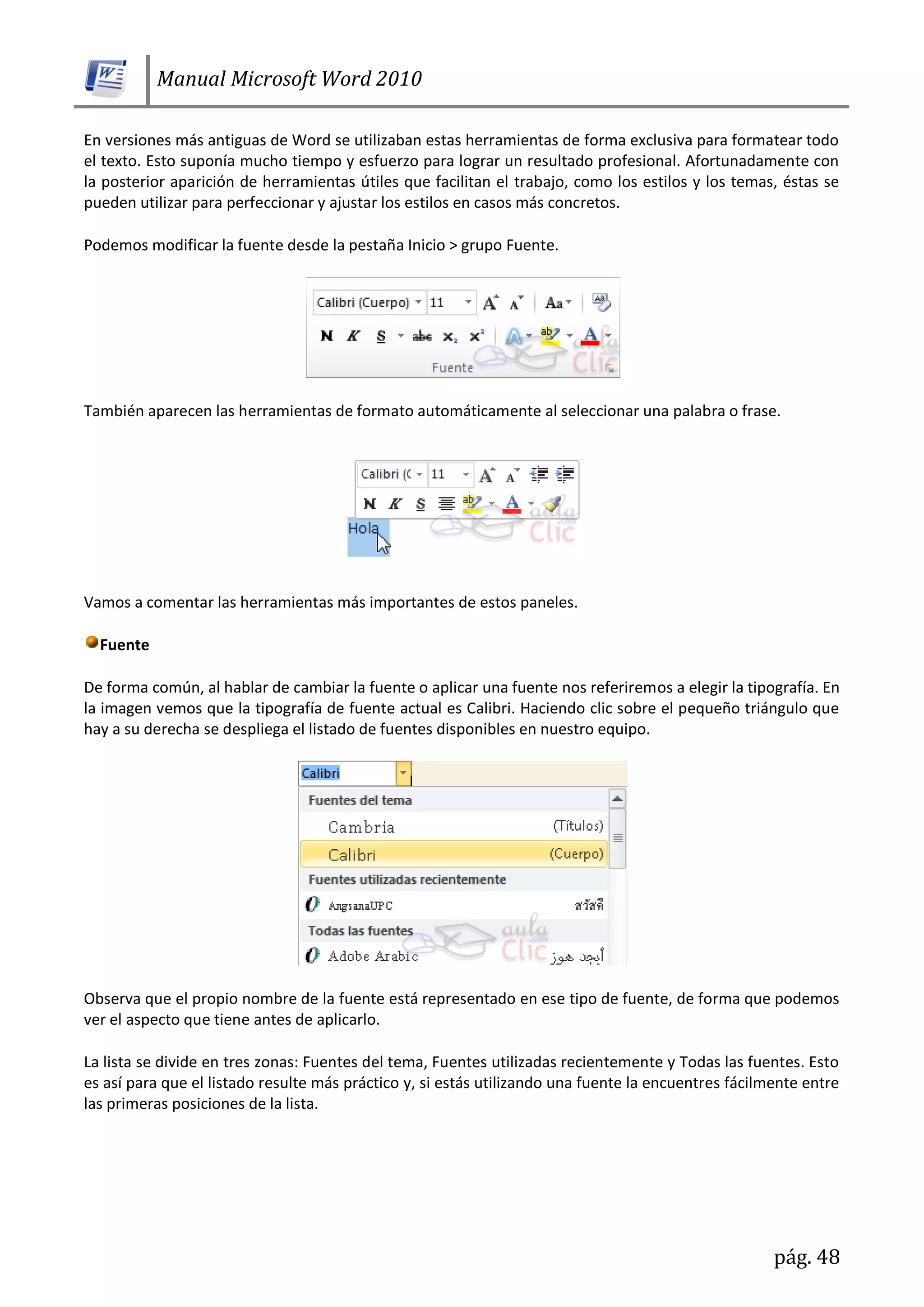 Manual Microsoft Word 2010
pág. 48
En versiones más antiguas de Word se utilizaban estas herramientas de forma exclusiva para formatear todo
el texto. Esto suponía mucho tiempo y esfuerzo para lograr un resultado profesional. Afortunadamente con
la posterior aparición de herramientas útiles que facilitan el trabajo, como los estilos y los temas, éstas se
pueden utilizar para perfeccionar y ajustar los estilos en casos más concretos.
Podemos modificar la fuente desde la pestaña Inicio > grupo Fuente.
También aparecen las herramientas de formato automáticamente al seleccionar una palabra o frase.
Vamos a comentar las herramientas más importantes de estos paneles.
Fuente
De forma común, al hablar de cambiar la fuente o aplicar una fuente nos referiremos a elegir la tipografía. En
la imagen vemos que la tipografía de fuente actual es Calibri. Haciendo clic sobre el pequeño triángulo que
hay a su derecha se despliega el listado de fuentes disponibles en nuestro equipo.
Observa que el propio nombre de la fuente está representado en ese tipo de fuente, de forma que podemos
ver el aspecto que tiene antes de aplicarlo.
La lista se divide en tres zonas: Fuentes del tema, Fuentes utilizadas recientemente y Todas las fuentes. Esto
es así para que el listado resulte más práctico y, si estás utilizando una fuente la encuentres fácilmente entre
las primeras posiciones de la lista.
 