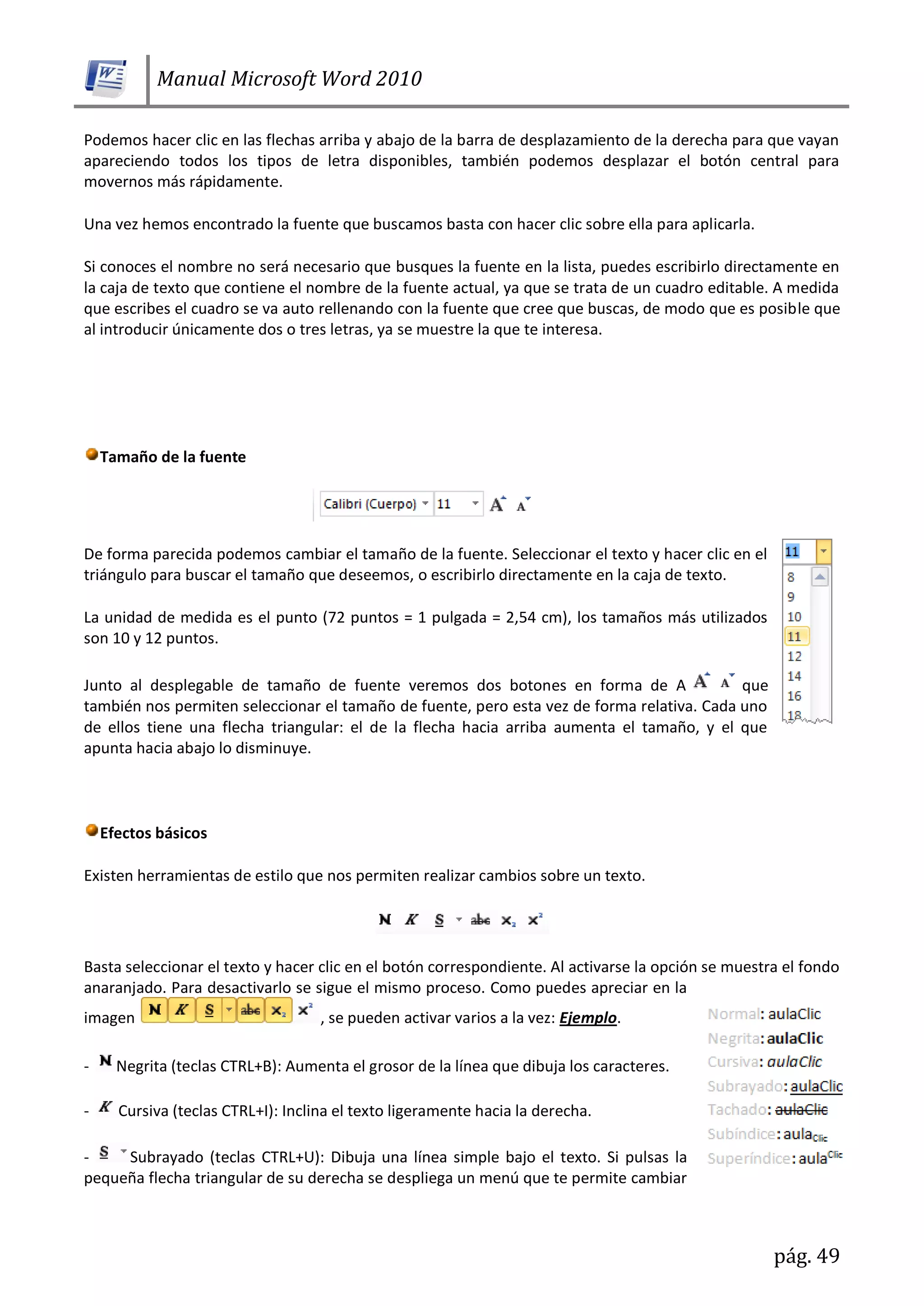 Manual Microsoft Word 2010
pág. 49
Podemos hacer clic en las flechas arriba y abajo de la barra de desplazamiento de la derecha para que vayan
apareciendo todos los tipos de letra disponibles, también podemos desplazar el botón central para
movernos más rápidamente.
Una vez hemos encontrado la fuente que buscamos basta con hacer clic sobre ella para aplicarla.
Si conoces el nombre no será necesario que busques la fuente en la lista, puedes escribirlo directamente en
la caja de texto que contiene el nombre de la fuente actual, ya que se trata de un cuadro editable. A medida
que escribes el cuadro se va auto rellenando con la fuente que cree que buscas, de modo que es posible que
al introducir únicamente dos o tres letras, ya se muestre la que te interesa.
Tamaño de la fuente
De forma parecida podemos cambiar el tamaño de la fuente. Seleccionar el texto y hacer clic en el
triángulo para buscar el tamaño que deseemos, o escribirlo directamente en la caja de texto.
La unidad de medida es el punto (72 puntos = 1 pulgada = 2,54 cm), los tamaños más utilizados
son 10 y 12 puntos.
Junto al desplegable de tamaño de fuente veremos dos botones en forma de A que
también nos permiten seleccionar el tamaño de fuente, pero esta vez de forma relativa. Cada uno
de ellos tiene una flecha triangular: el de la flecha hacia arriba aumenta el tamaño, y el que
apunta hacia abajo lo disminuye.
Efectos básicos
Existen herramientas de estilo que nos permiten realizar cambios sobre un texto.
Basta seleccionar el texto y hacer clic en el botón correspondiente. Al activarse la opción se muestra el fondo
anaranjado. Para desactivarlo se sigue el mismo proceso. Como puedes apreciar en la
imagen , se pueden activar varios a la vez: Ejemplo.
- Negrita (teclas CTRL+B): Aumenta el grosor de la línea que dibuja los caracteres.
- Cursiva (teclas CTRL+I): Inclina el texto ligeramente hacia la derecha.
- Subrayado (teclas CTRL+U): Dibuja una línea simple bajo el texto. Si pulsas la
pequeña flecha triangular de su derecha se despliega un menú que te permite cambiar
 