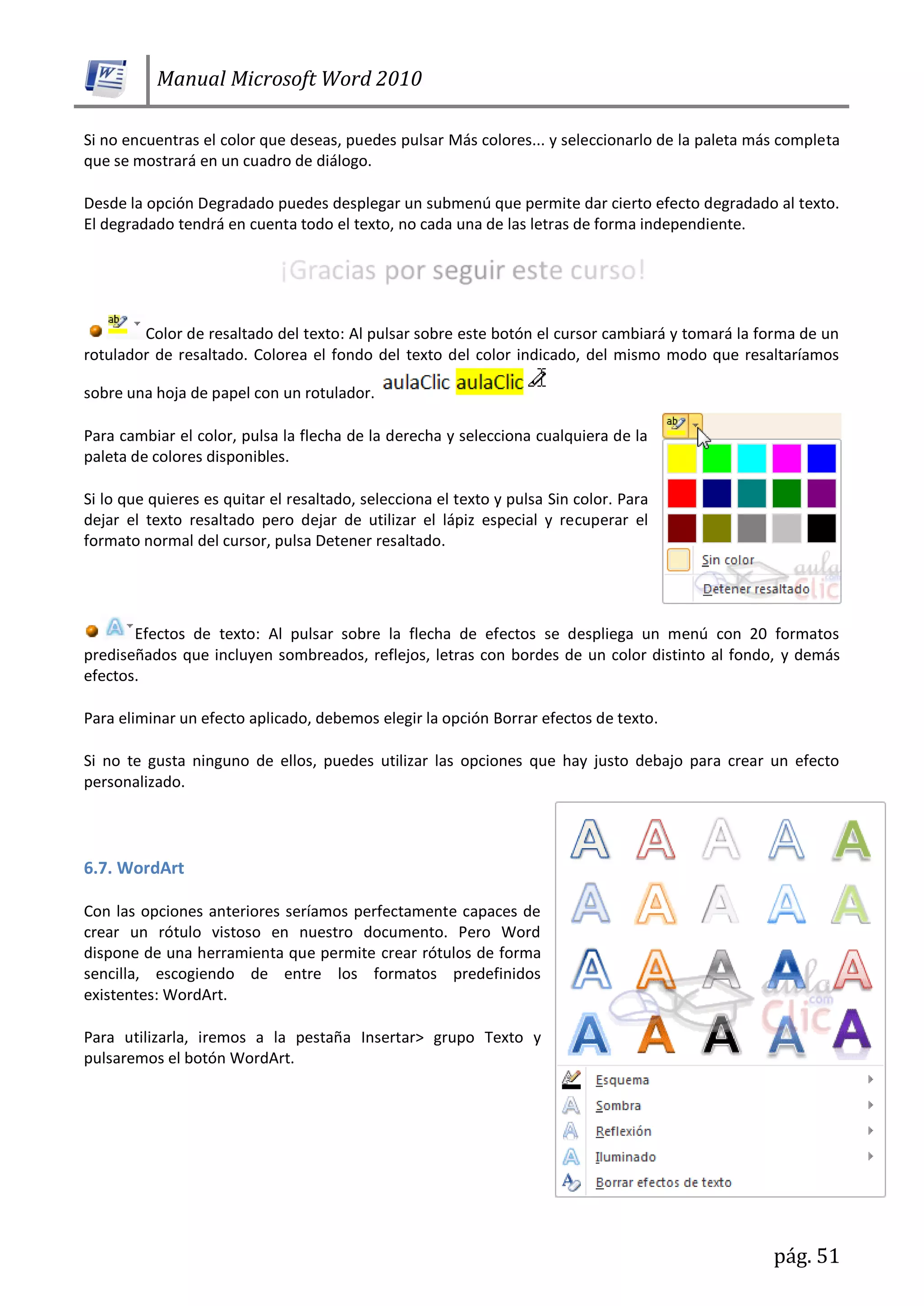 Manual Microsoft Word 2010
pág. 51
Si no encuentras el color que deseas, puedes pulsar Más colores... y seleccionarlo de la paleta más completa
que se mostrará en un cuadro de diálogo.
Desde la opción Degradado puedes desplegar un submenú que permite dar cierto efecto degradado al texto.
El degradado tendrá en cuenta todo el texto, no cada una de las letras de forma independiente.
Color de resaltado del texto: Al pulsar sobre este botón el cursor cambiará y tomará la forma de un
rotulador de resaltado. Colorea el fondo del texto del color indicado, del mismo modo que resaltaríamos
sobre una hoja de papel con un rotulador.
Para cambiar el color, pulsa la flecha de la derecha y selecciona cualquiera de la
paleta de colores disponibles.
Si lo que quieres es quitar el resaltado, selecciona el texto y pulsa Sin color. Para
dejar el texto resaltado pero dejar de utilizar el lápiz especial y recuperar el
formato normal del cursor, pulsa Detener resaltado.
Efectos de texto: Al pulsar sobre la flecha de efectos se despliega un menú con 20 formatos
prediseñados que incluyen sombreados, reflejos, letras con bordes de un color distinto al fondo, y demás
efectos.
Para eliminar un efecto aplicado, debemos elegir la opción Borrar efectos de texto.
Si no te gusta ninguno de ellos, puedes utilizar las opciones que hay justo debajo para crear un efecto
personalizado.
6.7. WordArt
Con las opciones anteriores seríamos perfectamente capaces de
crear un rótulo vistoso en nuestro documento. Pero Word
dispone de una herramienta que permite crear rótulos de forma
sencilla, escogiendo de entre los formatos predefinidos
existentes: WordArt.
Para utilizarla, iremos a la pestaña Insertar> grupo Texto y
pulsaremos el botón WordArt.
 