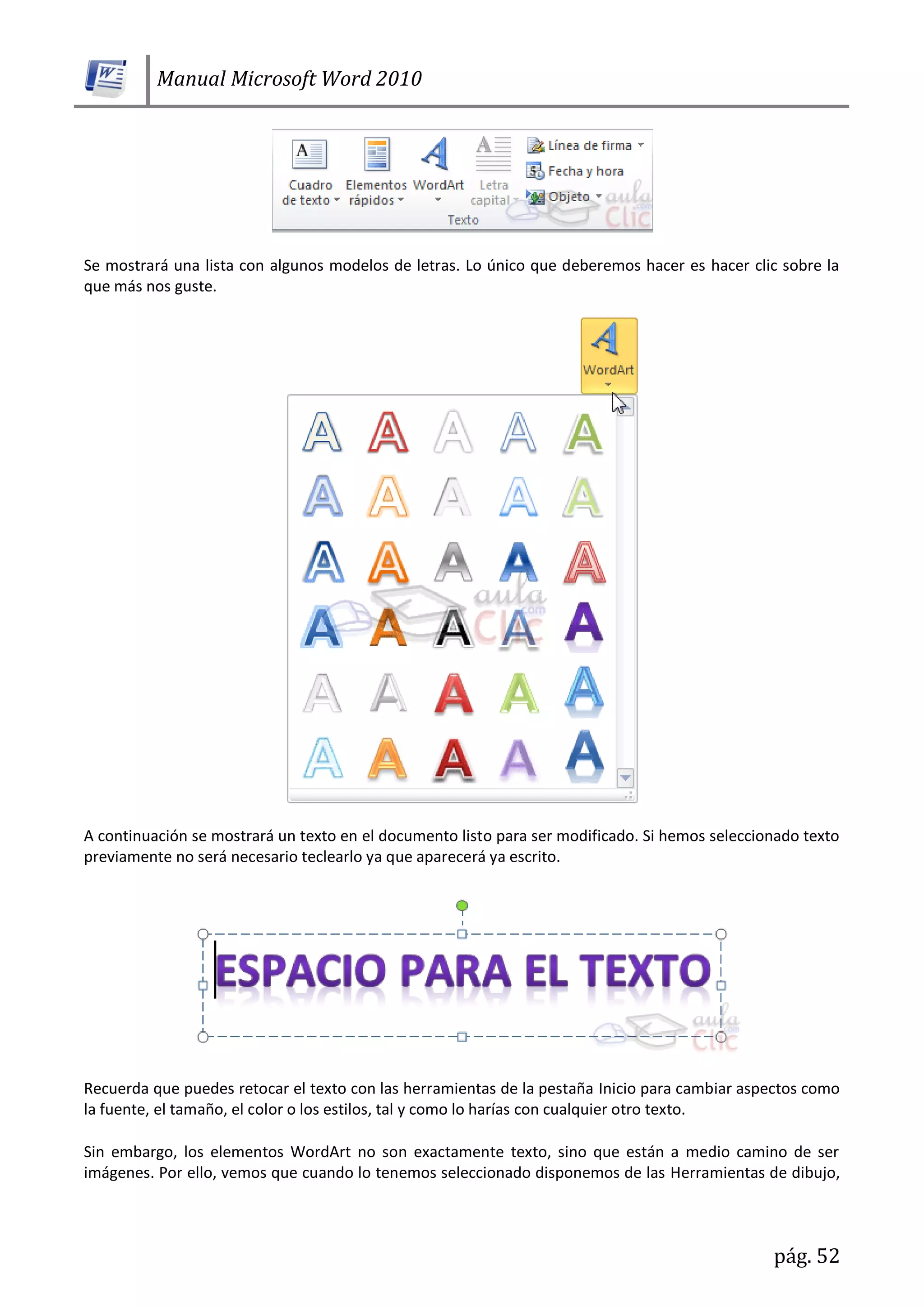 Manual Microsoft Word 2010
pág. 52
Se mostrará una lista con algunos modelos de letras. Lo único que deberemos hacer es hacer clic sobre la
que más nos guste.
A continuación se mostrará un texto en el documento listo para ser modificado. Si hemos seleccionado texto
previamente no será necesario teclearlo ya que aparecerá ya escrito.
Recuerda que puedes retocar el texto con las herramientas de la pestaña Inicio para cambiar aspectos como
la fuente, el tamaño, el color o los estilos, tal y como lo harías con cualquier otro texto.
Sin embargo, los elementos WordArt no son exactamente texto, sino que están a medio camino de ser
imágenes. Por ello, vemos que cuando lo tenemos seleccionado disponemos de las Herramientas de dibujo,
 