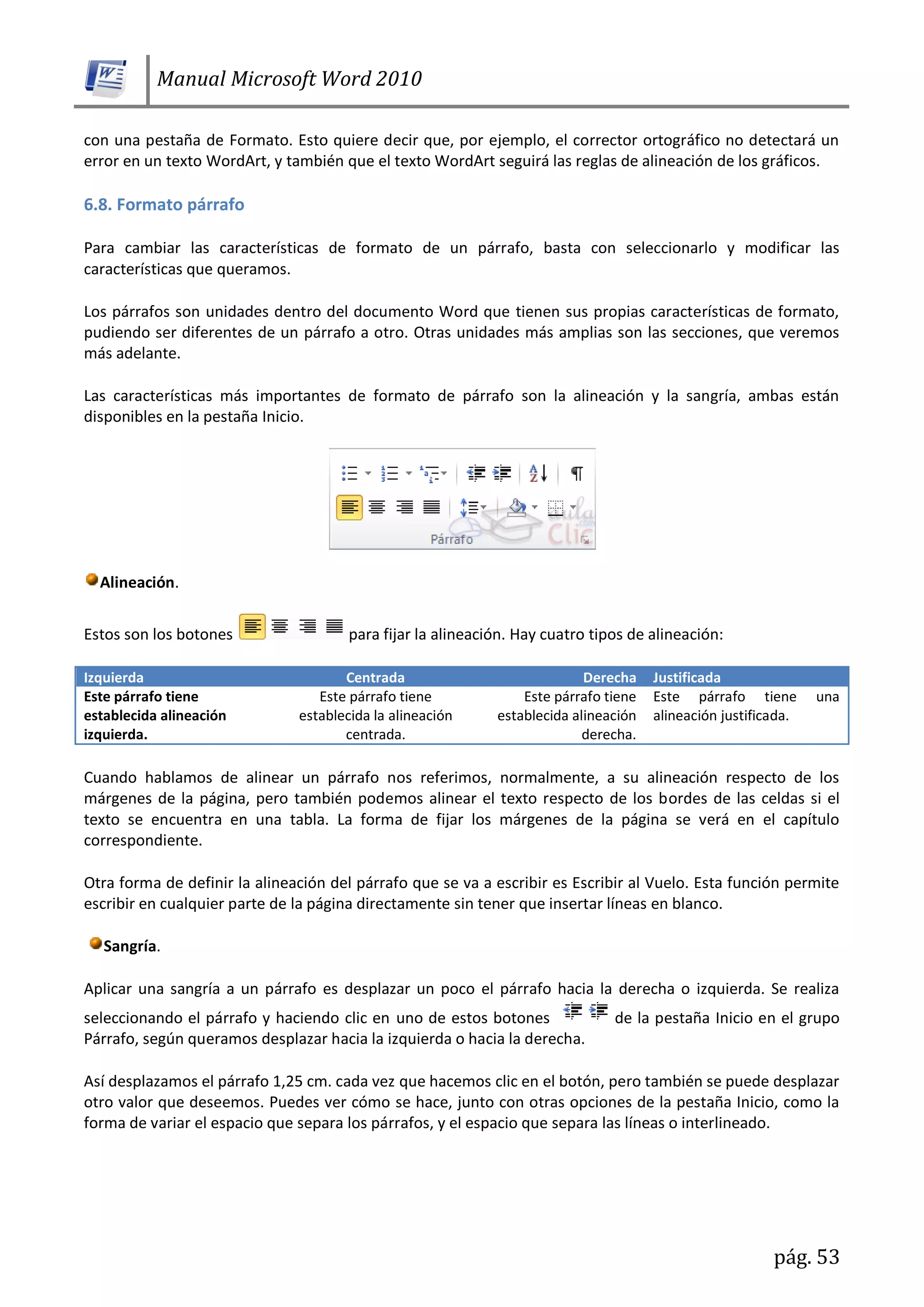 Manual Microsoft Word 2010
pág. 53
con una pestaña de Formato. Esto quiere decir que, por ejemplo, el corrector ortográfico no detectará un
error en un texto WordArt, y también que el texto WordArt seguirá las reglas de alineación de los gráficos.
6.8. Formato párrafo
Para cambiar las características de formato de un párrafo, basta con seleccionarlo y modificar las
características que queramos.
Los párrafos son unidades dentro del documento Word que tienen sus propias características de formato,
pudiendo ser diferentes de un párrafo a otro. Otras unidades más amplias son las secciones, que veremos
más adelante.
Las características más importantes de formato de párrafo son la alineación y la sangría, ambas están
disponibles en la pestaña Inicio.
Alineación.
Estos son los botones para fijar la alineación. Hay cuatro tipos de alineación:
Izquierda Centrada Derecha Justificada
Este párrafo tiene
establecida alineación
izquierda.
Este párrafo tiene
establecida la alineación
centrada.
Este párrafo tiene
establecida alineación
derecha.
Este párrafo tiene una
alineación justificada.
Cuando hablamos de alinear un párrafo nos referimos, normalmente, a su alineación respecto de los
márgenes de la página, pero también podemos alinear el texto respecto de los bordes de las celdas si el
texto se encuentra en una tabla. La forma de fijar los márgenes de la página se verá en el capítulo
correspondiente.
Otra forma de definir la alineación del párrafo que se va a escribir es Escribir al Vuelo. Esta función permite
escribir en cualquier parte de la página directamente sin tener que insertar líneas en blanco.
Sangría.
Aplicar una sangría a un párrafo es desplazar un poco el párrafo hacia la derecha o izquierda. Se realiza
seleccionando el párrafo y haciendo clic en uno de estos botones de la pestaña Inicio en el grupo
Párrafo, según queramos desplazar hacia la izquierda o hacia la derecha.
Así desplazamos el párrafo 1,25 cm. cada vez que hacemos clic en el botón, pero también se puede desplazar
otro valor que deseemos. Puedes ver cómo se hace, junto con otras opciones de la pestaña Inicio, como la
forma de variar el espacio que separa los párrafos, y el espacio que separa las líneas o interlineado.
 