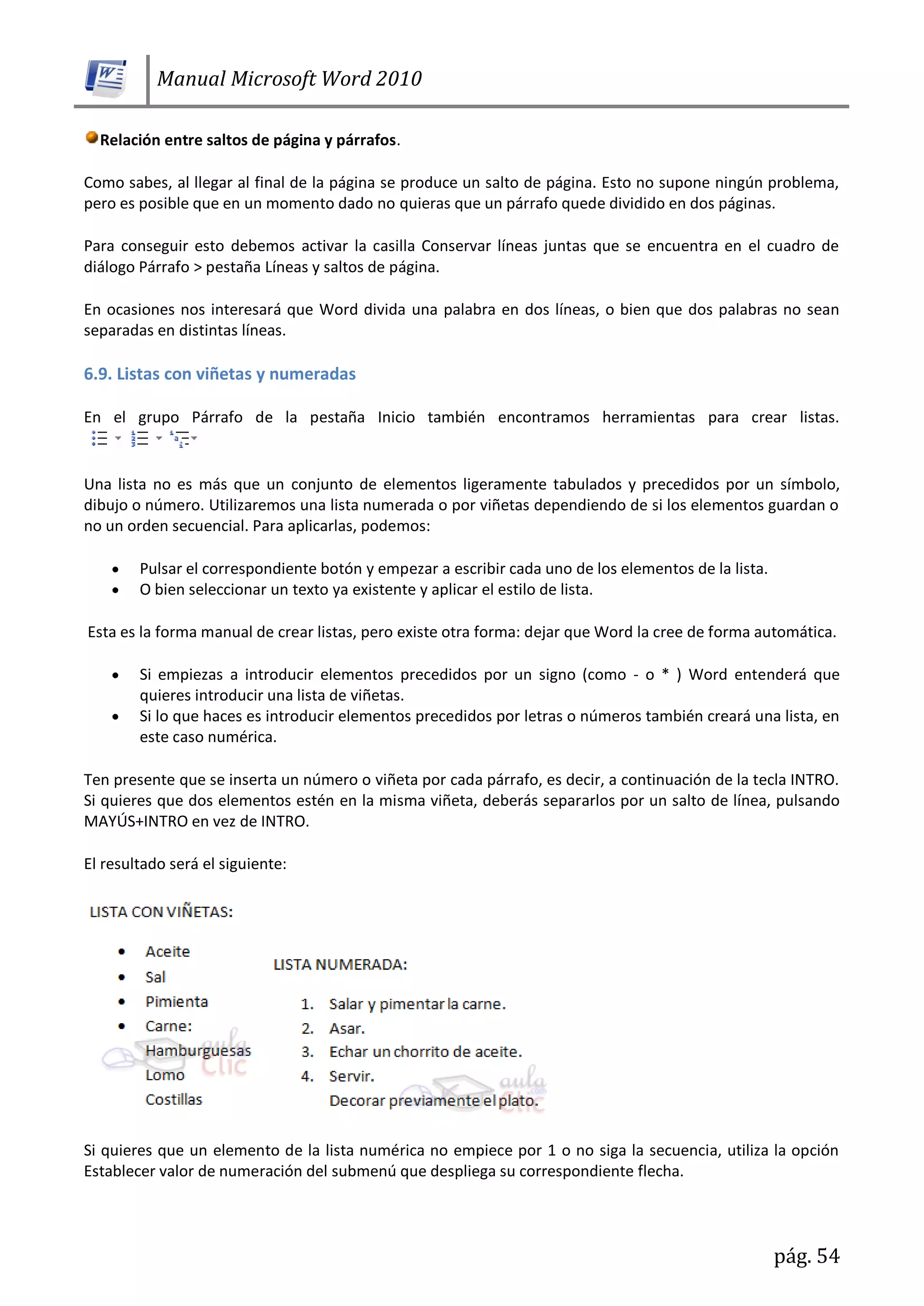Manual Microsoft Word 2010
pág. 54
Relación entre saltos de página y párrafos.
Como sabes, al llegar al final de la página se produce un salto de página. Esto no supone ningún problema,
pero es posible que en un momento dado no quieras que un párrafo quede dividido en dos páginas.
Para conseguir esto debemos activar la casilla Conservar líneas juntas que se encuentra en el cuadro de
diálogo Párrafo > pestaña Líneas y saltos de página.
En ocasiones nos interesará que Word divida una palabra en dos líneas, o bien que dos palabras no sean
separadas en distintas líneas.
6.9. Listas con viñetas y numeradas
En el grupo Párrafo de la pestaña Inicio también encontramos herramientas para crear listas.
Una lista no es más que un conjunto de elementos ligeramente tabulados y precedidos por un símbolo,
dibujo o número. Utilizaremos una lista numerada o por viñetas dependiendo de si los elementos guardan o
no un orden secuencial. Para aplicarlas, podemos:
Pulsar el correspondiente botón y empezar a escribir cada uno de los elementos de la lista.
O bien seleccionar un texto ya existente y aplicar el estilo de lista.
Esta es la forma manual de crear listas, pero existe otra forma: dejar que Word la cree de forma automática.
Si empiezas a introducir elementos precedidos por un signo (como - o * ) Word entenderá que
quieres introducir una lista de viñetas.
Si lo que haces es introducir elementos precedidos por letras o números también creará una lista, en
este caso numérica.
Ten presente que se inserta un número o viñeta por cada párrafo, es decir, a continuación de la tecla INTRO.
Si quieres que dos elementos estén en la misma viñeta, deberás separarlos por un salto de línea, pulsando
MAYÚS+INTRO en vez de INTRO.
El resultado será el siguiente:
Si quieres que un elemento de la lista numérica no empiece por 1 o no siga la secuencia, utiliza la opción
Establecer valor de numeración del submenú que despliega su correspondiente flecha.
 