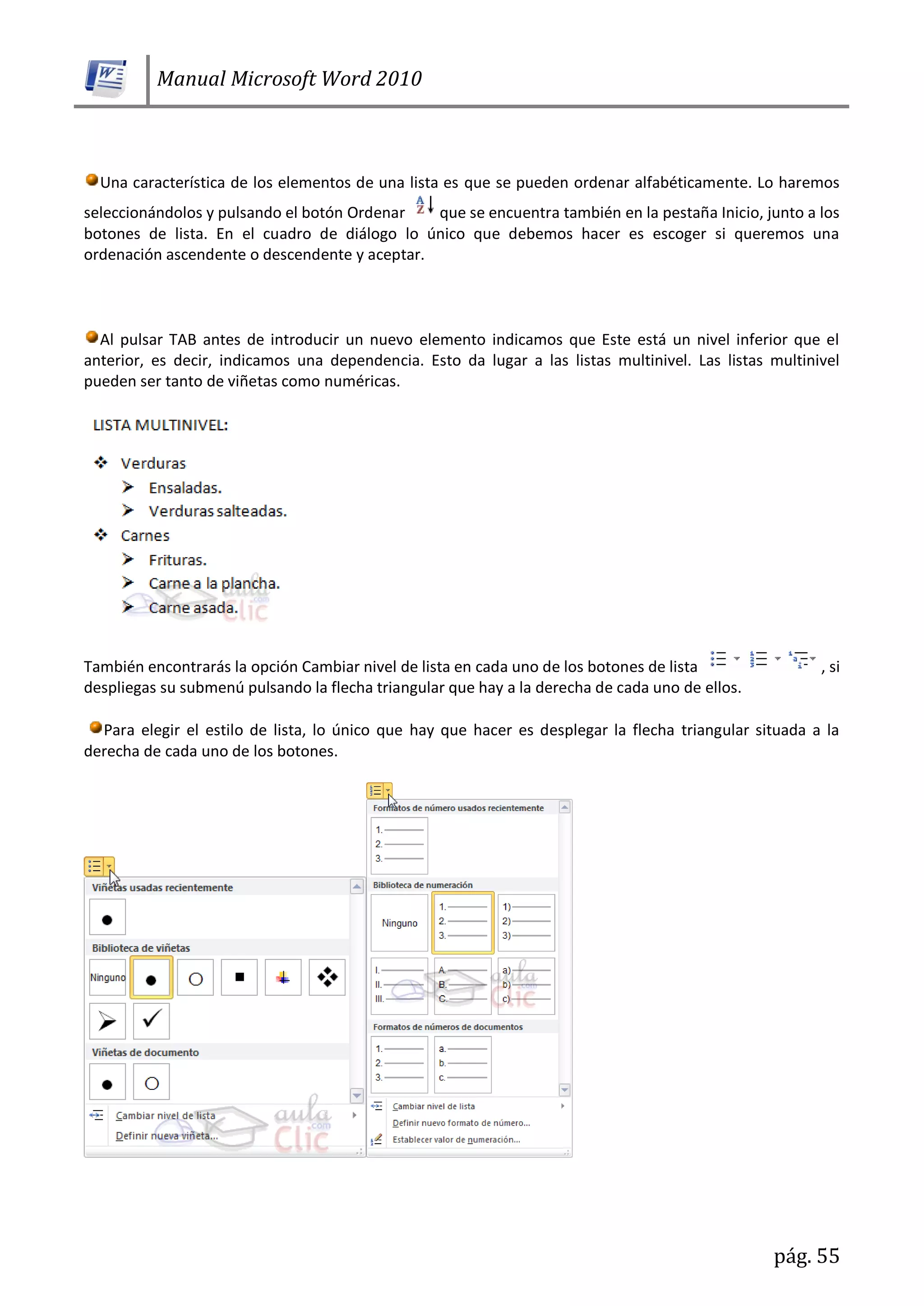 Manual Microsoft Word 2010
pág. 55
Una característica de los elementos de una lista es que se pueden ordenar alfabéticamente. Lo haremos
seleccionándolos y pulsando el botón Ordenar que se encuentra también en la pestaña Inicio, junto a los
botones de lista. En el cuadro de diálogo lo único que debemos hacer es escoger si queremos una
ordenación ascendente o descendente y aceptar.
Al pulsar TAB antes de introducir un nuevo elemento indicamos que Este está un nivel inferior que el
anterior, es decir, indicamos una dependencia. Esto da lugar a las listas multinivel. Las listas multinivel
pueden ser tanto de viñetas como numéricas.
También encontrarás la opción Cambiar nivel de lista en cada uno de los botones de lista , si
despliegas su submenú pulsando la flecha triangular que hay a la derecha de cada uno de ellos.
Para elegir el estilo de lista, lo único que hay que hacer es desplegar la flecha triangular situada a la
derecha de cada uno de los botones.
 