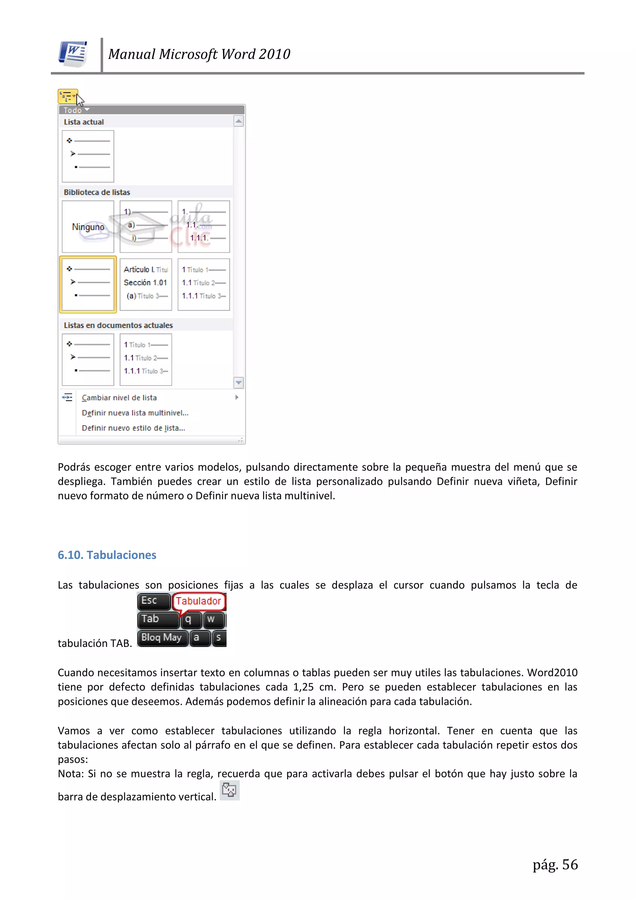 Manual Microsoft Word 2010
pág. 56
Podrás escoger entre varios modelos, pulsando directamente sobre la pequeña muestra del menú que se
despliega. También puedes crear un estilo de lista personalizado pulsando Definir nueva viñeta, Definir
nuevo formato de número o Definir nueva lista multinivel.
6.10. Tabulaciones
Las tabulaciones son posiciones fijas a las cuales se desplaza el cursor cuando pulsamos la tecla de
tabulación TAB.
Cuando necesitamos insertar texto en columnas o tablas pueden ser muy utiles las tabulaciones. Word2010
tiene por defecto definidas tabulaciones cada 1,25 cm. Pero se pueden establecer tabulaciones en las
posiciones que deseemos. Además podemos definir la alineación para cada tabulación.
Vamos a ver como establecer tabulaciones utilizando la regla horizontal. Tener en cuenta que las
tabulaciones afectan solo al párrafo en el que se definen. Para establecer cada tabulación repetir estos dos
pasos:
Nota: Si no se muestra la regla, recuerda que para activarla debes pulsar el botón que hay justo sobre la
barra de desplazamiento vertical.
 
