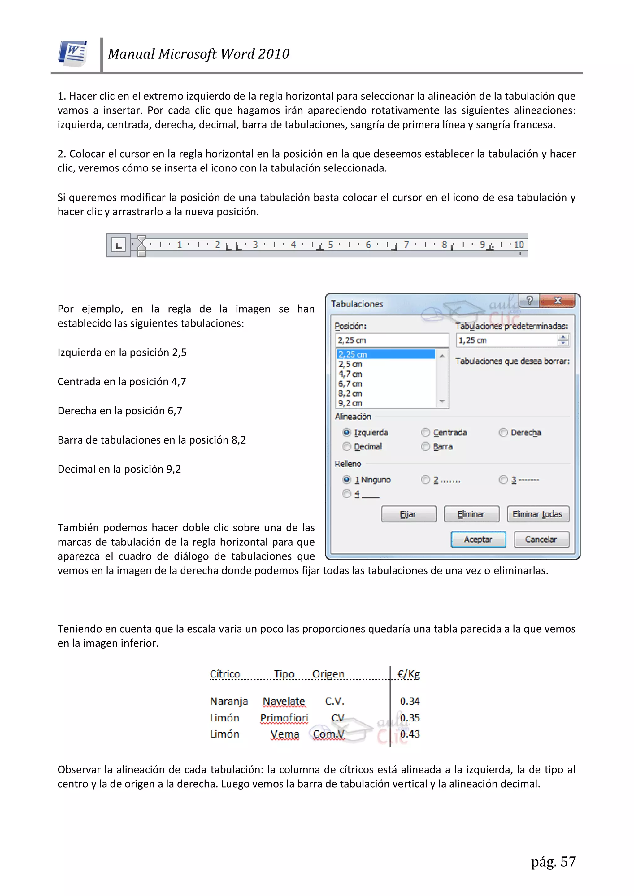 Manual Microsoft Word 2010
pág. 57
1. Hacer clic en el extremo izquierdo de la regla horizontal para seleccionar la alineación de la tabulación que
vamos a insertar. Por cada clic que hagamos irán apareciendo rotativamente las siguientes alineaciones:
izquierda, centrada, derecha, decimal, barra de tabulaciones, sangría de primera línea y sangría francesa.
2. Colocar el cursor en la regla horizontal en la posición en la que deseemos establecer la tabulación y hacer
clic, veremos cómo se inserta el icono con la tabulación seleccionada.
Si queremos modificar la posición de una tabulación basta colocar el cursor en el icono de esa tabulación y
hacer clic y arrastrarlo a la nueva posición.
Por ejemplo, en la regla de la imagen se han
establecido las siguientes tabulaciones:
Izquierda en la posición 2,5
Centrada en la posición 4,7
Derecha en la posición 6,7
Barra de tabulaciones en la posición 8,2
Decimal en la posición 9,2
También podemos hacer doble clic sobre una de las
marcas de tabulación de la regla horizontal para que
aparezca el cuadro de diálogo de tabulaciones que
vemos en la imagen de la derecha donde podemos fijar todas las tabulaciones de una vez o eliminarlas.
Teniendo en cuenta que la escala varia un poco las proporciones quedaría una tabla parecida a la que vemos
en la imagen inferior.
Observar la alineación de cada tabulación: la columna de cítricos está alineada a la izquierda, la de tipo al
centro y la de origen a la derecha. Luego vemos la barra de tabulación vertical y la alineación decimal.
 