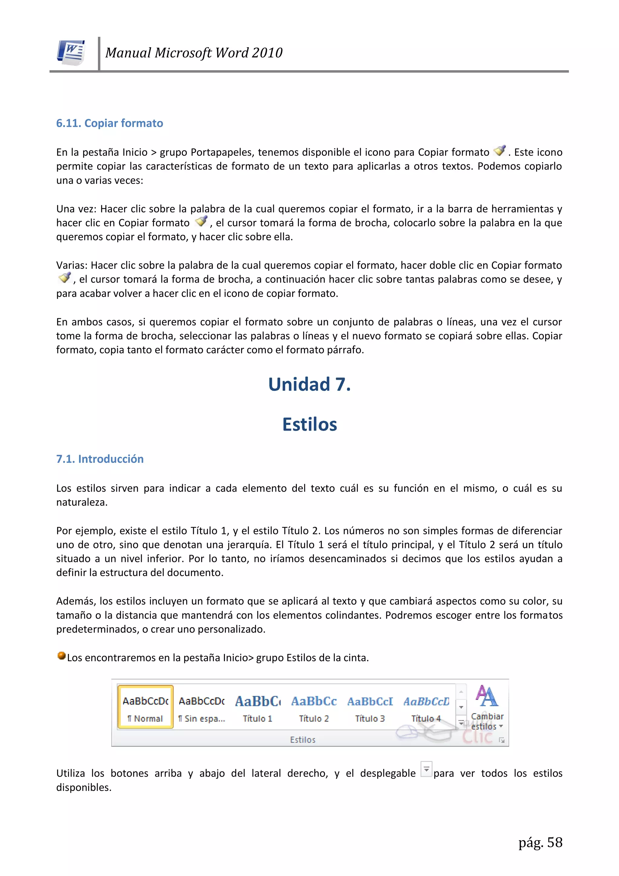 Manual Microsoft Word 2010
pág. 58
6.11. Copiar formato
En la pestaña Inicio > grupo Portapapeles, tenemos disponible el icono para Copiar formato . Este icono
permite copiar las características de formato de un texto para aplicarlas a otros textos. Podemos copiarlo
una o varias veces:
Una vez: Hacer clic sobre la palabra de la cual queremos copiar el formato, ir a la barra de herramientas y
hacer clic en Copiar formato , el cursor tomará la forma de brocha, colocarlo sobre la palabra en la que
queremos copiar el formato, y hacer clic sobre ella.
Varias: Hacer clic sobre la palabra de la cual queremos copiar el formato, hacer doble clic en Copiar formato
, el cursor tomará la forma de brocha, a continuación hacer clic sobre tantas palabras como se desee, y
para acabar volver a hacer clic en el icono de copiar formato.
En ambos casos, si queremos copiar el formato sobre un conjunto de palabras o líneas, una vez el cursor
tome la forma de brocha, seleccionar las palabras o líneas y el nuevo formato se copiará sobre ellas. Copiar
formato, copia tanto el formato carácter como el formato párrafo.
7.1. Introducción
Los estilos sirven para indicar a cada elemento del texto cuál es su función en el mismo, o cuál es su
naturaleza.
Por ejemplo, existe el estilo Título 1, y el estilo Título 2. Los números no son simples formas de diferenciar
uno de otro, sino que denotan una jerarquía. El Título 1 será el título principal, y el Título 2 será un título
situado a un nivel inferior. Por lo tanto, no iríamos desencaminados si decimos que los estilos ayudan a
definir la estructura del documento.
Además, los estilos incluyen un formato que se aplicará al texto y que cambiará aspectos como su color, su
tamaño o la distancia que mantendrá con los elementos colindantes. Podremos escoger entre los formatos
predeterminados, o crear uno personalizado.
Los encontraremos en la pestaña Inicio> grupo Estilos de la cinta.
Utiliza los botones arriba y abajo del lateral derecho, y el desplegable para ver todos los estilos
disponibles.
 
