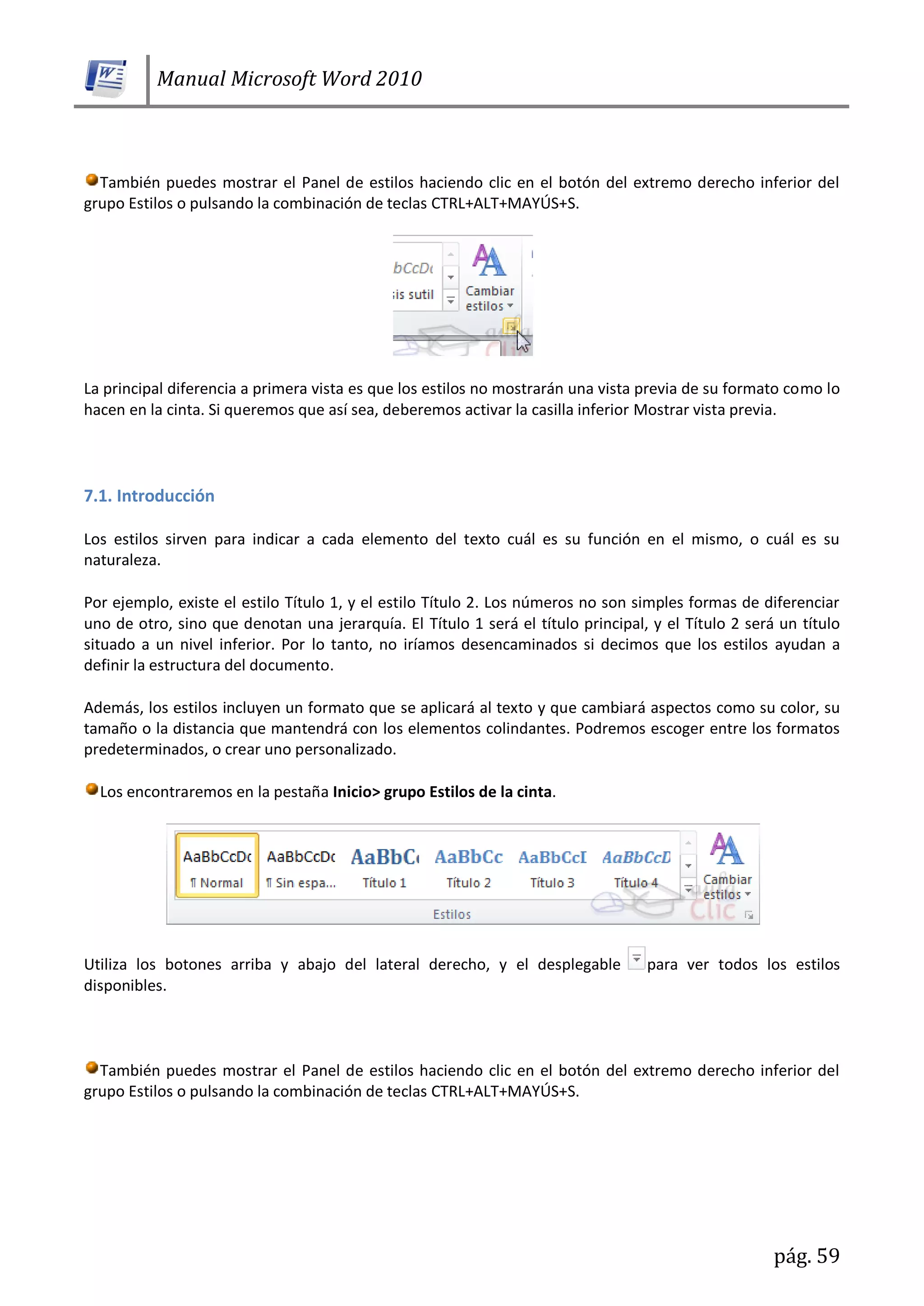 Manual Microsoft Word 2010
pág. 59
También puedes mostrar el Panel de estilos haciendo clic en el botón del extremo derecho inferior del
grupo Estilos o pulsando la combinación de teclas CTRL+ALT+MAYÚS+S.
La principal diferencia a primera vista es que los estilos no mostrarán una vista previa de su formato como lo
hacen en la cinta. Si queremos que así sea, deberemos activar la casilla inferior Mostrar vista previa.
7.1. Introducción
Los estilos sirven para indicar a cada elemento del texto cuál es su función en el mismo, o cuál es su
naturaleza.
Por ejemplo, existe el estilo Título 1, y el estilo Título 2. Los números no son simples formas de diferenciar
uno de otro, sino que denotan una jerarquía. El Título 1 será el título principal, y el Título 2 será un título
situado a un nivel inferior. Por lo tanto, no iríamos desencaminados si decimos que los estilos ayudan a
definir la estructura del documento.
Además, los estilos incluyen un formato que se aplicará al texto y que cambiará aspectos como su color, su
tamaño o la distancia que mantendrá con los elementos colindantes. Podremos escoger entre los formatos
predeterminados, o crear uno personalizado.
Los encontraremos en la pestaña Inicio> grupo Estilos de la cinta.
Utiliza los botones arriba y abajo del lateral derecho, y el desplegable para ver todos los estilos
disponibles.
También puedes mostrar el Panel de estilos haciendo clic en el botón del extremo derecho inferior del
grupo Estilos o pulsando la combinación de teclas CTRL+ALT+MAYÚS+S.
 