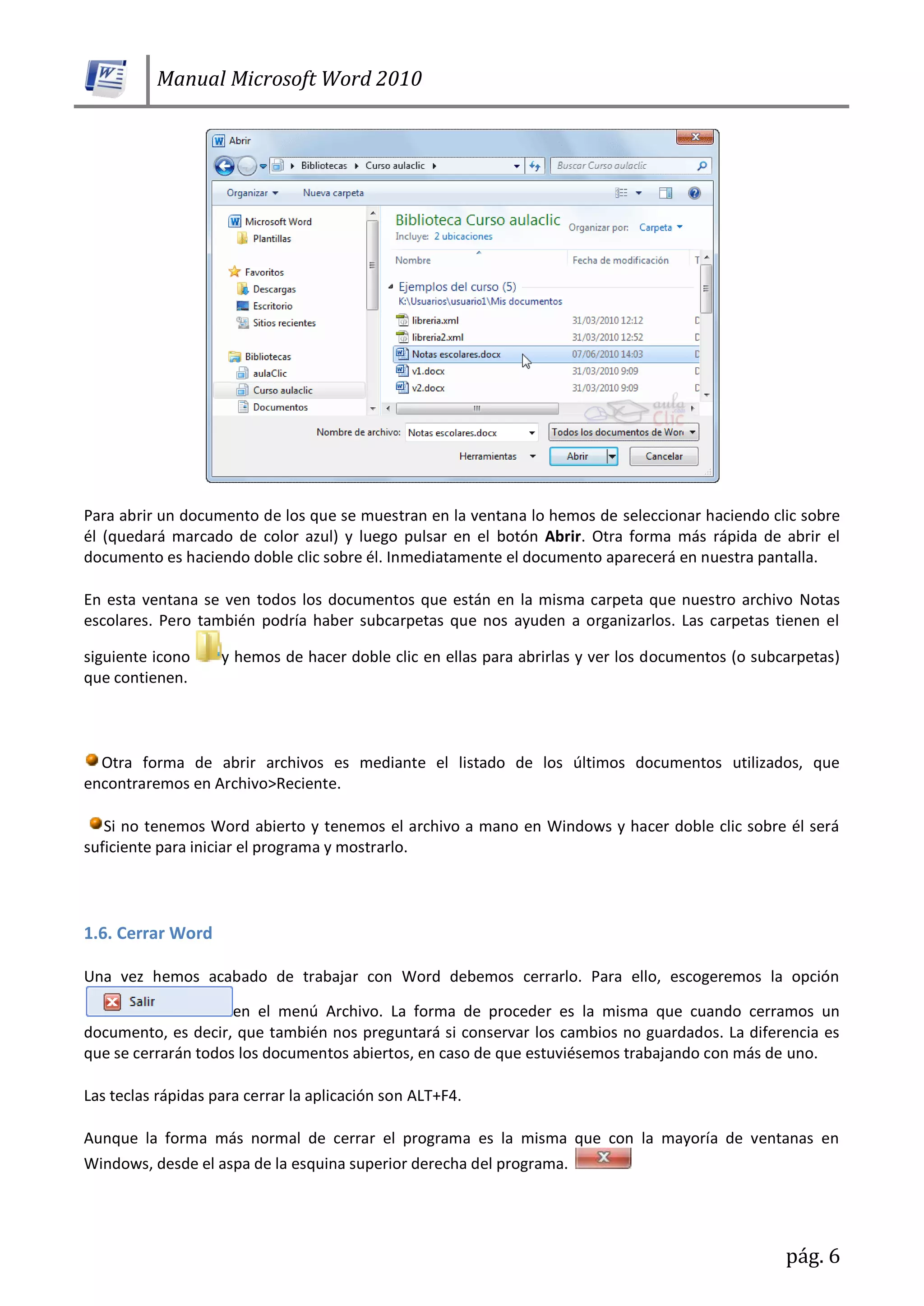 Manual Microsoft Word 2010
pág. 6
Para abrir un documento de los que se muestran en la ventana lo hemos de seleccionar haciendo clic sobre
él (quedará marcado de color azul) y luego pulsar en el botón Abrir. Otra forma más rápida de abrir el
documento es haciendo doble clic sobre él. Inmediatamente el documento aparecerá en nuestra pantalla.
En esta ventana se ven todos los documentos que están en la misma carpeta que nuestro archivo Notas
escolares. Pero también podría haber subcarpetas que nos ayuden a organizarlos. Las carpetas tienen el
siguiente icono y hemos de hacer doble clic en ellas para abrirlas y ver los documentos (o subcarpetas)
que contienen.
Otra forma de abrir archivos es mediante el listado de los últimos documentos utilizados, que
encontraremos en Archivo>Reciente.
Si no tenemos Word abierto y tenemos el archivo a mano en Windows y hacer doble clic sobre él será
suficiente para iniciar el programa y mostrarlo.
1.6. Cerrar Word
Una vez hemos acabado de trabajar con Word debemos cerrarlo. Para ello, escogeremos la opción
en el menú Archivo. La forma de proceder es la misma que cuando cerramos un
documento, es decir, que también nos preguntará si conservar los cambios no guardados. La diferencia es
que se cerrarán todos los documentos abiertos, en caso de que estuviésemos trabajando con más de uno.
Las teclas rápidas para cerrar la aplicación son ALT+F4.
Aunque la forma más normal de cerrar el programa es la misma que con la mayoría de ventanas en
Windows, desde el aspa de la esquina superior derecha del programa.
 