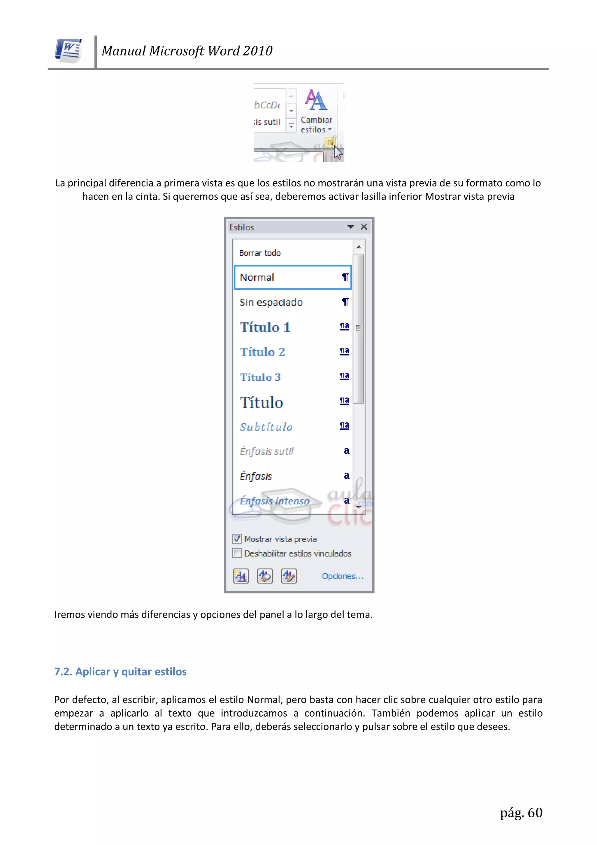 Manual Microsoft Word 2010
pág. 60
La principal diferencia a primera vista es que los estilos no mostrarán una vista previa de su formato como lo
hacen en la cinta. Si queremos que así sea, deberemos activar lasilla inferior Mostrar vista previa
Iremos viendo más diferencias y opciones del panel a lo largo del tema.
7.2. Aplicar y quitar estilos
Por defecto, al escribir, aplicamos el estilo Normal, pero basta con hacer clic sobre cualquier otro estilo para
empezar a aplicarlo al texto que introduzcamos a continuación. También podemos aplicar un estilo
determinado a un texto ya escrito. Para ello, deberás seleccionarlo y pulsar sobre el estilo que desees.
 