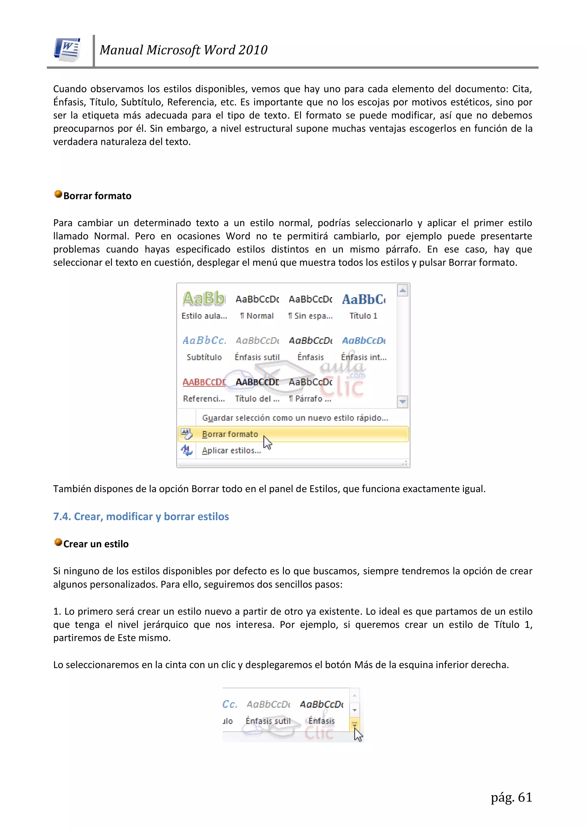 Manual Microsoft Word 2010
pág. 61
Cuando observamos los estilos disponibles, vemos que hay uno para cada elemento del documento: Cita,
Énfasis, Título, Subtítulo, Referencia, etc. Es importante que no los escojas por motivos estéticos, sino por
ser la etiqueta más adecuada para el tipo de texto. El formato se puede modificar, así que no debemos
preocuparnos por él. Sin embargo, a nivel estructural supone muchas ventajas escogerlos en función de la
verdadera naturaleza del texto.
Borrar formato
Para cambiar un determinado texto a un estilo normal, podrías seleccionarlo y aplicar el primer estilo
llamado Normal. Pero en ocasiones Word no te permitirá cambiarlo, por ejemplo puede presentarte
problemas cuando hayas especificado estilos distintos en un mismo párrafo. En ese caso, hay que
seleccionar el texto en cuestión, desplegar el menú que muestra todos los estilos y pulsar Borrar formato.
También dispones de la opción Borrar todo en el panel de Estilos, que funciona exactamente igual.
7.4. Crear, modificar y borrar estilos
Crear un estilo
Si ninguno de los estilos disponibles por defecto es lo que buscamos, siempre tendremos la opción de crear
algunos personalizados. Para ello, seguiremos dos sencillos pasos:
1. Lo primero será crear un estilo nuevo a partir de otro ya existente. Lo ideal es que partamos de un estilo
que tenga el nivel jerárquico que nos interesa. Por ejemplo, si queremos crear un estilo de Título 1,
partiremos de Este mismo.
Lo seleccionaremos en la cinta con un clic y desplegaremos el botón Más de la esquina inferior derecha.
 