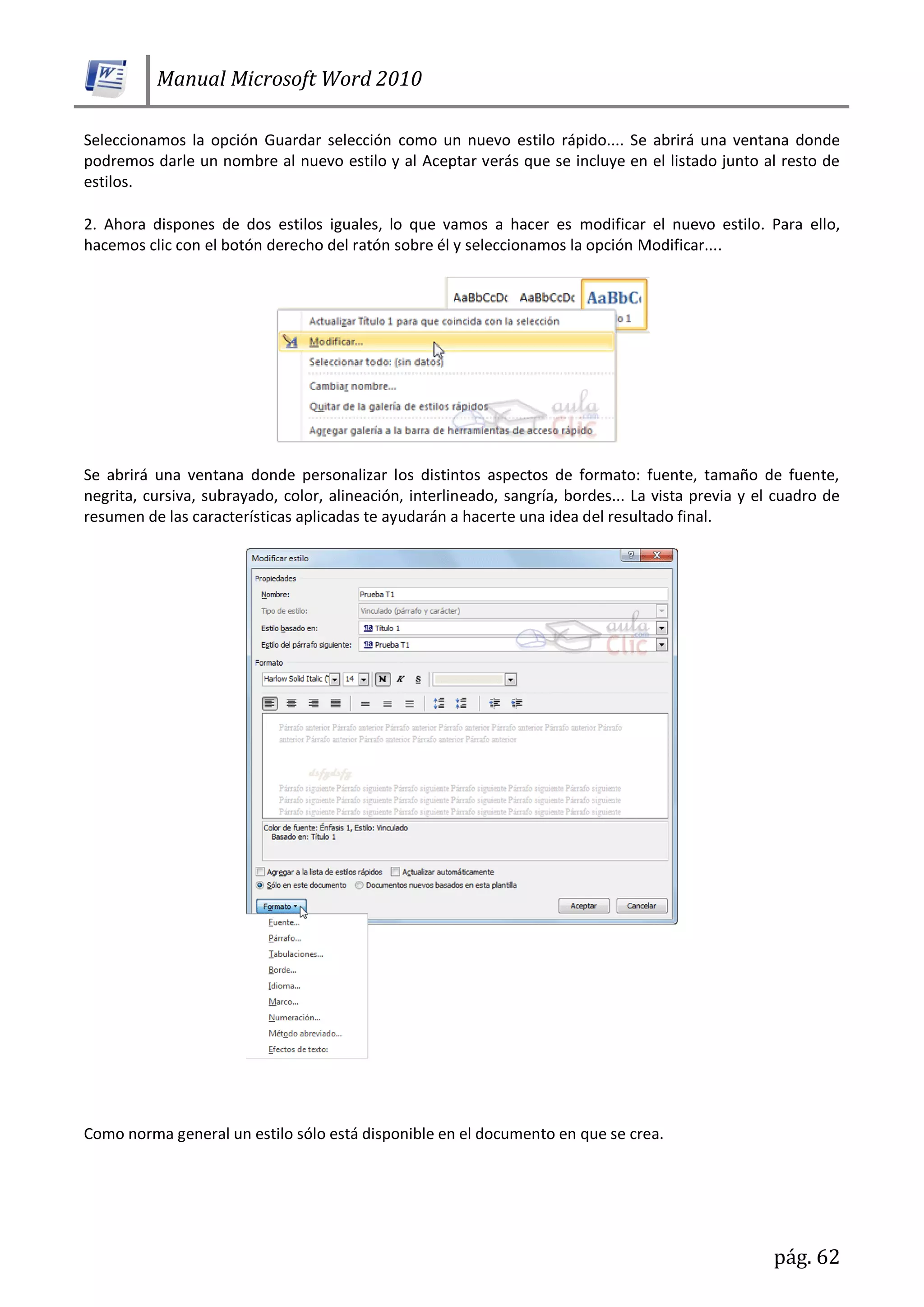 Manual Microsoft Word 2010
pág. 62
Seleccionamos la opción Guardar selección como un nuevo estilo rápido.... Se abrirá una ventana donde
podremos darle un nombre al nuevo estilo y al Aceptar verás que se incluye en el listado junto al resto de
estilos.
2. Ahora dispones de dos estilos iguales, lo que vamos a hacer es modificar el nuevo estilo. Para ello,
hacemos clic con el botón derecho del ratón sobre él y seleccionamos la opción Modificar....
Se abrirá una ventana donde personalizar los distintos aspectos de formato: fuente, tamaño de fuente,
negrita, cursiva, subrayado, color, alineación, interlineado, sangría, bordes... La vista previa y el cuadro de
resumen de las características aplicadas te ayudarán a hacerte una idea del resultado final.
Como norma general un estilo sólo está disponible en el documento en que se crea.
 