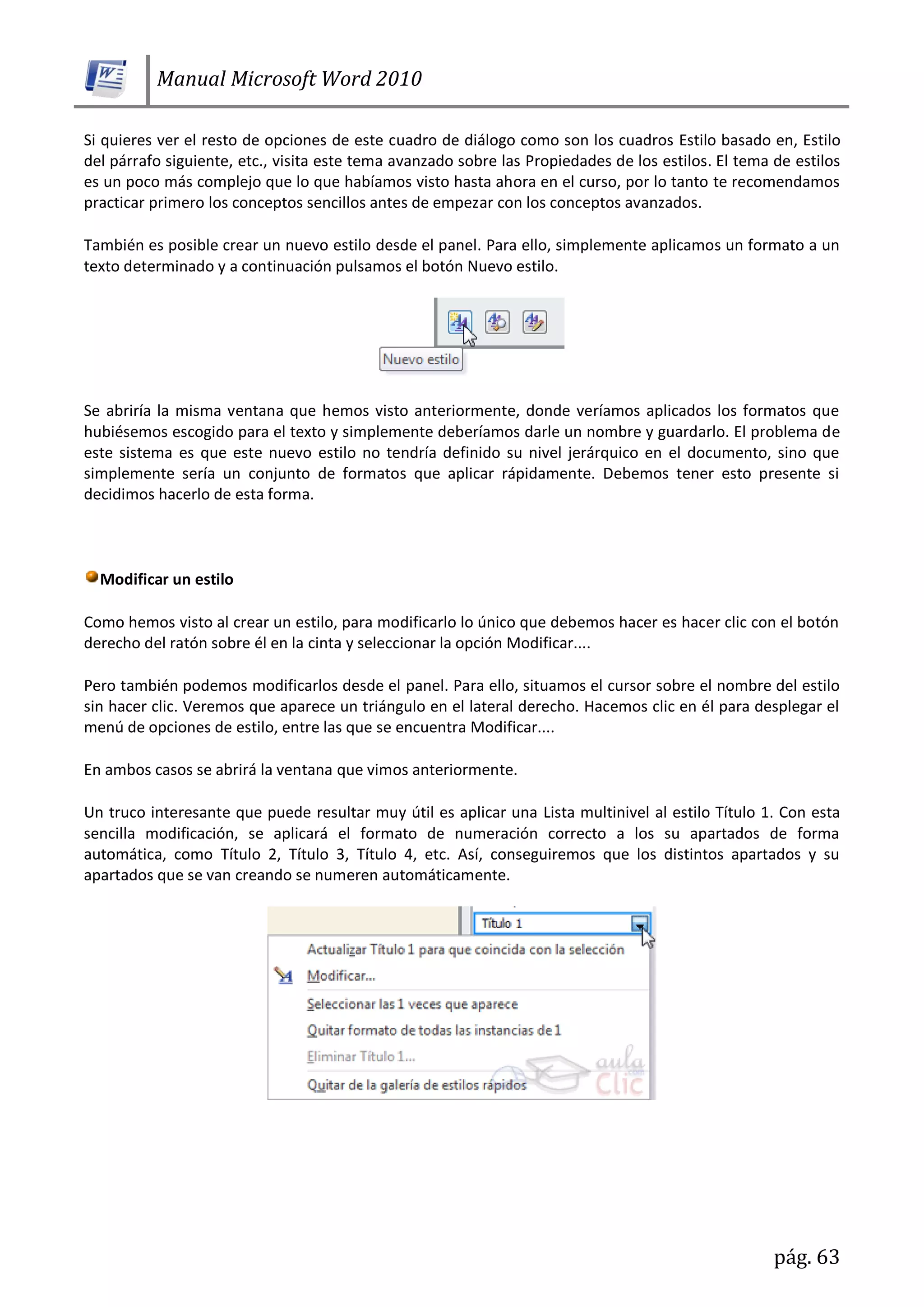 Manual Microsoft Word 2010
pág. 63
Si quieres ver el resto de opciones de este cuadro de diálogo como son los cuadros Estilo basado en, Estilo
del párrafo siguiente, etc., visita este tema avanzado sobre las Propiedades de los estilos. El tema de estilos
es un poco más complejo que lo que habíamos visto hasta ahora en el curso, por lo tanto te recomendamos
practicar primero los conceptos sencillos antes de empezar con los conceptos avanzados.
También es posible crear un nuevo estilo desde el panel. Para ello, simplemente aplicamos un formato a un
texto determinado y a continuación pulsamos el botón Nuevo estilo.
Se abriría la misma ventana que hemos visto anteriormente, donde veríamos aplicados los formatos que
hubiésemos escogido para el texto y simplemente deberíamos darle un nombre y guardarlo. El problema de
este sistema es que este nuevo estilo no tendría definido su nivel jerárquico en el documento, sino que
simplemente sería un conjunto de formatos que aplicar rápidamente. Debemos tener esto presente si
decidimos hacerlo de esta forma.
Modificar un estilo
Como hemos visto al crear un estilo, para modificarlo lo único que debemos hacer es hacer clic con el botón
derecho del ratón sobre él en la cinta y seleccionar la opción Modificar....
Pero también podemos modificarlos desde el panel. Para ello, situamos el cursor sobre el nombre del estilo
sin hacer clic. Veremos que aparece un triángulo en el lateral derecho. Hacemos clic en él para desplegar el
menú de opciones de estilo, entre las que se encuentra Modificar....
En ambos casos se abrirá la ventana que vimos anteriormente.
Un truco interesante que puede resultar muy útil es aplicar una Lista multinivel al estilo Título 1. Con esta
sencilla modificación, se aplicará el formato de numeración correcto a los su apartados de forma
automática, como Título 2, Título 3, Título 4, etc. Así, conseguiremos que los distintos apartados y su
apartados que se van creando se numeren automáticamente.
 