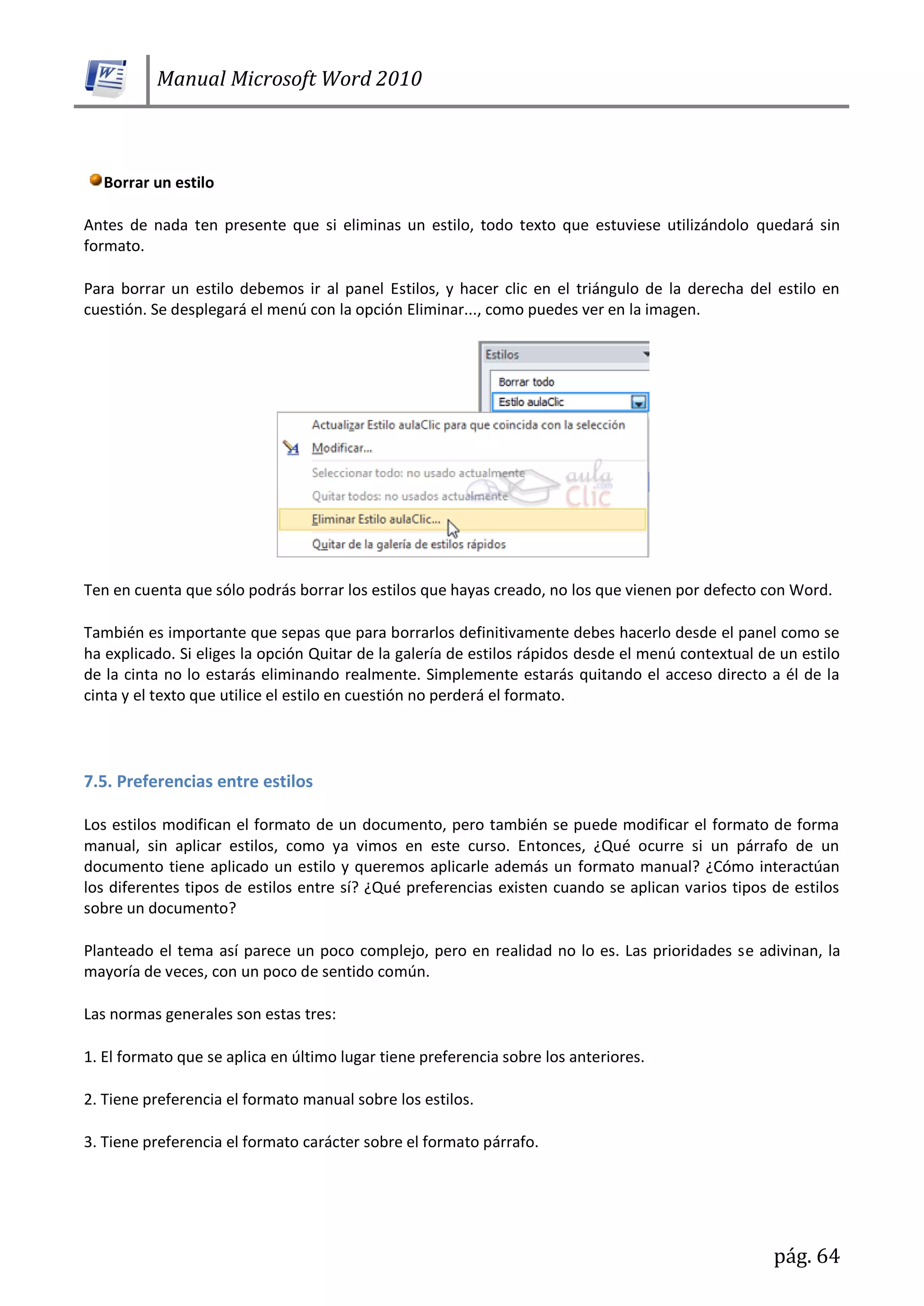 Manual Microsoft Word 2010
pág. 64
Borrar un estilo
Antes de nada ten presente que si eliminas un estilo, todo texto que estuviese utilizándolo quedará sin
formato.
Para borrar un estilo debemos ir al panel Estilos, y hacer clic en el triángulo de la derecha del estilo en
cuestión. Se desplegará el menú con la opción Eliminar..., como puedes ver en la imagen.
Ten en cuenta que sólo podrás borrar los estilos que hayas creado, no los que vienen por defecto con Word.
También es importante que sepas que para borrarlos definitivamente debes hacerlo desde el panel como se
ha explicado. Si eliges la opción Quitar de la galería de estilos rápidos desde el menú contextual de un estilo
de la cinta no lo estarás eliminando realmente. Simplemente estarás quitando el acceso directo a él de la
cinta y el texto que utilice el estilo en cuestión no perderá el formato.
7.5. Preferencias entre estilos
Los estilos modifican el formato de un documento, pero también se puede modificar el formato de forma
manual, sin aplicar estilos, como ya vimos en este curso. Entonces, ¿Qué ocurre si un párrafo de un
documento tiene aplicado un estilo y queremos aplicarle además un formato manual? ¿Cómo interactúan
los diferentes tipos de estilos entre sí? ¿Qué preferencias existen cuando se aplican varios tipos de estilos
sobre un documento?
Planteado el tema así parece un poco complejo, pero en realidad no lo es. Las prioridades se adivinan, la
mayoría de veces, con un poco de sentido común.
Las normas generales son estas tres:
1. El formato que se aplica en último lugar tiene preferencia sobre los anteriores.
2. Tiene preferencia el formato manual sobre los estilos.
3. Tiene preferencia el formato carácter sobre el formato párrafo.
 
