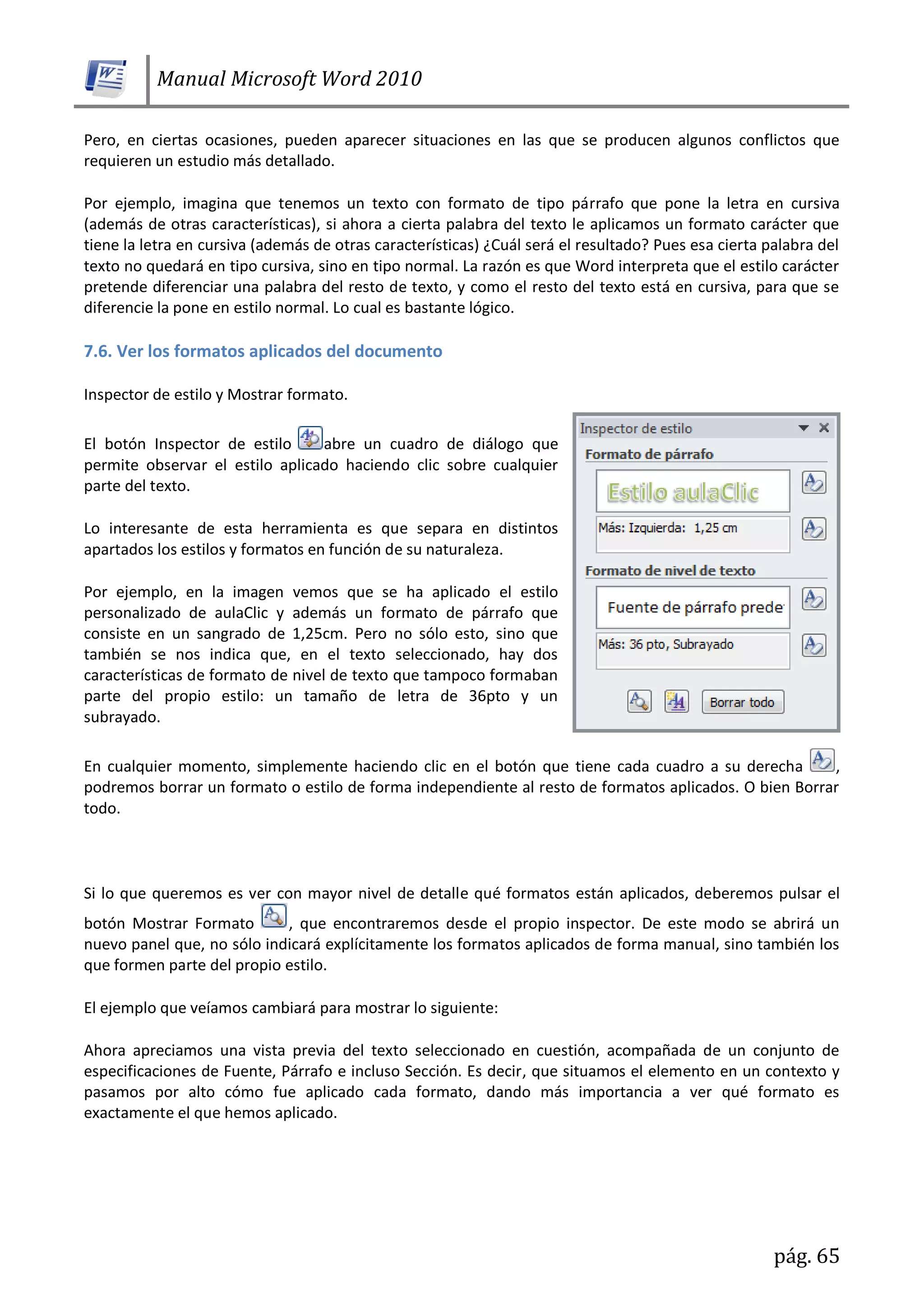 Manual Microsoft Word 2010
pág. 65
Pero, en ciertas ocasiones, pueden aparecer situaciones en las que se producen algunos conflictos que
requieren un estudio más detallado.
Por ejemplo, imagina que tenemos un texto con formato de tipo párrafo que pone la letra en cursiva
(además de otras características), si ahora a cierta palabra del texto le aplicamos un formato carácter que
tiene la letra en cursiva (además de otras características) ¿Cuál será el resultado? Pues esa cierta palabra del
texto no quedará en tipo cursiva, sino en tipo normal. La razón es que Word interpreta que el estilo carácter
pretende diferenciar una palabra del resto de texto, y como el resto del texto está en cursiva, para que se
diferencie la pone en estilo normal. Lo cual es bastante lógico.
7.6. Ver los formatos aplicados del documento
Inspector de estilo y Mostrar formato.
El botón Inspector de estilo abre un cuadro de diálogo que
permite observar el estilo aplicado haciendo clic sobre cualquier
parte del texto.
Lo interesante de esta herramienta es que separa en distintos
apartados los estilos y formatos en función de su naturaleza.
Por ejemplo, en la imagen vemos que se ha aplicado el estilo
personalizado de aulaClic y además un formato de párrafo que
consiste en un sangrado de 1,25cm. Pero no sólo esto, sino que
también se nos indica que, en el texto seleccionado, hay dos
características de formato de nivel de texto que tampoco formaban
parte del propio estilo: un tamaño de letra de 36pto y un
subrayado.
En cualquier momento, simplemente haciendo clic en el botón que tiene cada cuadro a su derecha ,
podremos borrar un formato o estilo de forma independiente al resto de formatos aplicados. O bien Borrar
todo.
Si lo que queremos es ver con mayor nivel de detalle qué formatos están aplicados, deberemos pulsar el
botón Mostrar Formato , que encontraremos desde el propio inspector. De este modo se abrirá un
nuevo panel que, no sólo indicará explícitamente los formatos aplicados de forma manual, sino también los
que formen parte del propio estilo.
El ejemplo que veíamos cambiará para mostrar lo siguiente:
Ahora apreciamos una vista previa del texto seleccionado en cuestión, acompañada de un conjunto de
especificaciones de Fuente, Párrafo e incluso Sección. Es decir, que situamos el elemento en un contexto y
pasamos por alto cómo fue aplicado cada formato, dando más importancia a ver qué formato es
exactamente el que hemos aplicado.
 