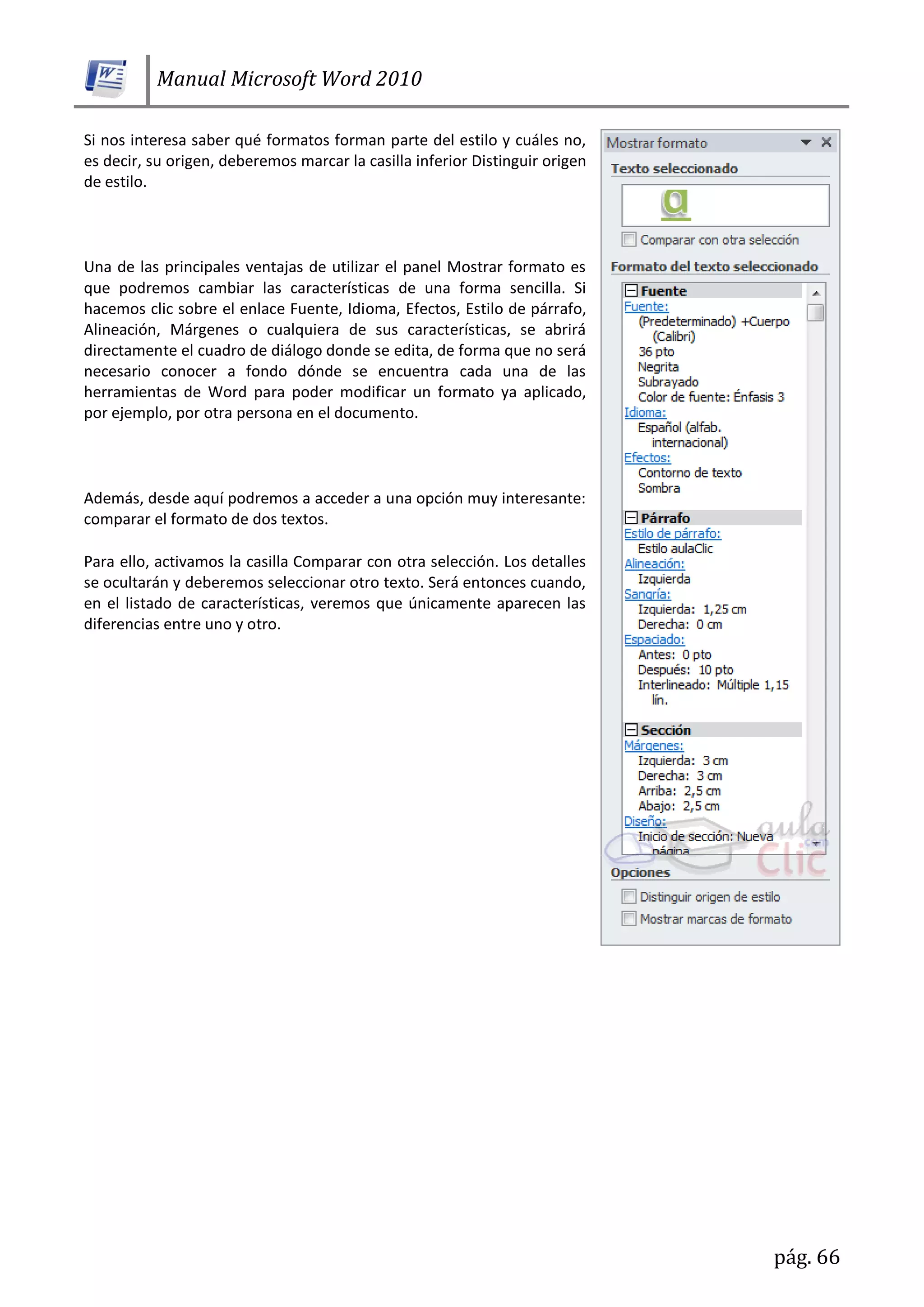 Manual Microsoft Word 2010
pág. 66
Si nos interesa saber qué formatos forman parte del estilo y cuáles no,
es decir, su origen, deberemos marcar la casilla inferior Distinguir origen
de estilo.
Una de las principales ventajas de utilizar el panel Mostrar formato es
que podremos cambiar las características de una forma sencilla. Si
hacemos clic sobre el enlace Fuente, Idioma, Efectos, Estilo de párrafo,
Alineación, Márgenes o cualquiera de sus características, se abrirá
directamente el cuadro de diálogo donde se edita, de forma que no será
necesario conocer a fondo dónde se encuentra cada una de las
herramientas de Word para poder modificar un formato ya aplicado,
por ejemplo, por otra persona en el documento.
Además, desde aquí podremos a acceder a una opción muy interesante:
comparar el formato de dos textos.
Para ello, activamos la casilla Comparar con otra selección. Los detalles
se ocultarán y deberemos seleccionar otro texto. Será entonces cuando,
en el listado de características, veremos que únicamente aparecen las
diferencias entre uno y otro.
 