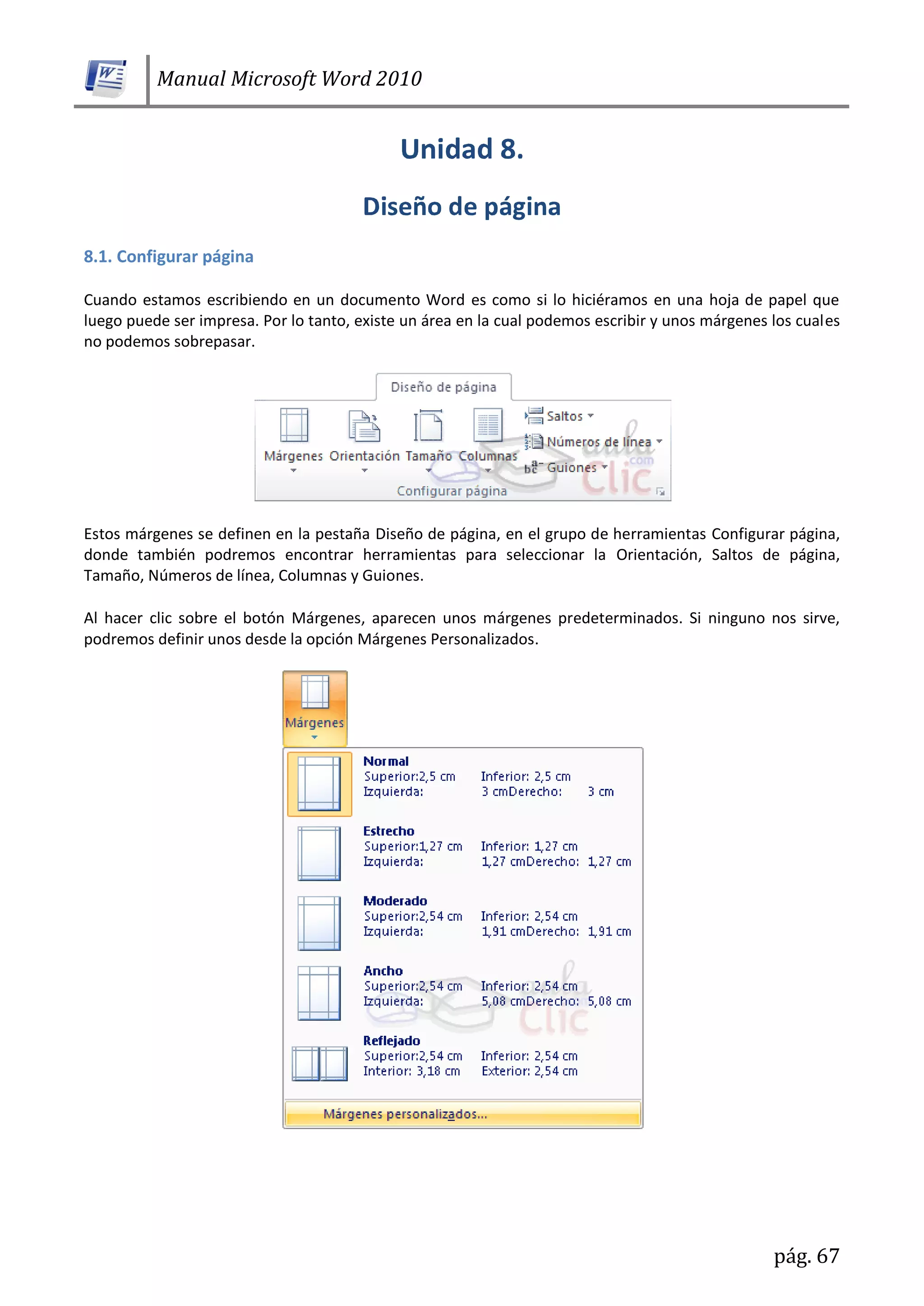 Manual Microsoft Word 2010
pág. 67
8.1. Configurar página
Cuando estamos escribiendo en un documento Word es como si lo hiciéramos en una hoja de papel que
luego puede ser impresa. Por lo tanto, existe un área en la cual podemos escribir y unos márgenes los cuales
no podemos sobrepasar.
Estos márgenes se definen en la pestaña Diseño de página, en el grupo de herramientas Configurar página,
donde también podremos encontrar herramientas para seleccionar la Orientación, Saltos de página,
Tamaño, Números de línea, Columnas y Guiones.
Al hacer clic sobre el botón Márgenes, aparecen unos márgenes predeterminados. Si ninguno nos sirve,
podremos definir unos desde la opción Márgenes Personalizados.
 