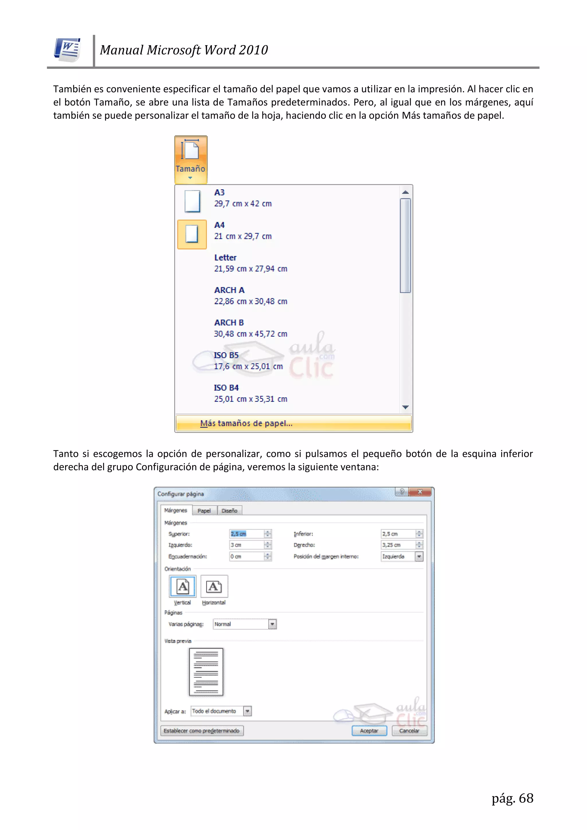 Manual Microsoft Word 2010
pág. 68
También es conveniente especificar el tamaño del papel que vamos a utilizar en la impresión. Al hacer clic en
el botón Tamaño, se abre una lista de Tamaños predeterminados. Pero, al igual que en los márgenes, aquí
también se puede personalizar el tamaño de la hoja, haciendo clic en la opción Más tamaños de papel.
Tanto si escogemos la opción de personalizar, como si pulsamos el pequeño botón de la esquina inferior
derecha del grupo Configuración de página, veremos la siguiente ventana:
 
