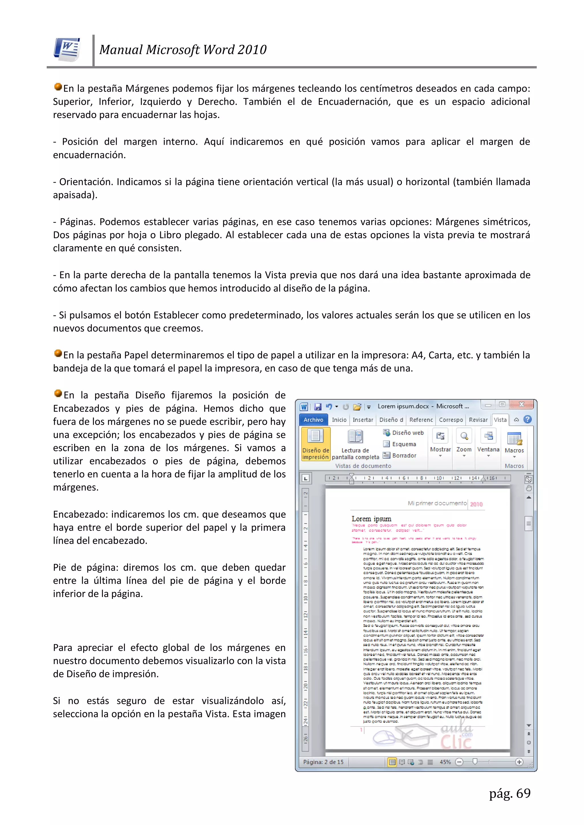 Manual Microsoft Word 2010
pág. 69
En la pestaña Márgenes podemos fijar los márgenes tecleando los centímetros deseados en cada campo:
Superior, Inferior, Izquierdo y Derecho. También el de Encuadernación, que es un espacio adicional
reservado para encuadernar las hojas.
- Posición del margen interno. Aquí indicaremos en qué posición vamos para aplicar el margen de
encuadernación.
- Orientación. Indicamos si la página tiene orientación vertical (la más usual) o horizontal (también llamada
apaisada).
- Páginas. Podemos establecer varias páginas, en ese caso tenemos varias opciones: Márgenes simétricos,
Dos páginas por hoja o Libro plegado. Al establecer cada una de estas opciones la vista previa te mostrará
claramente en qué consisten.
- En la parte derecha de la pantalla tenemos la Vista previa que nos dará una idea bastante aproximada de
cómo afectan los cambios que hemos introducido al diseño de la página.
- Si pulsamos el botón Establecer como predeterminado, los valores actuales serán los que se utilicen en los
nuevos documentos que creemos.
En la pestaña Papel determinaremos el tipo de papel a utilizar en la impresora: A4, Carta, etc. y también la
bandeja de la que tomará el papel la impresora, en caso de que tenga más de una.
En la pestaña Diseño fijaremos la posición de
Encabezados y pies de página. Hemos dicho que
fuera de los márgenes no se puede escribir, pero hay
una excepción; los encabezados y pies de página se
escriben en la zona de los márgenes. Si vamos a
utilizar encabezados o pies de página, debemos
tenerlo en cuenta a la hora de fijar la amplitud de los
márgenes.
Encabezado: indicaremos los cm. que deseamos que
haya entre el borde superior del papel y la primera
línea del encabezado.
Pie de página: diremos los cm. que deben quedar
entre la última línea del pie de página y el borde
inferior de la página.
Para apreciar el efecto global de los márgenes en
nuestro documento debemos visualizarlo con la vista
de Diseño de impresión.
Si no estás seguro de estar visualizándolo así,
selecciona la opción en la pestaña Vista. Esta imagen
 
