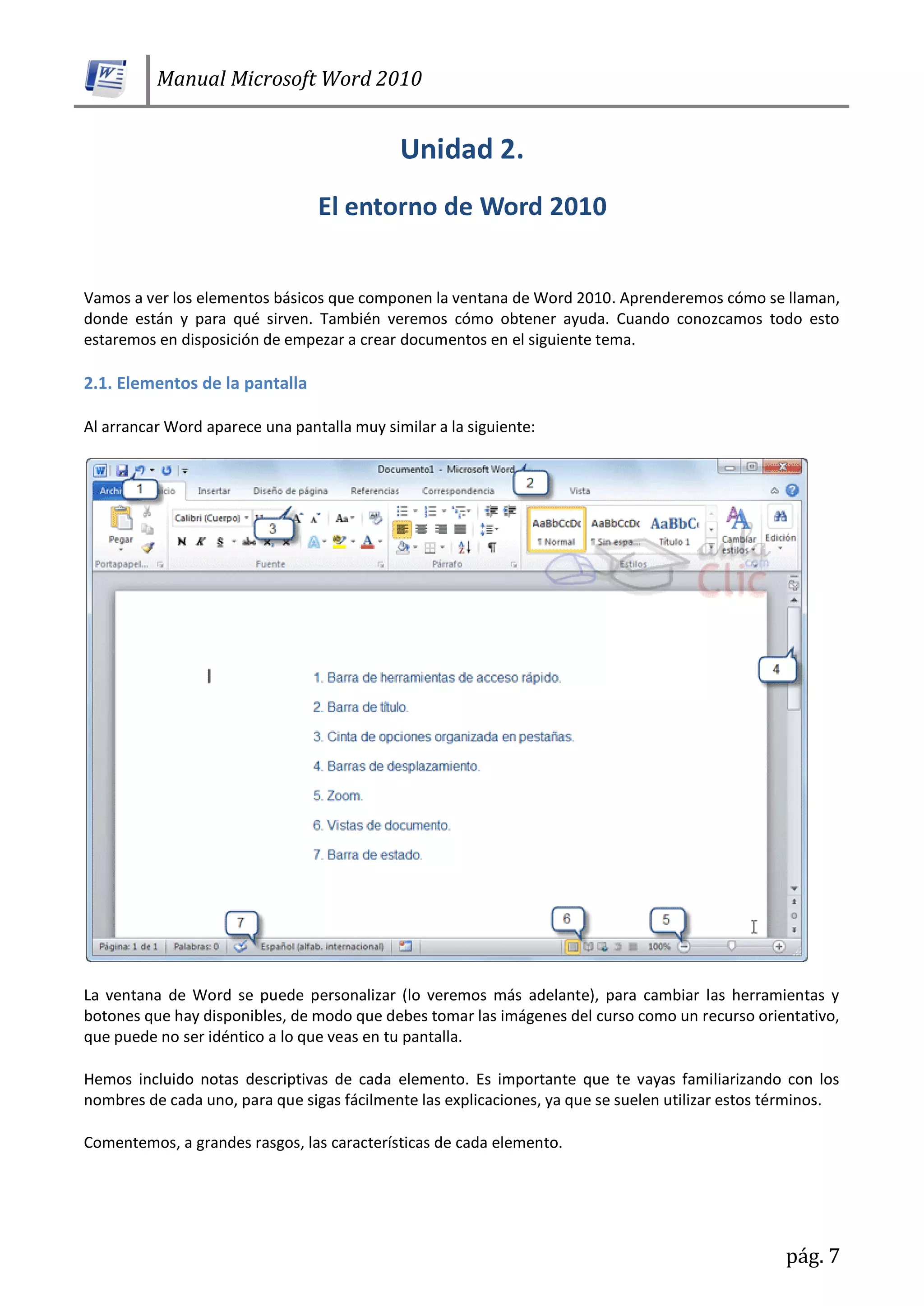 Manual Microsoft Word 2010
pág. 7
Vamos a ver los elementos básicos que componen la ventana de Word 2010. Aprenderemos cómo se llaman,
donde están y para qué sirven. También veremos cómo obtener ayuda. Cuando conozcamos todo esto
estaremos en disposición de empezar a crear documentos en el siguiente tema.
2.1. Elementos de la pantalla
Al arrancar Word aparece una pantalla muy similar a la siguiente:
La ventana de Word se puede personalizar (lo veremos más adelante), para cambiar las herramientas y
botones que hay disponibles, de modo que debes tomar las imágenes del curso como un recurso orientativo,
que puede no ser idéntico a lo que veas en tu pantalla.
Hemos incluido notas descriptivas de cada elemento. Es importante que te vayas familiarizando con los
nombres de cada uno, para que sigas fácilmente las explicaciones, ya que se suelen utilizar estos términos.
Comentemos, a grandes rasgos, las características de cada elemento.
 