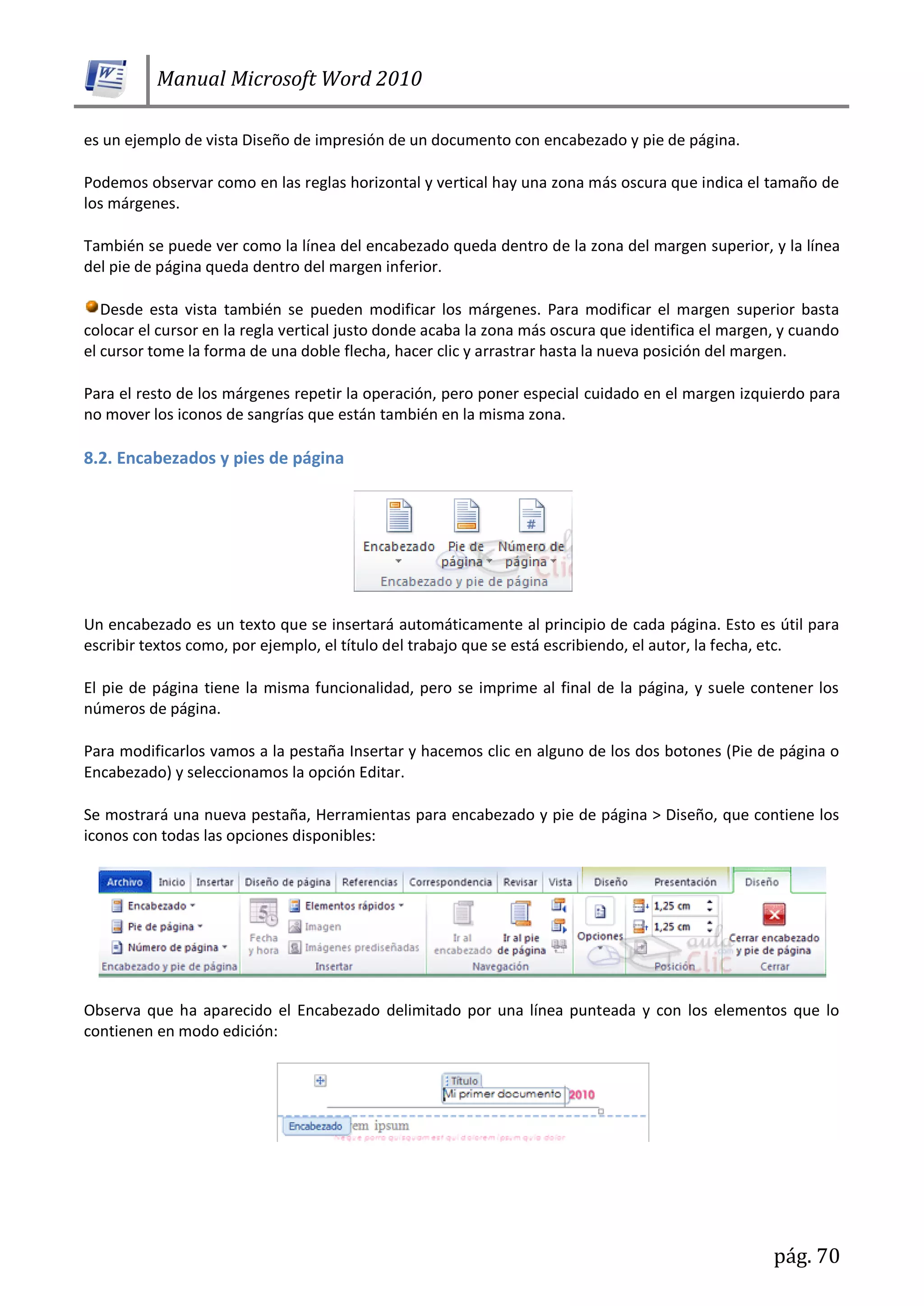 Manual Microsoft Word 2010
pág. 70
es un ejemplo de vista Diseño de impresión de un documento con encabezado y pie de página.
Podemos observar como en las reglas horizontal y vertical hay una zona más oscura que indica el tamaño de
los márgenes.
También se puede ver como la línea del encabezado queda dentro de la zona del margen superior, y la línea
del pie de página queda dentro del margen inferior.
Desde esta vista también se pueden modificar los márgenes. Para modificar el margen superior basta
colocar el cursor en la regla vertical justo donde acaba la zona más oscura que identifica el margen, y cuando
el cursor tome la forma de una doble flecha, hacer clic y arrastrar hasta la nueva posición del margen.
Para el resto de los márgenes repetir la operación, pero poner especial cuidado en el margen izquierdo para
no mover los iconos de sangrías que están también en la misma zona.
8.2. Encabezados y pies de página
Un encabezado es un texto que se insertará automáticamente al principio de cada página. Esto es útil para
escribir textos como, por ejemplo, el título del trabajo que se está escribiendo, el autor, la fecha, etc.
El pie de página tiene la misma funcionalidad, pero se imprime al final de la página, y suele contener los
números de página.
Para modificarlos vamos a la pestaña Insertar y hacemos clic en alguno de los dos botones (Pie de página o
Encabezado) y seleccionamos la opción Editar.
Se mostrará una nueva pestaña, Herramientas para encabezado y pie de página > Diseño, que contiene los
iconos con todas las opciones disponibles:
Observa que ha aparecido el Encabezado delimitado por una línea punteada y con los elementos que lo
contienen en modo edición:
 