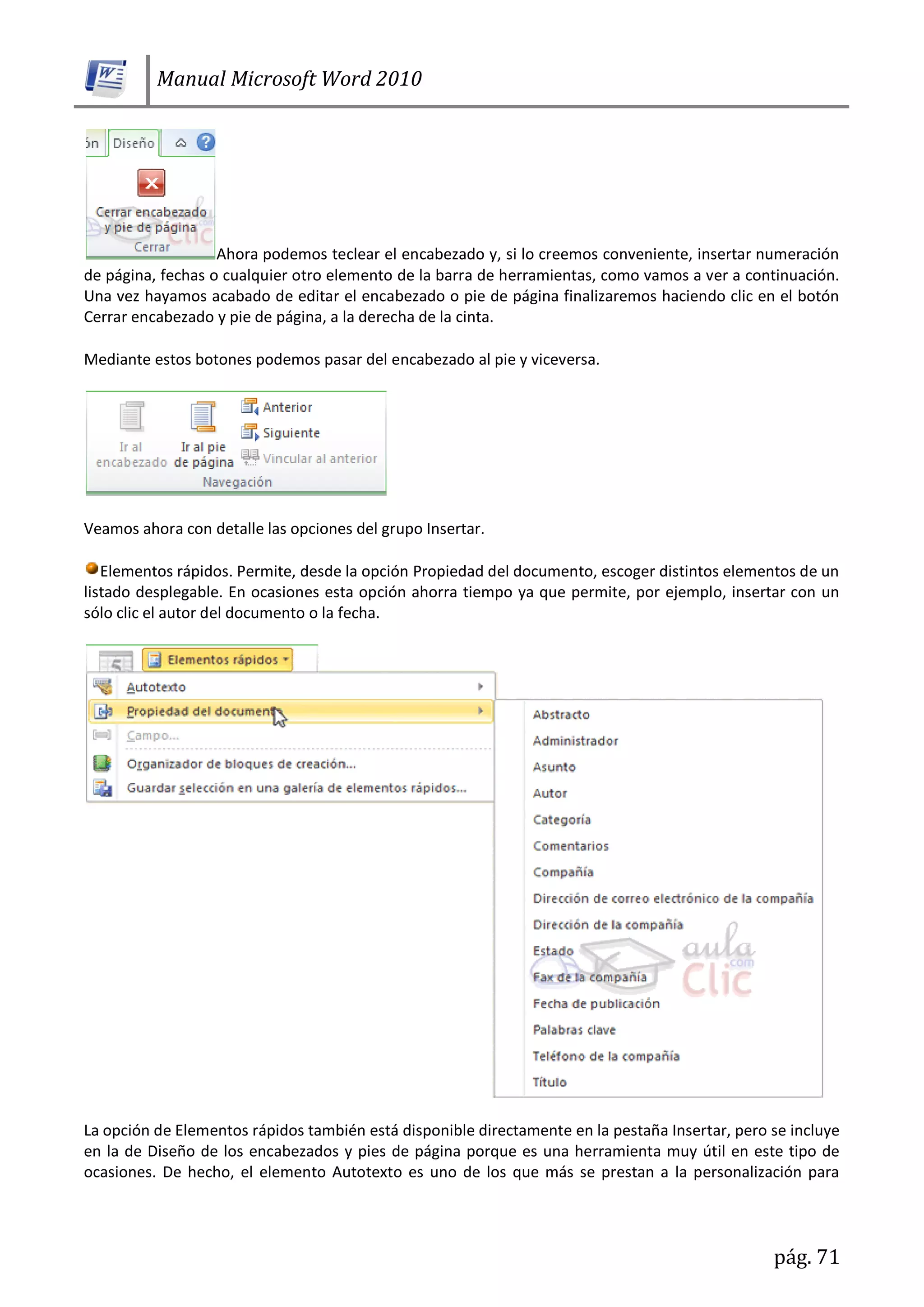 Manual Microsoft Word 2010
pág. 71
Ahora podemos teclear el encabezado y, si lo creemos conveniente, insertar numeración
de página, fechas o cualquier otro elemento de la barra de herramientas, como vamos a ver a continuación.
Una vez hayamos acabado de editar el encabezado o pie de página finalizaremos haciendo clic en el botón
Cerrar encabezado y pie de página, a la derecha de la cinta.
Mediante estos botones podemos pasar del encabezado al pie y viceversa.
Veamos ahora con detalle las opciones del grupo Insertar.
Elementos rápidos. Permite, desde la opción Propiedad del documento, escoger distintos elementos de un
listado desplegable. En ocasiones esta opción ahorra tiempo ya que permite, por ejemplo, insertar con un
sólo clic el autor del documento o la fecha.
La opción de Elementos rápidos también está disponible directamente en la pestaña Insertar, pero se incluye
en la de Diseño de los encabezados y pies de página porque es una herramienta muy útil en este tipo de
ocasiones. De hecho, el elemento Autotexto es uno de los que más se prestan a la personalización para
 