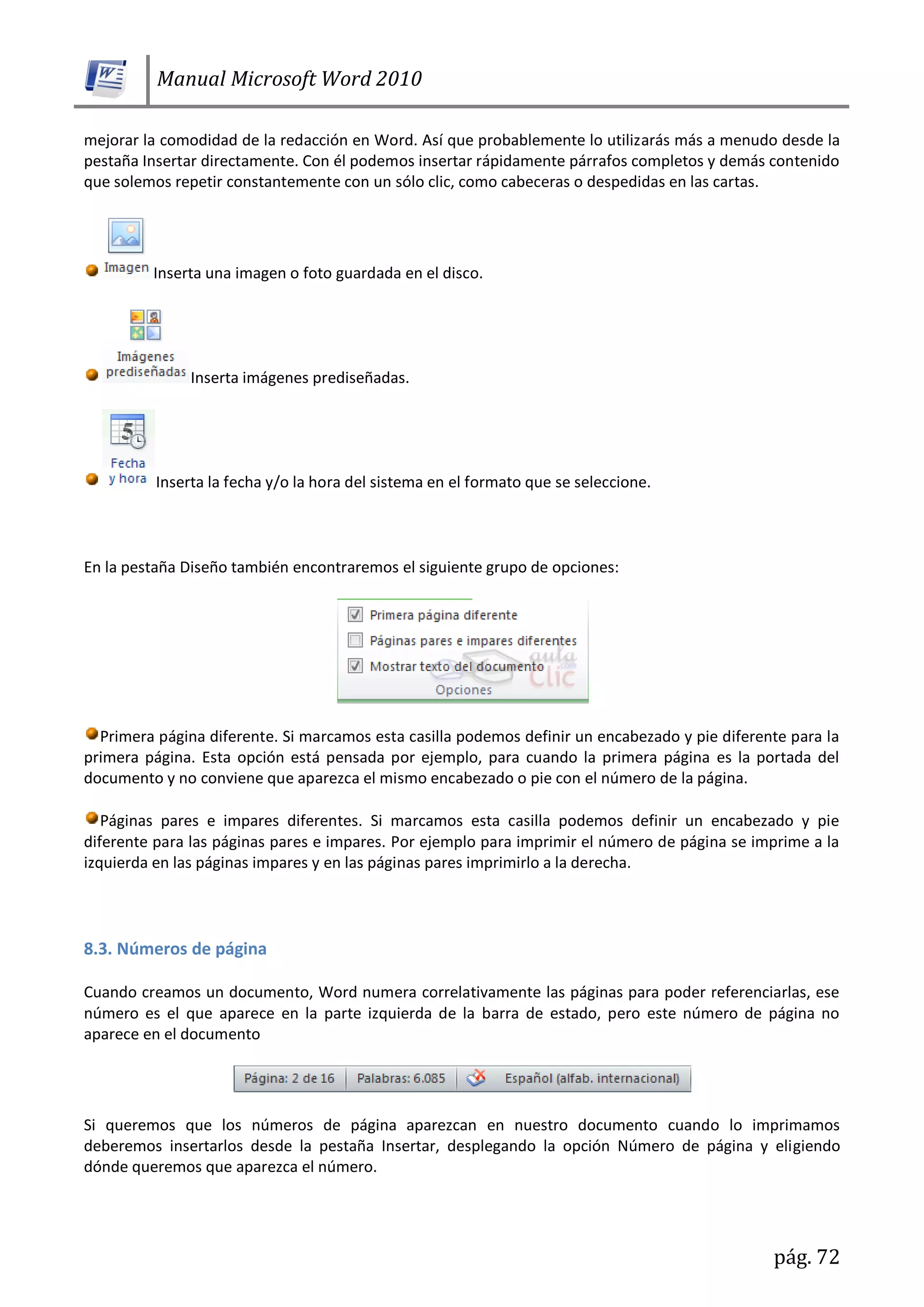 Manual Microsoft Word 2010
pág. 72
mejorar la comodidad de la redacción en Word. Así que probablemente lo utilizarás más a menudo desde la
pestaña Insertar directamente. Con él podemos insertar rápidamente párrafos completos y demás contenido
que solemos repetir constantemente con un sólo clic, como cabeceras o despedidas en las cartas.
Inserta una imagen o foto guardada en el disco.
Inserta imágenes prediseñadas.
Inserta la fecha y/o la hora del sistema en el formato que se seleccione.
En la pestaña Diseño también encontraremos el siguiente grupo de opciones:
Primera página diferente. Si marcamos esta casilla podemos definir un encabezado y pie diferente para la
primera página. Esta opción está pensada por ejemplo, para cuando la primera página es la portada del
documento y no conviene que aparezca el mismo encabezado o pie con el número de la página.
Páginas pares e impares diferentes. Si marcamos esta casilla podemos definir un encabezado y pie
diferente para las páginas pares e impares. Por ejemplo para imprimir el número de página se imprime a la
izquierda en las páginas impares y en las páginas pares imprimirlo a la derecha.
8.3. Números de página
Cuando creamos un documento, Word numera correlativamente las páginas para poder referenciarlas, ese
número es el que aparece en la parte izquierda de la barra de estado, pero este número de página no
aparece en el documento
Si queremos que los números de página aparezcan en nuestro documento cuando lo imprimamos
deberemos insertarlos desde la pestaña Insertar, desplegando la opción Número de página y eligiendo
dónde queremos que aparezca el número.
 