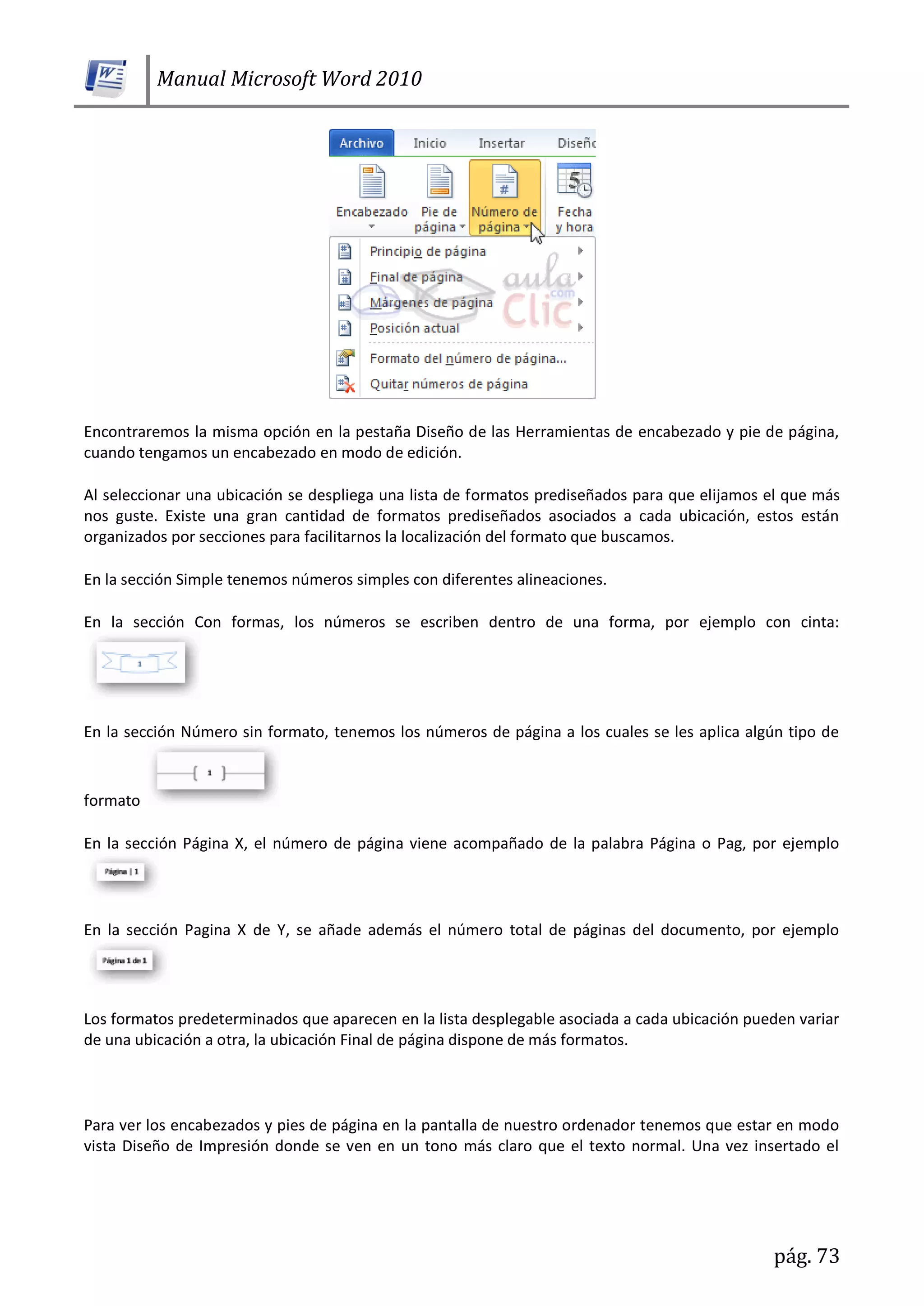 Manual Microsoft Word 2010
pág. 73
Encontraremos la misma opción en la pestaña Diseño de las Herramientas de encabezado y pie de página,
cuando tengamos un encabezado en modo de edición.
Al seleccionar una ubicación se despliega una lista de formatos prediseñados para que elijamos el que más
nos guste. Existe una gran cantidad de formatos prediseñados asociados a cada ubicación, estos están
organizados por secciones para facilitarnos la localización del formato que buscamos.
En la sección Simple tenemos números simples con diferentes alineaciones.
En la sección Con formas, los números se escriben dentro de una forma, por ejemplo con cinta:
En la sección Número sin formato, tenemos los números de página a los cuales se les aplica algún tipo de
formato
En la sección Página X, el número de página viene acompañado de la palabra Página o Pag, por ejemplo
En la sección Pagina X de Y, se añade además el número total de páginas del documento, por ejemplo
Los formatos predeterminados que aparecen en la lista desplegable asociada a cada ubicación pueden variar
de una ubicación a otra, la ubicación Final de página dispone de más formatos.
Para ver los encabezados y pies de página en la pantalla de nuestro ordenador tenemos que estar en modo
vista Diseño de Impresión donde se ven en un tono más claro que el texto normal. Una vez insertado el
 