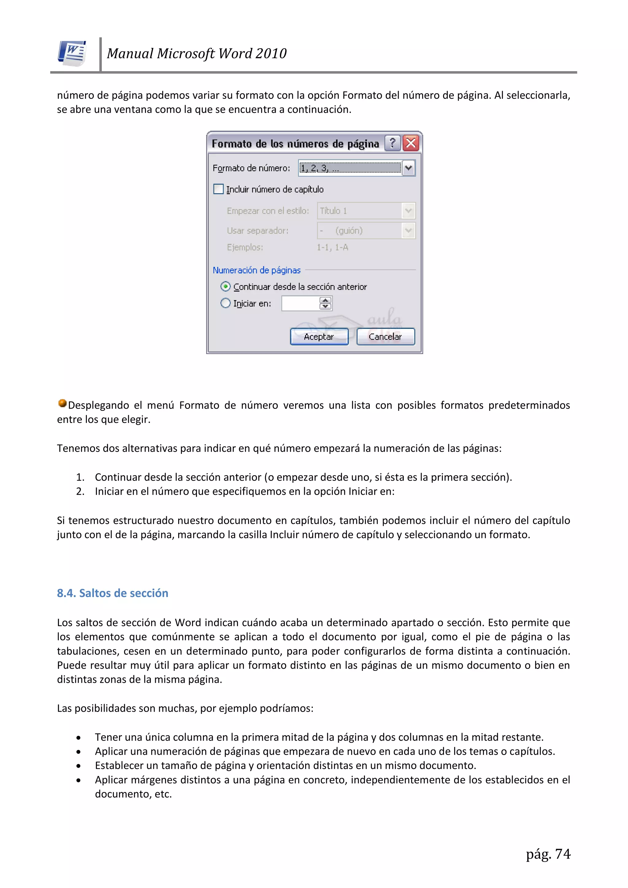 Manual Microsoft Word 2010
pág. 74
número de página podemos variar su formato con la opción Formato del número de página. Al seleccionarla,
se abre una ventana como la que se encuentra a continuación.
Desplegando el menú Formato de número veremos una lista con posibles formatos predeterminados
entre los que elegir.
Tenemos dos alternativas para indicar en qué número empezará la numeración de las páginas:
1. Continuar desde la sección anterior (o empezar desde uno, si ésta es la primera sección).
2. Iniciar en el número que especifiquemos en la opción Iniciar en:
Si tenemos estructurado nuestro documento en capítulos, también podemos incluir el número del capítulo
junto con el de la página, marcando la casilla Incluir número de capítulo y seleccionando un formato.
8.4. Saltos de sección
Los saltos de sección de Word indican cuándo acaba un determinado apartado o sección. Esto permite que
los elementos que comúnmente se aplican a todo el documento por igual, como el pie de página o las
tabulaciones, cesen en un determinado punto, para poder configurarlos de forma distinta a continuación.
Puede resultar muy útil para aplicar un formato distinto en las páginas de un mismo documento o bien en
distintas zonas de la misma página.
Las posibilidades son muchas, por ejemplo podríamos:
Tener una única columna en la primera mitad de la página y dos columnas en la mitad restante.
Aplicar una numeración de páginas que empezara de nuevo en cada uno de los temas o capítulos.
Establecer un tamaño de página y orientación distintas en un mismo documento.
Aplicar márgenes distintos a una página en concreto, independientemente de los establecidos en el
documento, etc.
 