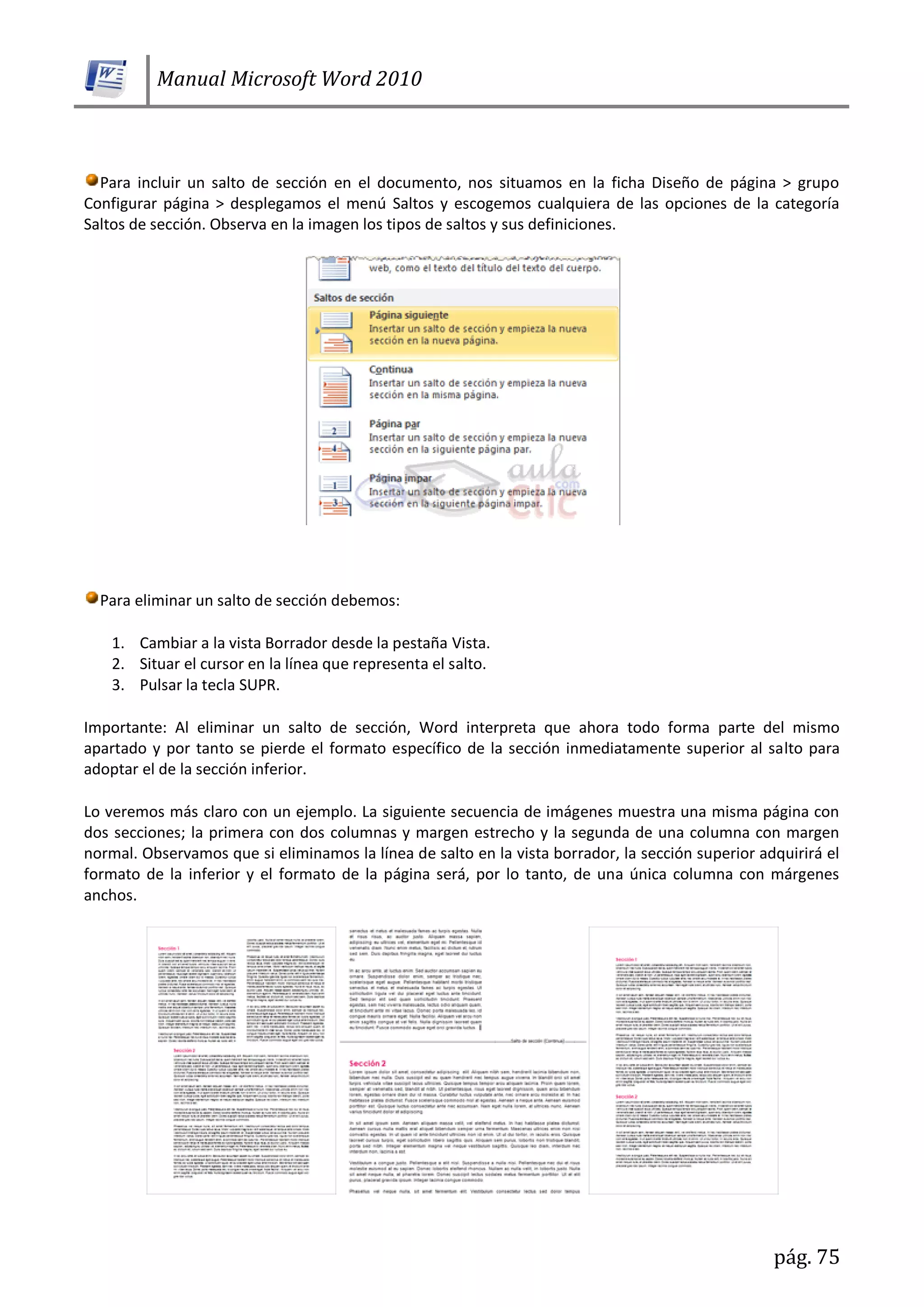 Manual Microsoft Word 2010
pág. 75
Para incluir un salto de sección en el documento, nos situamos en la ficha Diseño de página > grupo
Configurar página > desplegamos el menú Saltos y escogemos cualquiera de las opciones de la categoría
Saltos de sección. Observa en la imagen los tipos de saltos y sus definiciones.
Para eliminar un salto de sección debemos:
1. Cambiar a la vista Borrador desde la pestaña Vista.
2. Situar el cursor en la línea que representa el salto.
3. Pulsar la tecla SUPR.
Importante: Al eliminar un salto de sección, Word interpreta que ahora todo forma parte del mismo
apartado y por tanto se pierde el formato específico de la sección inmediatamente superior al salto para
adoptar el de la sección inferior.
Lo veremos más claro con un ejemplo. La siguiente secuencia de imágenes muestra una misma página con
dos secciones; la primera con dos columnas y margen estrecho y la segunda de una columna con margen
normal. Observamos que si eliminamos la línea de salto en la vista borrador, la sección superior adquirirá el
formato de la inferior y el formato de la página será, por lo tanto, de una única columna con márgenes
anchos.
 