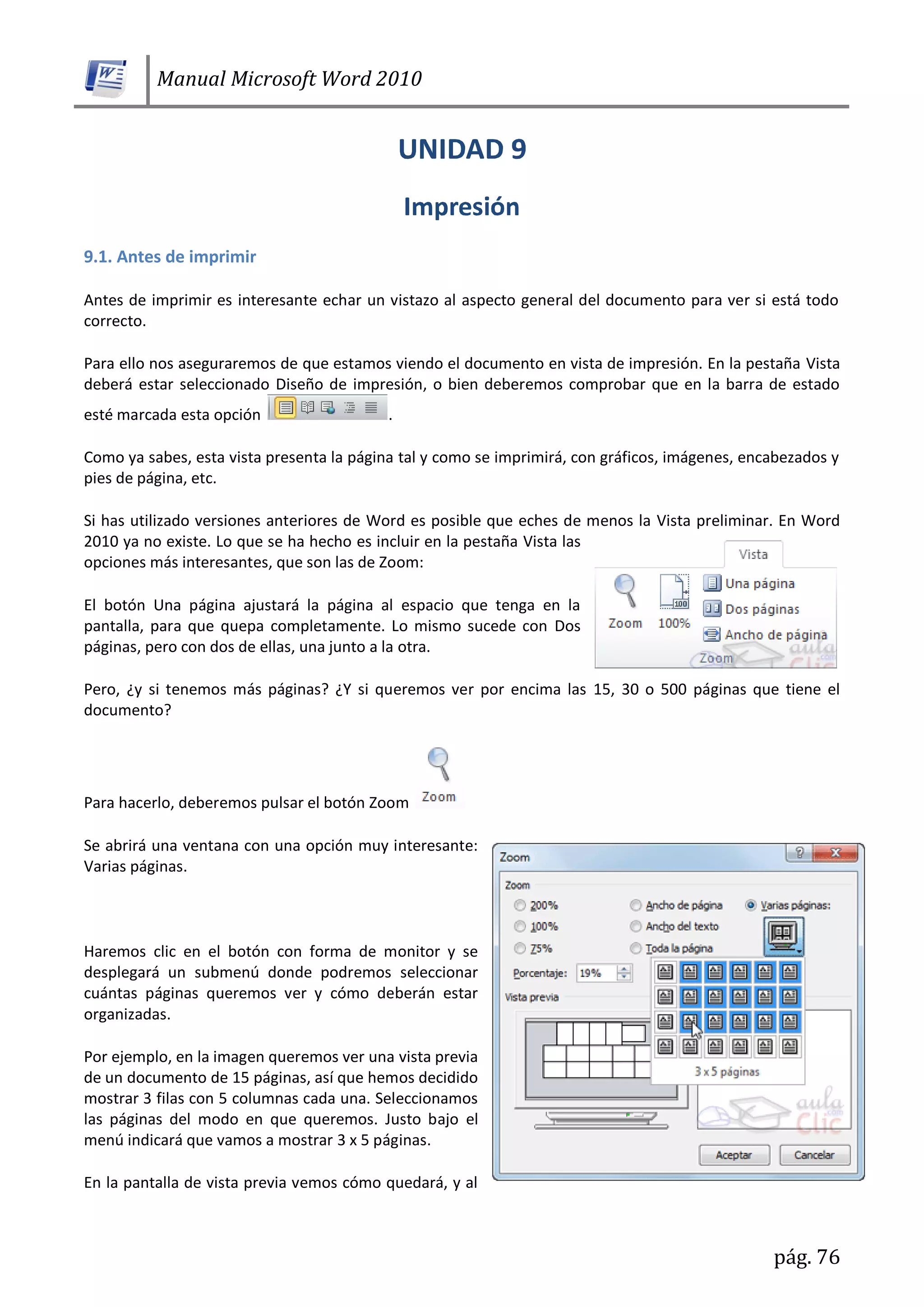 Manual Microsoft Word 2010
pág. 76
9.1. Antes de imprimir
Antes de imprimir es interesante echar un vistazo al aspecto general del documento para ver si está todo
correcto.
Para ello nos aseguraremos de que estamos viendo el documento en vista de impresión. En la pestaña Vista
deberá estar seleccionado Diseño de impresión, o bien deberemos comprobar que en la barra de estado
esté marcada esta opción .
Como ya sabes, esta vista presenta la página tal y como se imprimirá, con gráficos, imágenes, encabezados y
pies de página, etc.
Si has utilizado versiones anteriores de Word es posible que eches de menos la Vista preliminar. En Word
2010 ya no existe. Lo que se ha hecho es incluir en la pestaña Vista las
opciones más interesantes, que son las de Zoom:
El botón Una página ajustará la página al espacio que tenga en la
pantalla, para que quepa completamente. Lo mismo sucede con Dos
páginas, pero con dos de ellas, una junto a la otra.
Pero, ¿y si tenemos más páginas? ¿Y si queremos ver por encima las 15, 30 o 500 páginas que tiene el
documento?
Para hacerlo, deberemos pulsar el botón Zoom
Se abrirá una ventana con una opción muy interesante:
Varias páginas.
Haremos clic en el botón con forma de monitor y se
desplegará un submenú donde podremos seleccionar
cuántas páginas queremos ver y cómo deberán estar
organizadas.
Por ejemplo, en la imagen queremos ver una vista previa
de un documento de 15 páginas, así que hemos decidido
mostrar 3 filas con 5 columnas cada una. Seleccionamos
las páginas del modo en que queremos. Justo bajo el
menú indicará que vamos a mostrar 3 x 5 páginas.
En la pantalla de vista previa vemos cómo quedará, y al
 