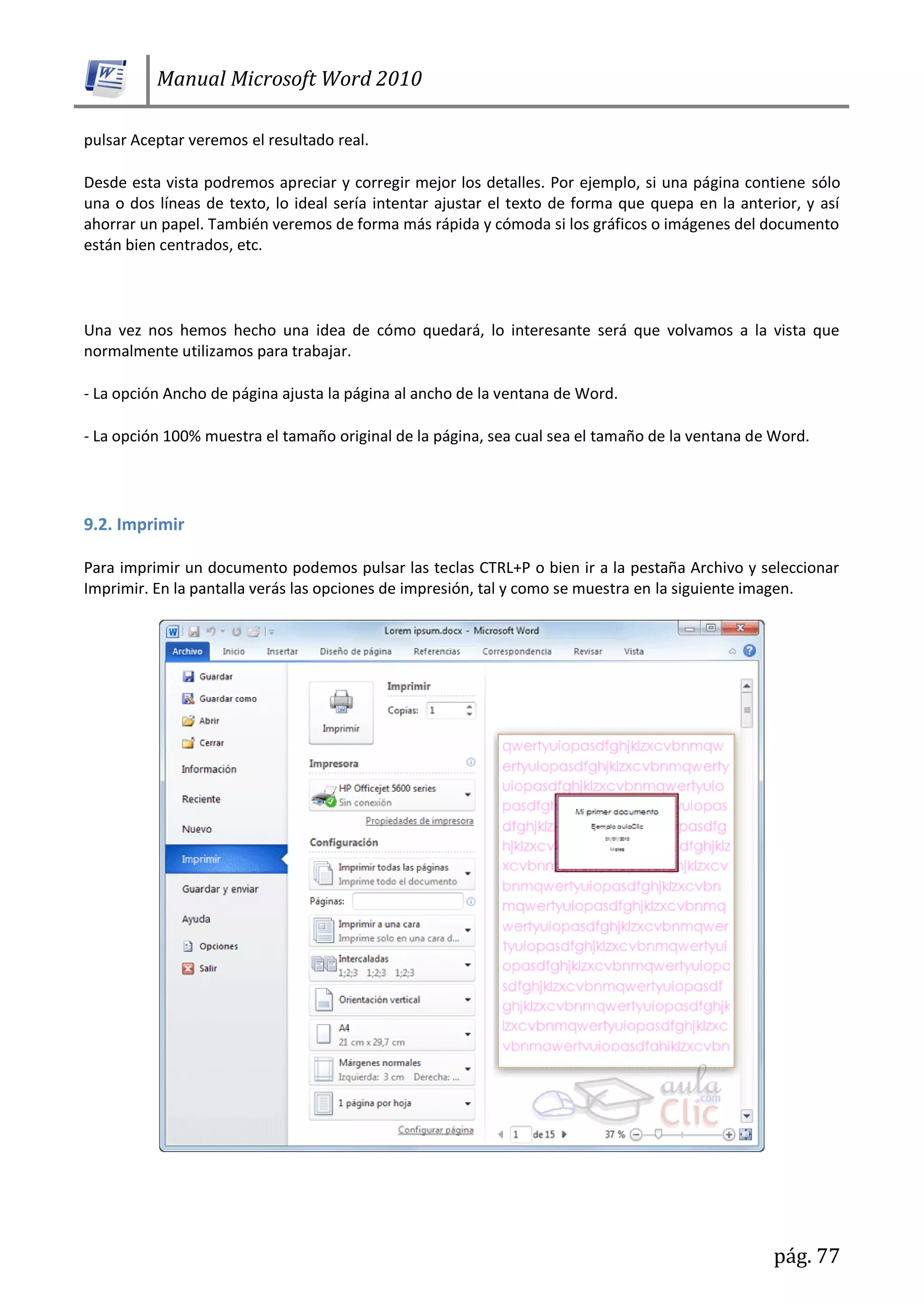 Manual Microsoft Word 2010
pág. 77
pulsar Aceptar veremos el resultado real.
Desde esta vista podremos apreciar y corregir mejor los detalles. Por ejemplo, si una página contiene sólo
una o dos líneas de texto, lo ideal sería intentar ajustar el texto de forma que quepa en la anterior, y así
ahorrar un papel. También veremos de forma más rápida y cómoda si los gráficos o imágenes del documento
están bien centrados, etc.
Una vez nos hemos hecho una idea de cómo quedará, lo interesante será que volvamos a la vista que
normalmente utilizamos para trabajar.
- La opción Ancho de página ajusta la página al ancho de la ventana de Word.
- La opción 100% muestra el tamaño original de la página, sea cual sea el tamaño de la ventana de Word.
9.2. Imprimir
Para imprimir un documento podemos pulsar las teclas CTRL+P o bien ir a la pestaña Archivo y seleccionar
Imprimir. En la pantalla verás las opciones de impresión, tal y como se muestra en la siguiente imagen.
 