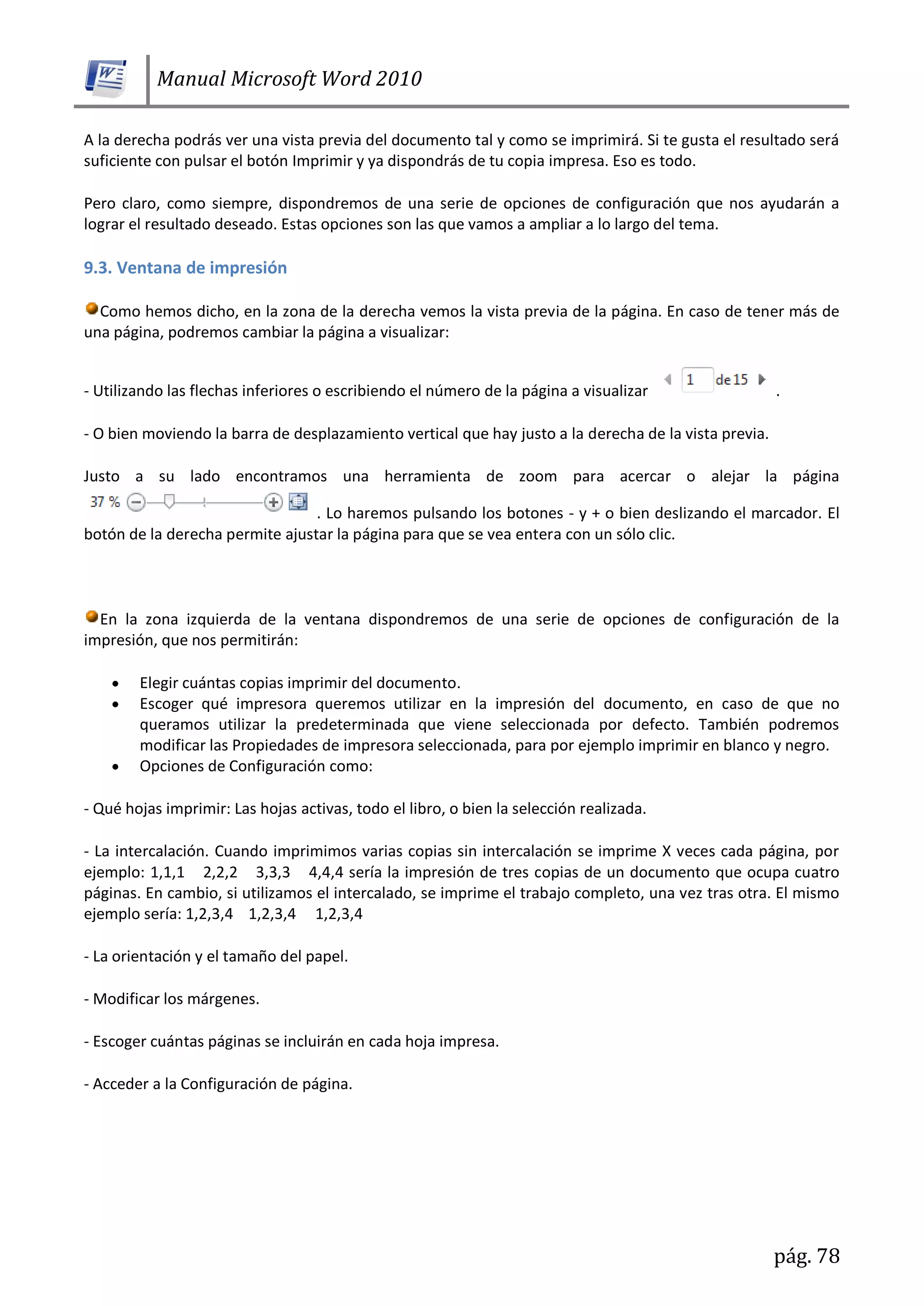 Manual Microsoft Word 2010
pág. 78
A la derecha podrás ver una vista previa del documento tal y como se imprimirá. Si te gusta el resultado será
suficiente con pulsar el botón Imprimir y ya dispondrás de tu copia impresa. Eso es todo.
Pero claro, como siempre, dispondremos de una serie de opciones de configuración que nos ayudarán a
lograr el resultado deseado. Estas opciones son las que vamos a ampliar a lo largo del tema.
9.3. Ventana de impresión
Como hemos dicho, en la zona de la derecha vemos la vista previa de la página. En caso de tener más de
una página, podremos cambiar la página a visualizar:
- Utilizando las flechas inferiores o escribiendo el número de la página a visualizar .
- O bien moviendo la barra de desplazamiento vertical que hay justo a la derecha de la vista previa.
Justo a su lado encontramos una herramienta de zoom para acercar o alejar la página
. Lo haremos pulsando los botones - y + o bien deslizando el marcador. El
botón de la derecha permite ajustar la página para que se vea entera con un sólo clic.
En la zona izquierda de la ventana dispondremos de una serie de opciones de configuración de la
impresión, que nos permitirán:
Elegir cuántas copias imprimir del documento.
Escoger qué impresora queremos utilizar en la impresión del documento, en caso de que no
queramos utilizar la predeterminada que viene seleccionada por defecto. También podremos
modificar las Propiedades de impresora seleccionada, para por ejemplo imprimir en blanco y negro.
Opciones de Configuración como:
- Qué hojas imprimir: Las hojas activas, todo el libro, o bien la selección realizada.
- La intercalación. Cuando imprimimos varias copias sin intercalación se imprime X veces cada página, por
ejemplo: 1,1,1 2,2,2 3,3,3 4,4,4 sería la impresión de tres copias de un documento que ocupa cuatro
páginas. En cambio, si utilizamos el intercalado, se imprime el trabajo completo, una vez tras otra. El mismo
ejemplo sería: 1,2,3,4 1,2,3,4 1,2,3,4
- La orientación y el tamaño del papel.
- Modificar los márgenes.
- Escoger cuántas páginas se incluirán en cada hoja impresa.
- Acceder a la Configuración de página.
 