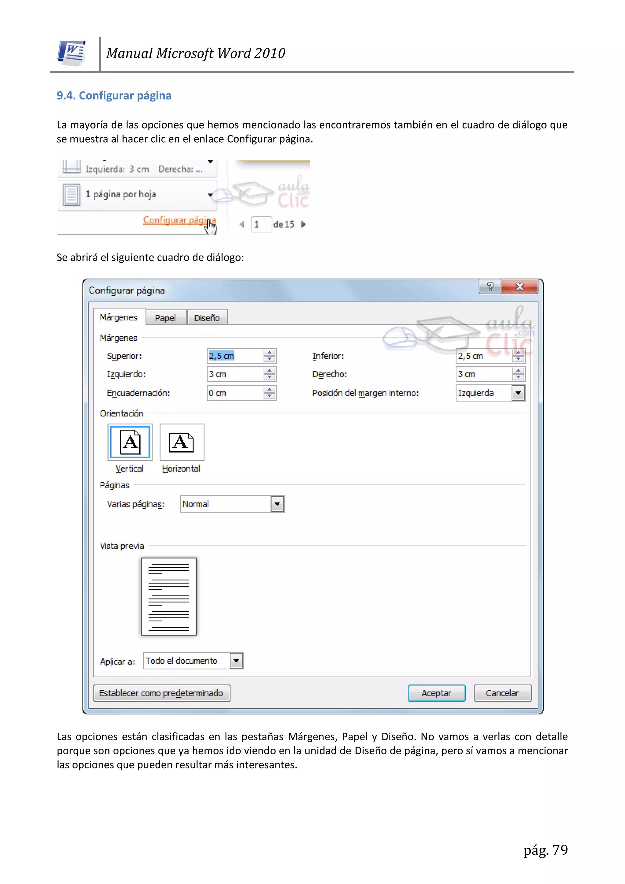 Manual Microsoft Word 2010
pág. 79
9.4. Configurar página
La mayoría de las opciones que hemos mencionado las encontraremos también en el cuadro de diálogo que
se muestra al hacer clic en el enlace Configurar página.
Se abrirá el siguiente cuadro de diálogo:
Las opciones están clasificadas en las pestañas Márgenes, Papel y Diseño. No vamos a verlas con detalle
porque son opciones que ya hemos ido viendo en la unidad de Diseño de página, pero sí vamos a mencionar
las opciones que pueden resultar más interesantes.
 
